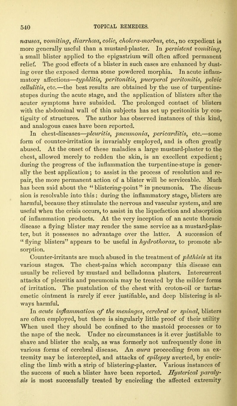 nausea^ vomiting, diarrhoea, colic, cholera-morbus, etc., no expedient is more generally useful than a mustard-plaster. In persistent vomiting, a small blister applied to the epigastrium will often afford permanent relief. The good effects of a blister in such cases are enhanced by dust- ing over the exposed derma some powdered morphia. In acute inflam- matory affections—typhlitis, peritonitis, puerperal peritonitis, pelvic cellulitis, etc.—the best results are obtained by the use of turpentine- stupes during the acute stage, and the application of blisters after the acuter symptoms have subsided. The prolonged contact of blisters with the abdominal wall of thin subjects has set up peritonitis by con- tiguity of structures. The author has observed instances of this kind, and analogous cases have been reported. In chest-diseases—pleuritis, pneumonia, pericarditis, etc.—some form of counter-irritation is invariably employed, and is often greatly abused. At the onset of these maladies a large mustard-plaster to the chest, allowed merely to redden the skin, is an excellent expedient; during the progress of the inflammation the turpentine-stupe is gener- ally the best application; to assist in the process of resolution and re- pair, the more permanent action of a blister will be serviceable. Much has been said about the  blistering-point in pneumonia. The discus- sion is resolvable into this; during the inflammatory stage, blisters are harmful, because they stimulate the nervous and vascular system, and are useful when the crisis occurs, to assist in the liquefaction and absorption of inflammation products. At the very inception of an acute thoracic disease a flying blister may render the same service as a mustard-plas- ter, but it possesses no advantage over the latter. A succession of  flying blisters appears to be useful in hydrothorax, to promote ab- sorption. Counter-irritants are much abused in the treatment of phthisis at its various stages. The chest-pains which accompany this disease can usually be relieved by mustard and belladonna plasters. Intercurrent attacks of pleuritis and pneumonia may be treated by the milder forms of irritation. The pustulation of the chest with croton-oil or tartar- emetic ointment is rarely if ever justifiable, and deep blistering is al- ways harmful. In acute inflammation of the meninges, cerebral or spinal, blisters are often employed, but there is singularly little proof of their utility When used they should be confined to the mastoid processes or to the nape of the neck. Under no circumstances is it ever justifiable to shave and blister the scalp, as was formerly not unfrequently done in various forms of cerebral disease. An aura proceeding from an ex- tremity may be intercepted, and attacks of epilepsy averted, by encir- cling the limb with a strip of blistering-plaster. Various instances of the success of such a blister have been reported. Hysterical paraly- sis is most successfully treated by encircling the affected extremity