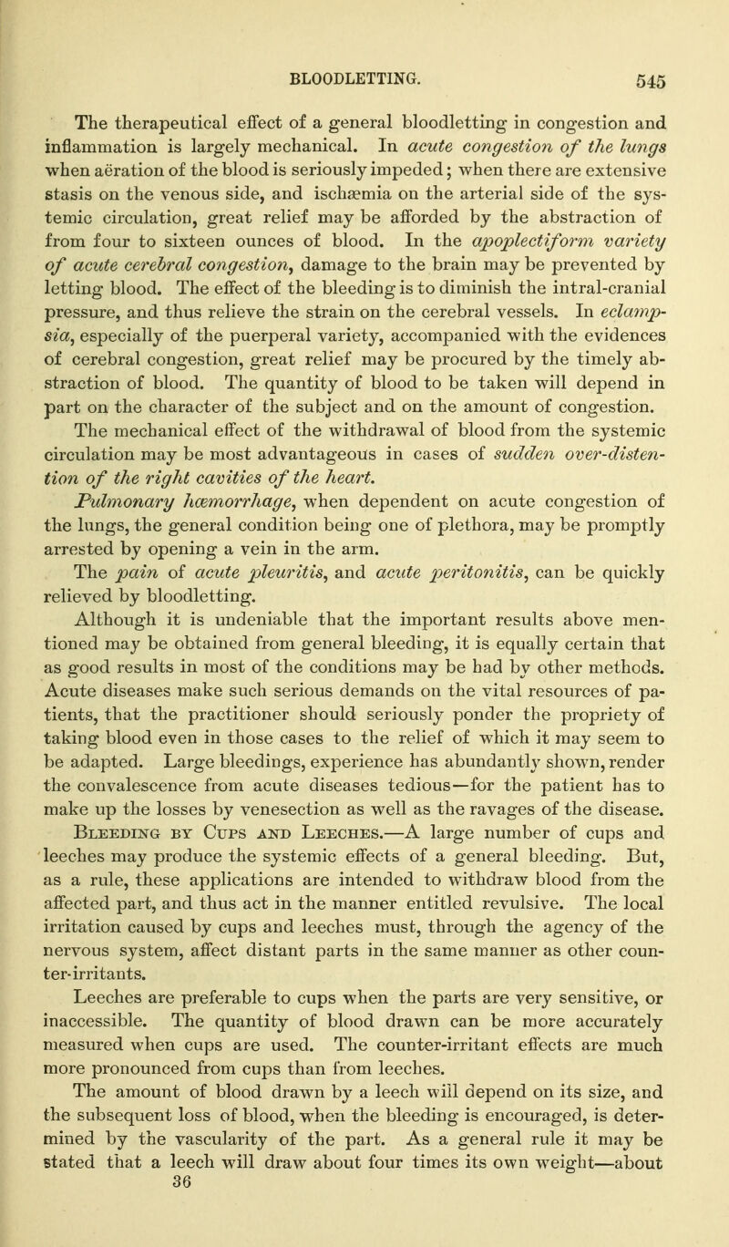 The therapeutical effect of a general bloodletting in congestion and inflammation is largely mechanical. In acute congestion of the lungs when aeration of the blood is seriously impeded; when there are extensive stasis on the venous side, and ischaemia on the arterial side of the sys- temic circulation, great relief may be afforded by the abstraction of from four to sixteen ounces of blood. In the apoplectiform variety of acute cerebral congestion^ damage to the brain may be prevented by letting blood. The effect of the bleeding is to diminish the intral-cranial pressure, and thus relieve the strain on the cerebral vessels. In eclainp- sia^ especially of the puerperal variety, accompanied with the evidences of cerebral congestion, great relief may be procured by the timely ab- straction of blood. The quantity of blood to be taken will depend in part on the character of the subject and on the amount of congestion. The mechanical effect of the withdrawal of blood from the systemic circulation may be most advantageous in cases of sudden over-disten- tion of the right cavities of the heart. Pulmonary haemorrhage^ when dependent on acute congestion of the lungs, the general condition being one of plethora, may be promptly arrested by opening a vein in the arm. The pain of acute pleuritis^ and acute peritonitis^ can be quickly relieved by bloodletting. Although it is undeniable that the important results above men- tioned may be obtained from general bleeding, it is equally certain that as good results in most of the conditions may be had by other methods. Acute diseases make such serious demands on the vital resources of pa- tients, that the practitioner should seriously ponder the propriety of taking blood even in those cases to the relief of which it may seem to be adapted. Large bleedings, experience has abundantly shown, render the convalescence from acute diseases tedious—for the patient has to make up the losses by venesection as well as the ravages of the disease. Bleeding by Cups and Leeches.—A large number of cups and leeches may produce the systemic effects of a general bleeding. But, as a rule, these applications are intended to withdraw blood from the affected part, and thus act in the manner entitled revulsive. The local irritation caused by cups and leeches must, through the agency of the nervous system, affect distant parts in the same manner as other coun- ter-irritants. Leeches are preferable to cups when the parts are very sensitive, or inaccessible. The quantity of blood drawn can be more accurately measured when cups are used. The counter-irritant effects are much more pronounced from cups than from leeches. The amount of blood drawn by a leech will depend on its size, and the subsequent loss of blood, when the bleeding is encouraged, is deter- mined by the vascularity of the part. As a general rule it may be stated that a leech will draw about four times its own weight—about 36