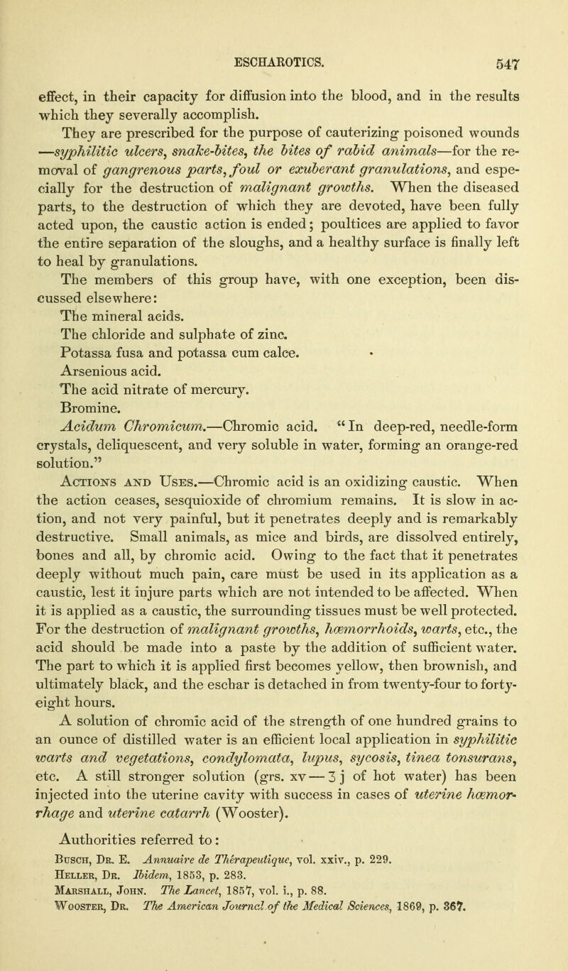 effect, in their capacity for diffusion into the blood, and in the results which they severally accomplish. They are prescribed for the purpose of cauterizing poisoned wounds —syphilitic ulcers, snake-bites, the bites of rabid animals—for the re- moval of gangrenous parts, foul or exuberant granulations, and espe- cially for the destruction of malignant growths. When the diseased parts, to the destruction of which they are devoted, have been fully acted upon, the caustic a ction is ended; poultices are applied to favor the entire separation of the sloughs, and a healthy surface is finally left to heal by granulations. The members of this group have, with one exception, been dis- cussed elsewhere: The mineral acids. The chloride and sulphate of zinc. Potassa fusa and potassa cum calce. Arsenious acid. The acid nitrate of mercury. Bromine. Acidum Chromicum.—Chromic acid.  In deep-red, needle-form crystals, deliquescent, and very soluble in water, forming an orange-red solution. Actions and Uses.—Chromic acid is an oxidizing caustic. When the action ceases, sesquioxide of chromium remains. It is slow in ac- tion, and not very painful, but it penetrates deeply and is remarkably destructive. Small animals, as mice and birds, are dissolved entirely, bones and all, by chromic acid. Owing to the fact that it penetrates deeply without much pain, care must be used in its application as a caustic, lest it injure parts which are not intended to be affected. When it is applied as a caustic, the surrounding tissues must be well protected. For the destruction of malignant growths, haemorrhoids, warts, etc., the acid should be made into a paste by the addition of sufficient water. The part to which it is applied first becomes yellow, then brownish, and ultimately black, and the eschar is detached in from twenty-four to forty- eight hours. A solution of chromic acid of the strength of one hundred grains to an ounce of distilled water is an efficient local application in syphilitic warts and vegetations, condylomata, lupus, sycosis, tinea tonsurans, etc. A still stronger solution (grs. xv — 3 j of hot water) has been injected into the uterine cavity with success in cases of uterine hcemor' rhage and uterine catarrh (Wooster). Authorities referred to: BusCH, Dr, E. Annuaire de TMrapeutique, vol. xxiv., p. 229. Heller, Dr. Ibidem, 1853, p. 283. Marshall, John. The Lancet, 185Y, vol, i., p. 88. Wooster, Dr. The American Journal of the 3Iedical Sciences, 1869, p. 367.