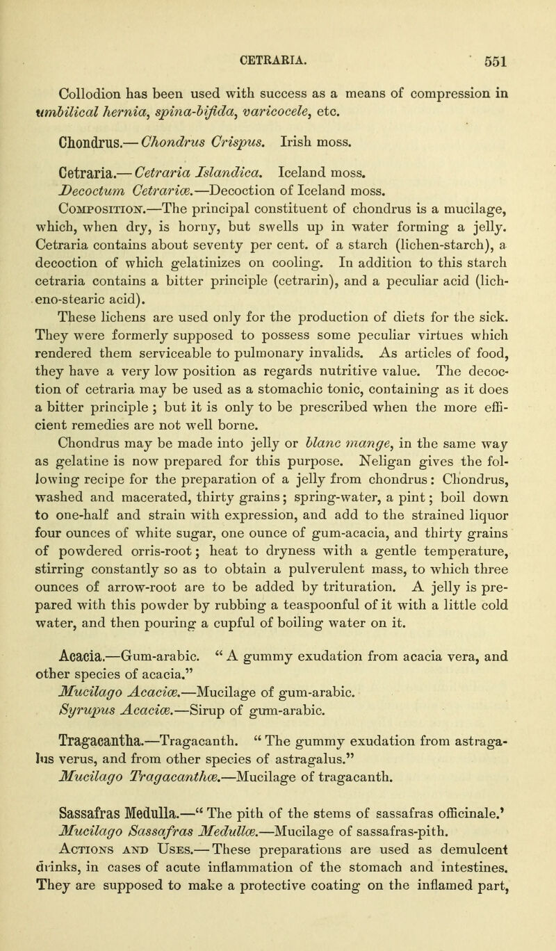 Collodion has been used with success as a means of compression in umbilical hernia, spina-bijida, varicocele, etc. Chondrus.— Chondnts Grispus. Irish moss. Cetraria.— Cetraria Islandica. Iceland moss. Decoctum Cetrarim.—Decoction of Iceland moss. Composition.—The principal constituent of chondrus is a mucilage, which, when dry, is horny, but swells up in water forming a jelly. Cetraria contains about seventy per cent, of a starch (lichen-starch), a decoction of which gelatinizes on cooling. In addition to this starch cetraria contains a bitter principle (cetrarin), and a peculiar acid (lich- eno-stearic acid). These lichens are used only for the production of diets for the sick. They were formerly supposed to possess some peculiar virtues which rendered them serviceable to pulmonary invalids. As articles of food, they have a very low position as regards nutritive value. The decoc- tion of cetraria may be used as a stomachic tonic, containing as it does a bitter principle ; but it is only to be prescribed when the more effi- cient remedies are not well borne. Chondrus may be made into jelly or blanc mange, in the same way as gelatine is now prepared for this purpose. Neligan gives the fol- lowing recipe for the preparation of a jelly from chondrus: Chondrus, washed and macerated, thirty grains; spring-water, a pint; boil down to one-half and strain with expression, and add to the strained liquor four ounces of white sugar, one ounce of gum-acacia, and thirty grains of powdered orris-root; heat to dryness with a gentle temperature, stirring constantly so as to obtain a pulverulent mass, to which three ounces of arrow-root are to be added by trituration. A jelly is pre- pared with this powder by rubbing a teaspoonful of it with a little cold water, and then pouring a cupful of boiling water on it. Acacia.—Gum-arabic.  A gummy exudation from acacia vera, and other species of acacia. Mucilago Acacice,—Mucilage of gum-arabic. Syrupus Acacice.—Sirup of gum-arabic. Tragacantha.—Tragacanth.  The gummy exudation from astraga- Itis verus, and from other species of astragalus. Mucilago Tragacanthce.—Mucilage of tragacanth. Sassafras Medulla.— The pith of the stems of sassafras officinale.' Mucilago Sassafras Medulloe.—Mucilage of sassafras-pith. Actions and Uses.— These preparations are used as demulcent drinks, in cases of acute inflammation of the stomach and intestines. They are supposed to make a protective coating on the inflamed part,