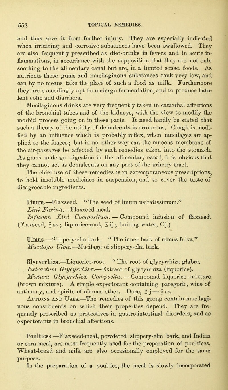 and thus save it from further injury. They are especially indicated when irritating and corrosive substances have been swallowed. They are also frequently prescribed as diet-drinks in fevers and in acute in- flammations, in accordance with the supposition that they are not only soothing to the alimentary canal but are, in a limited sense, foods. As nutrients these gums and mucilaginous substances rank very low, and can by no means take the place of such a food as milk. Furthermore they are exceedingly apt to undergo fermentation, and to produce flatu- lent colic and diarrhoea. Mucilaginous drinks are very frequently taken in catarrhal aiFeetions of the bronchial tubes and of the kidneys, with the view to modify the morbid process going on in these parts. It need hardly be stated that such a theory of the utility of demulcents is erroneous. Cough is modi- fied by an influence which is probably reflex, when mucilages are ap- plied to the fauces; but in no other way can the mucous membrane of the air-passages be afi'ected by such remedies taken into the stomach. As gums undergo digestion in the alimentary canal, it is obvious that they cannot act as demulcents on any part of the urinary tract. The chief use of these remedies is in extemporaneous prescriptions, to hold insoluble medicines in suspension, and to cover the taste of disagreeable ingredients. Linum.—Flaxseed.  The seed of linum usitatissimum. Jjini Farina.—Flaxseed-meal. Infusum Lini Compositum. — Compound infusion of flaxseed. (Flaxseed, | ss ; liquorice-root, 3 ij; boiling water, Oj.) TJlmus.—Slippery-elm bark.  The inner bark of ulmus fulva. Mucilago Ulmi.—Mucilage of slippery-elm bark. Glycyrrhiza.—Liquorice-root.  The root of glycyrrhiza glabra. Extractum GlycyrrhizcB.—Extract of glycyrrhiza (liquorice). Mistura Glycyrrhizm Composita. — Compound liquorice - mixture (brown mixture). A simple expectorant containing paregoric, wine of antimony, and spirits of nitrous ether. Dose, 3 j— i ss. AcTiojs^s AND Uses.—The remedies of this group contain mucilagi- nous constituents on which their properties depend. They are fre quently prescribed as protectives in gastro-intestinal disorders, and as expectorants in bronchial afi'ections. Poultices.—Flaxseed-meal, powdered slippery-elm bark, and Indian or corn meal, are most frequently used for the preparation of poultices. Wheat-bread and milk are also occasionally employed for the same purpose. In the preparation of a poultice, the meal is slowly incorporated