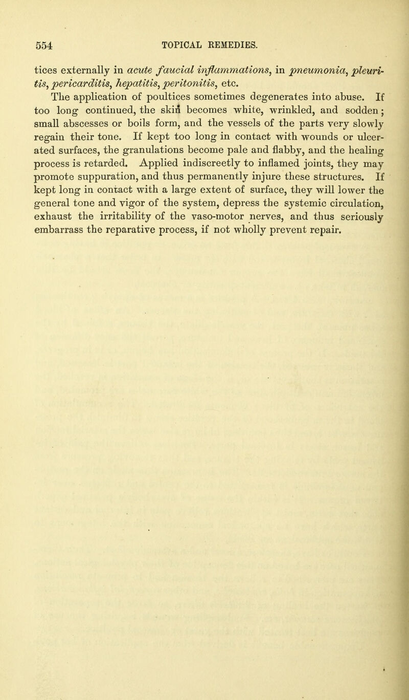 tices externally in acute faucial inflammations, in pneumonia, pleuri- tis, pericarditis, hepatitis, peritonitis, etc. Tlie application of poultices sometimes degenerates into abuse. If too long continued, the skii5 becomes white, wrinkled, and sodden; small abscesses or boils form, and the vessels of the parts very slowly regain their tone. If kept too long in contact with wounds or ulcer- ated surfaces, the granulations become pale and flabby, and the healing process is retarded. Applied indiscreetly to inflamed joints, they may promote suppuration, and thus permanently injure these structures. If kept long in contact with a large extent of surface, they will lower the general tone and vigor of the system, depress the systemic circulation, exhaust the irritability of the vaso-motor nerves, and thus seriously embarrass the reparative process, if not wholly prevent repair.