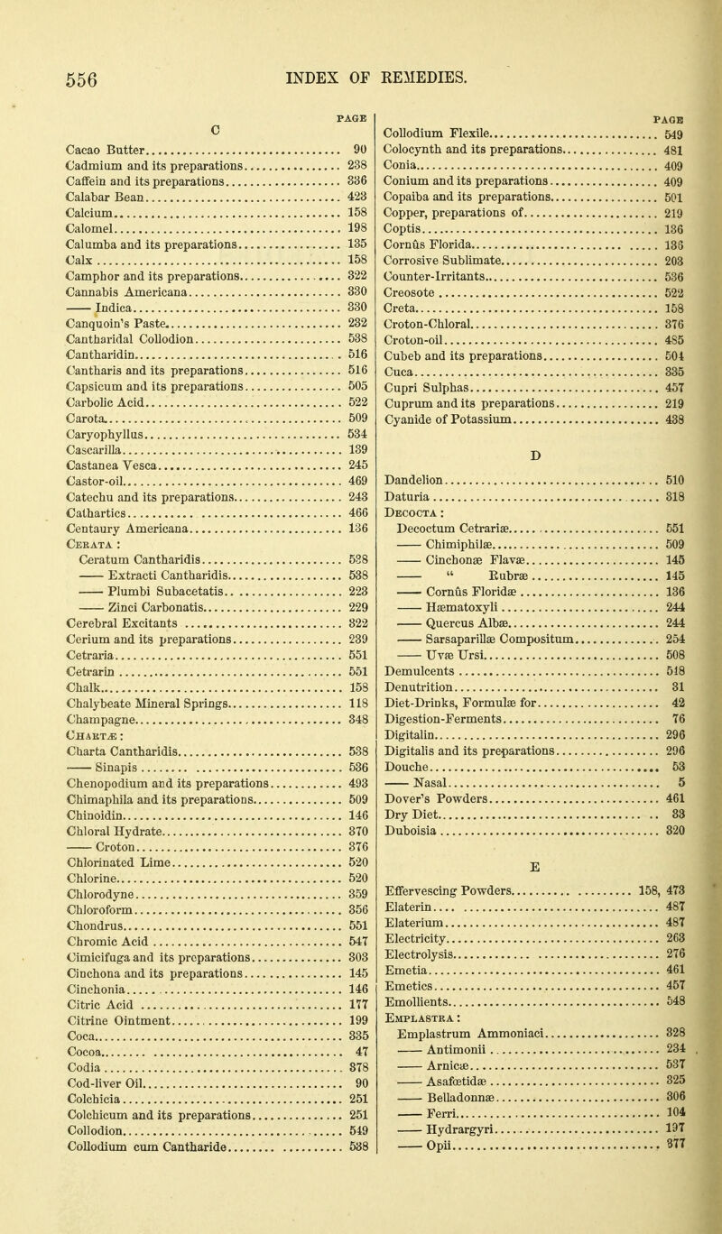 PAGE c Cacao Butter 90 Cadmium and its preparations 238 Caflfein and its preparations 386 Calabar Bean 423 Calcium , 158 Calomel 198 Calumba and its preparations 185 Calx 158 Camphor and its preparations 322 Cannabis Americana 330 Indica 830 Canquoin's Paste 232 Cantharidal Collodion 538 Cantharidin. 516 Cantharis and its preparations 516 Capsicum and its preparations 505 Carbolic Acid 522 Carota. 509 Caryophyllus 534 Cascarilla 139 Castanea Vesca 245 Castor-oil... 469 Catechu and its preparations 243 Cathartics 466 Centaury Americana 136 Cekata : Ceratum Cantharidis 588 Extracti Cantharidis 538 Plumbi Subacetatis 223 Zinci Carbonatis 229 Cerebral Excitants 822 Cerium and its preparations 239 Cetraria 551 Cetrarin , 551 Chalk 158 Chalybeate Mineral Springs 118 Champagne 348 Chakt^ : Charta Cantharidis 588 • Sinapis 536 Chenopodium and its preparations 493 Chimaphila and its preparations 509 Chinoidin 146 Chloral Hydrate 370 Croton 3T6 Chlorinated Lime 520 Chlorine 520 Chlorodyne 859 Chloroform 356 Chondrus.. 551 Chromic Acid 547 Cimicifuga and its preparations 303 Cinchona and its preparations 145 Cinchonia 146 Citric Acid 177 Citrine Ointment 199 Coca 385 Cocoa 47 Codia 878 Cod-liver Oil 90 Colchicia 251 Colchicum and its preparations 251 Collodion 549 Collodium cum Cantharide 538 PAGB Collodium Flexile 549 Colocynth and its preparations 481 Conia 409 Conium and its preparations 409 Copaiba and its preparations 501 Copper, preparations of 219 Coptis 136 Cornus Florida 183 Corrosive Sublimate 203 Counter-irritants 536 Creosote 522 Creta 158 Croton-Chloral 876 Croton-oil 485 Cubeb and its preparations 504 Cuca 335 Cupri Sulphas 457 Cuprum and its preparations 219 Cyanide of Potassixun 438 D Dandelion 510 Daturia 818 Decocta : Decoctum Cetrariae 551 Chimiphilae 509 Cinchonse Flavas 145  Eubra3 145 Cornus Floridae 186 Hsematoxyli 244 Quercus Albse 244 Sarsaparillas Compositum 254 Uvse Ursi 508 Demulcents 518 Denutrition 31 Diet-Drinks, Formulae for 42 Digestion-Ferments 76 Digitalin 296 Digitalis and its preparations 296 Douche 53 Nasal 5 Dover's Powders 461 Dry Diet 83 Duboisia 320 E Effervescing Powders 158, 473 Elaterin 487 Elateriima 487 Electricity 263 Electrolysis 276 Emetia 461 Emetics 457 Emollients 648 Emplastka : Emplastrum Ammoniaci 828 Antimonii 284 Arnicae 537 Asafostidaj 325 Belladonnse 306 Ferri 104 Hydrargyri 19T Opii 3n