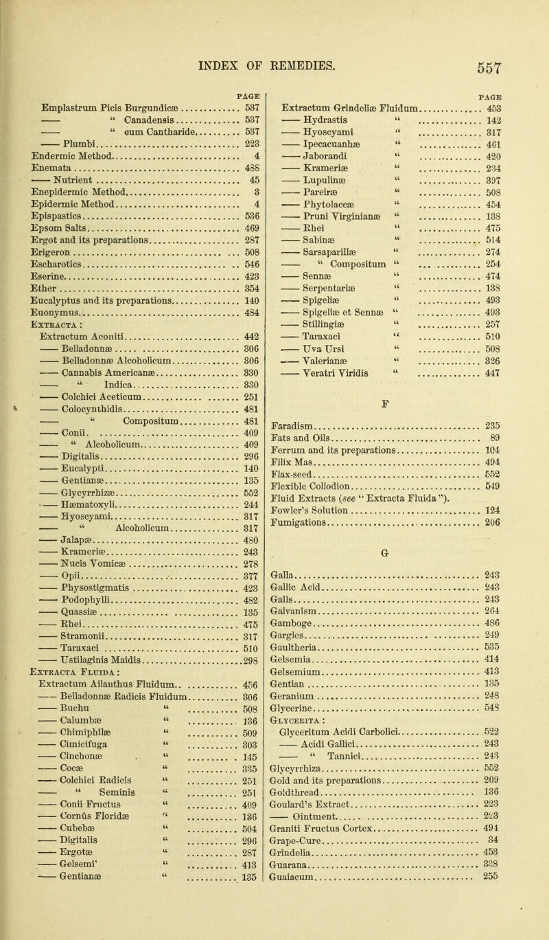 PAGE Emplastrum Picis Burgundicae 537  Canadensis 537  Gum Cantharide 537 Plumbi 223 Endermic Method 4 Enemata 438 —— Nutrient , 45 Enepidermic Method 3 Epidermic Method 4 Epispastics 536 Epsom Salts 469 Ergot and its preparations 287 Erigeron , 508 Escharotics 546 Eserine 423 Ether 354 Eucalyptus and its preparations 140 Euonymus 484 EXTKACTA : Extractum Acoaiti 442 Belladonnae 306 Belladonnae Alcoholicum , 806 Cannabis Americanse 330  Indica 330 Colchici Aceticum 251 * Colocynihidis 481  Compositum 481 Conii 409  Alcoholicum 409 Digitalis 296 Eucalypti 140 Gentianse 135 Glycyrrhizae 552 Hsematoxyli 244 Hyoscyami 317  Alcoholicum 317 Jalapse 480 Krameriae 243 Nucis Vomicae 278 Opii 377 Physostigmatis 423 Podophylh 482 Quassiae 135 Ehei 475 Stramonii 317 Taraxaci 510 Ustilaginis Maidis 298 ExTKACTA Fltjida: Extractum Ailauthus Fluidum 456 Belladonnae Eadicis Fluidum 306 Buchu « 508 Calumbae  136 Chimiphilae  509 Cimicifuga  303 Cinchonae  145 Cocae  335 Colchici Eadicis  251  Seminis  251 Conii Fructus  ,.. 409 Cornus Floridae 136 Cubebae » 504 • Digitalis  296 Ergotse  287 Gelsemi'  413 Gentianae  135 FAOE Extractum Grindeliae Fluidum 463 Hydrastis  142 Hyoscyami  317 Ipecacuanhae  461 Jaborandi  420 Krameriae  234 Lupulinae  397 Pareirse  508 Phytolaccae  454 Pruni Virginianae  138 Ehei  475 Sabinae  514 Sarsaparillae  274  Compositum  254 Sennae  474 Serpentariae  138 Spigeliae  493 • Spigeliae et Sennae  493 Stillingiae  257 Taraxaci '< 510 UvaUrsi  508 Valerianae  326 Veratri Viridis  447 F Faradism 235 Fats and Oils 89 Ferrum and its preparations 104 FilixMas 494 Flax-seed 552 Flexible Collodion 549 Fluid Extracts {see  Extracta Fluida). Fowler's Solution 124 Fumigations 206 G Galla 243 Gallic Acid 243 Galls 243 Galvanism 264 Gamboge 486 Gargles 249 Gaultheria 535 Gelsemia 414 Gelsemium 413 Gentian 135 Geranium 248 Glycerine , 548 Glyceeita : Glyceritum Acidi Carbolici 522 Acidi GalUci 243  Tannici 243 Glycyrrhiza 552 Gold and its preparations 209 Goldthread 136 Goulard's Extract 223 Ointment 223 Graniti Fructus Cortex 494 Grape-Cure 34 Grindelia , 453 Guarana 388 Guaiacum 255