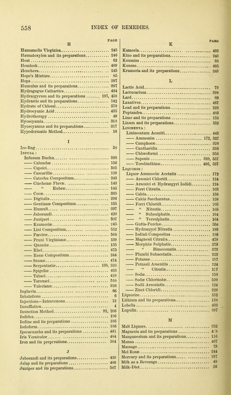 PAGE H Hamamelis Virginica 245 Hsematoxylon and its preparations 246 Heat 62 Hemlock 409 Henchera 245 Hope's Mixture 85 Hops 397 Humulus and its preparations 397 Hydragogue Catliartics 484 Hydrargyrum and its preparations 197, 458 Hydrastis and its preparations 142 Hydrate of Chloral 3T0 Hydrocyanic Acid 435 Hydrotherapy 49 Hyoscyamia 318 Hyoscyamus and its preparations 317 Hypodermatic Method 10 I Ice-Bag , 58 Infusa: Infusum Buchu 508 Calumbae 136 Capsici 505 Cascarillse 139 Catechu Compositum 243 Cinchonas Flavas 143  Eubrae 145 Cocse 885 Digitalis 296 Gentianae Compositum 135 Humuli 897 Jaborandi 420 Juniperi 507 Kramerise 245 Lini Compositum 552 Pareira? 508 Pruni Virginianae 189 Quassiae , 135 Ehei 475 ~— Kosffi Compositum 244 Sennse 474 Serpentarise 138, 328 Spigeliae 493 Tabaci 428 Taraxaci 510 Valerianae 326 Ingluvin 66 Inhalations 6 Injections—Intravenous 12 Insufflation 4 Inunction Method 92, 206 Iodides 186 Iodine and its preparations 186 Iodoform 186 Ipecacuanha and its preparations 461 Iris Versicolor 484 Iron audits prep?rations 104 J Jaborandi and its preparations 420 Jalap and its preparations 480 Juniper and its preparations 507 Kameela 495 Kino and its preparations 243 Koumiss 88 Kousso 495 Krameria and its preparations 243 L Lactic Acid 79 Lactucarium 398 Lard 89 Laxatives 467 Lead and its preparations 228 Peptandra 483 Lime and its preparations 158 Linum and its preparations 562 LiNIMENTA : Linimentum Aconiti 443 Ammoniae 172, 537 Camphorae 320 Cantharidis 538 Chloroformi 858 Saponis 320, 58T Terebinthinae 496, 537 LiQTTOEES : Liquor Ammoniae Acetatis 172 Arsenici Chloridi 124 Arsenici et Hydrargyri lodidi 124 Ferri Citratis 105 Calcis 158 Calcis Saccharatus 158 Ferri Chloridi 305  Nitratis 105  Subsulphatis 104  Tersulphatis 104 Gutta-Perchse 550 Hydrargyri Nitratis 199 lodinii Compositus 186 Magnesii Citratis 470 Morphiae Sulphatis 379  Bimeconatis 379 Plumbi Subacetatis 223 Potassae 157 Potassii Arsenitis 124  Citratis 1£7 Sodae 158 Sodae Chlorinatae 520 Sodii Arseniatis 124 Zinci Chloridi 229 Liquorice 552 Lithium and its preparations 158 Lobelia 432 Lupulin 897 M Malt Liquors 852 Magnesia and its preparations 4' 8 Manganesium and its preparations 116 Manna 4G7 Massage 73 Mel Rosae 244 Mercury and its preparations 197 Milk as a Beverage 48 Milk-Diet , , 86