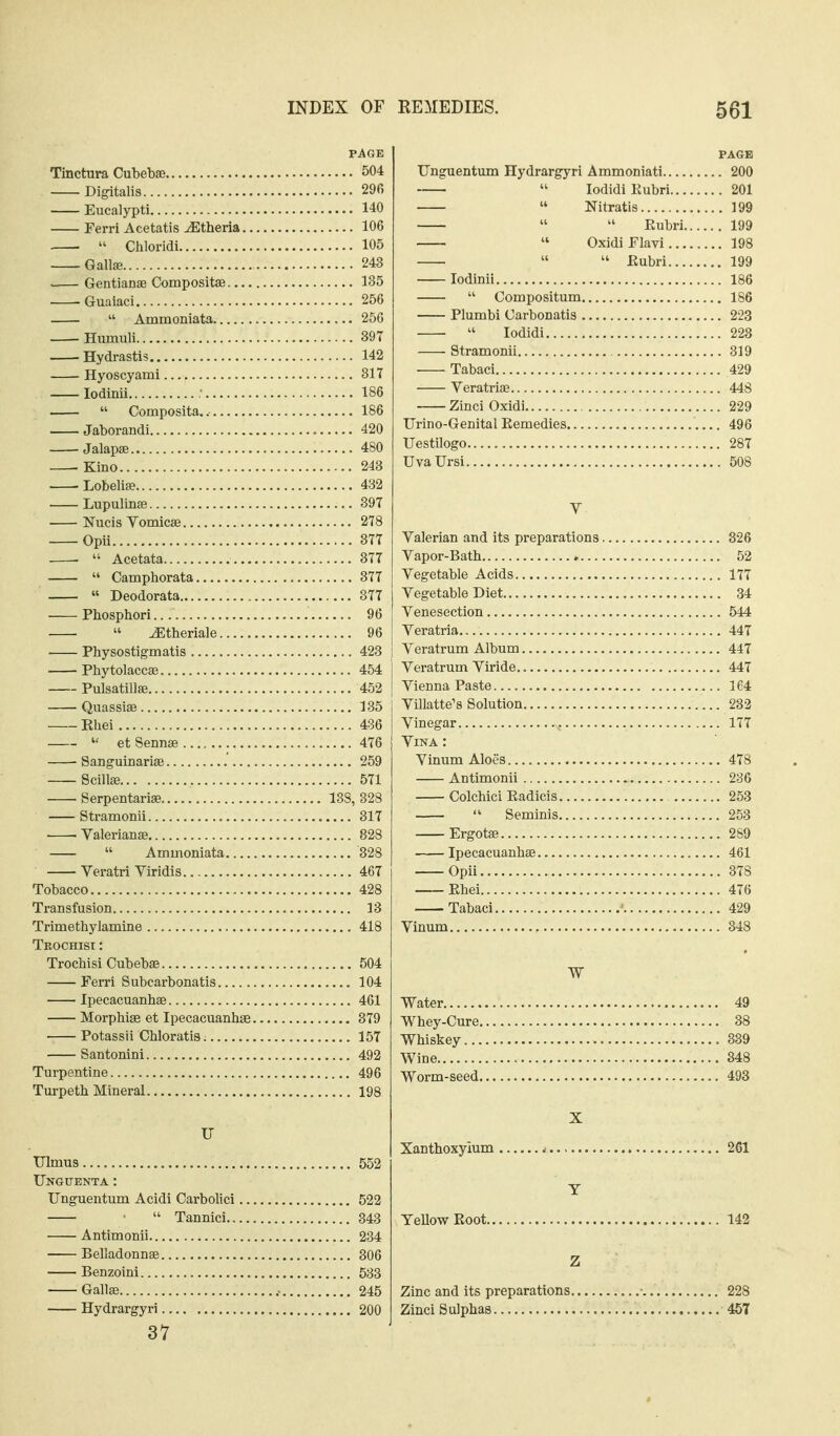 PAGE Tinctura Cubebse 504 Digitalis 29fi Eucalypti 140 Ferri Acetatis-iEtheria 106  Chlorldi 105 Gallffi 243 Gentianae Compositse 135 Guaiaci 256  Ammoniata 256 Humuli 397 Hydrastis 142 Hyoscyami 817 lodinii .' 186  Composita.. 186 Jaborandi 420 Jalapse 480 -Kino 248 Lobelire 432 Lupulinas 897 Nucis Vomicse 278 Opii 377 .  Acetata 377  Camphorata 377  Deodorata 877 Pbosphori 96  ^theriale 96 Physostigmatis 423 Phytolaccse 454 Pulsatillfe 452 Quassise 185 Khei 436  et Sennse 476 Sanguinariae .' 259 Scilte 571 Serpentarise 138, 328 Stramonii 317 ■ -Valerianae 828  Ammoniata 828 Veratri Viridis 467 Tobacco 428 Transfusion 13 Trimethylamine 418 Tkochisi : Trochisi Cubebse 504 Ferri Subcarbonatis 104 Ipecacuanhse 461 Morphiae et Ipecacuanhse 879 Potassii Chloratis 157 Santonini 492 Turpentine 496 Turpeth Mineral 198 U Ulmus 552 Ungcenta: Unguentum Acidi Carbolic! 522  Tannici.. 343 Antimonii 234 Belladonnse 306 Benzoini 583 Gallae 245 Hydrargyri 200 37 PAGE Unguentum Hydrargyri Ammoniati 200  lodidiKubri 201  Nitratis 199   Eubri 199  Oxidi Flavi 198   Rubri 199 lodinii 186  Compositum 186 Plumbi Carbonatis 223  lodidi 228 Stramonii 319 Tabaci 429 Veratriae 448 Zinci Oxidi 229 Urino-Genital Eemedies 496 Uestilogo 287 Uvallrsi 508 V Valerian and its preparations 326 Vapor-Bath 52 Vegetable Acids 177 Vegetable Diet 34 Venesection 544 Veratria 447 Veratrum Album 447 Veratrum Viride.. 447 Vienna Paste 164 Villatte's Solution 233 Vinegar 177 Vina : Vinum Aloes 478 Antimonii 236 Colchici Radicis 253  Seminis 253 Ergotae 289 Ipecacuanhas 461 Opii 378 Rhei 476 Tabaci ' 429 Vinum 348 W Water 49 Whey-Cure 38 Whiskey 339 Wine 348 Worm-seed 493 X Xanthoxyium .■ 261 T YeUowEoot 142 Z Zinc and its preparations • 228 Zinci Sulphas 457