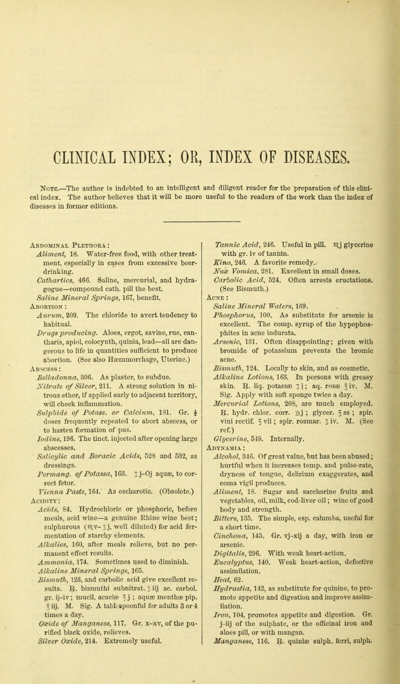 CLIMCAL INDEX; OR, INDEX OF DISEASES. Note.—The author is indebted to an intelligent and diligent reader for the preparation of this clini- cal index. The author believes that it will be more useful to the readers of the work than the index of diseases in former editions. Aliment, 18. Water-free food, with other treat- ment, especially in cases from excessive beer- drinking. Cathartics, 466. Saline, mercurial, and hydra- gogue—compound cath. pill the best. Saline Mineral Springs, 167, benefit. Abortion : Aurum, 209. The chloride to avert tendency to habitual. Drugs producing. Aloes, ergot, savine, rue, can- tharis, apiol, colocynth, quinia, lead—all are dan- gerous to life in quantities suflBcient to produce abortion. (See also Hsemmorrhage, Uterine.) Abscess : Belladonna, 306. As plaster, to subdue. Nitrate of Silver, 211. A strong solution in ni- trous ether, if applied early to adjacent territory, will check inflammation. Sulphide of Potass, or Calcium, 181. Gr. J doses frequently repeated to abort abscess, or to hasten formation of pus. Iodine, 196. The tinct. injected after opening large abscesses. Salicylic and Boracic Acids, 528 and 532, as dressings. Permang. of Potassa, 1Q3. Zj-Oj aquse, to cor- rect fetor. Vienna Paste, 164. As escharotic. (Obsolete.) Acidity: Acids, 84. Hydrochloric or phosphoric, before meals, acid wine—a genuine Ehine wine best; sulphurous (TTlv- 3 j, well diluted) for acid fer- mentation of starchy elements. Alkalies, 160, after meals relieve, but no per- manent effect results. Ammonia, 174. Sometimes used to diminish. Alkaline Mineral Springs, 165. Bismuth, 123, and carbolic acid give excellent re- sults. I^. bismuthi subnitrat. z iij ac. carbol. gr. ij-iv; mucil. acacise ? j ; aquse menthse pip. 5 iij. M. Sig. A tablespoonful for adults 3 or 4 times a day. Oxide of Manganese, 117. Gr. x-xv, of the pu- rified black oxide, relieves. Silver Oxide, 214. Extremely useful. Ta/nnie Acid, 246. Useful in pill. iTij glycerine with gr. iv of tannin. Eino, 246. A favorite remedy.. Nux Vomica, 281. Excellent in small doses. Carbolic Acid, 524. Often arrests eructations. (See Bismuth.) Acne : Saline Mineral Waters, 169. Phosphorus, 100. As substitute for arsenic is excellent. The comp. syrup of the hypophos- phites in acne indurata. Arsenic, 131. Often disappointing; given with bromide of potassium prevents the bromic acne. Bismuth, 124. Locally to skin, and as cosmetic. Alkaline Lotions, 163. In persons with greasy skin. I^. liq. potassse 3 j; aq. rosae 1 iv. M, Sig. Apply with soft sponge twice a day. Mercurial Lotions, 208, are much employed. IJ. hydr. chlor. corr. 3 j ; glycer. | ss ; spin vini rectif. 5 vii; spir. rosmar. 3 iv. M. (See ref.) Glycerine, 548. Internally. Adynamia : Alcohol, 346. Of great value, but has been abused; hurtful when it increases temp, and pulse-rate, dryness of tongue, delirium exaggerates, and coma vigil produces. Aliment, IS. Sugar and saccharine fruits and vegetables, oil, milk, cod-hver oil; wine of good body and strength. Bitters, 135. The simple, esp. calumba, useful for a short time. Cinchona, 145. Gr. vj-xij a day, with iron or arsenic. Digitalis, 296. With weak heart-action. Eucalyptus, 140, Weak heart-action, defective assimilation. Beat, 62. Hydrastia, 142, as substitute for quinine, to pro- mote appetite and digestion and improve assim- ilation. Iron, 104, promotes appetite and digestion. Gr. j-iij of the sulphate, or the oflicinal iron and aloes pill, or with mangan. Manganese, 116. I^. quiniae sulph. ferri, sulpli.