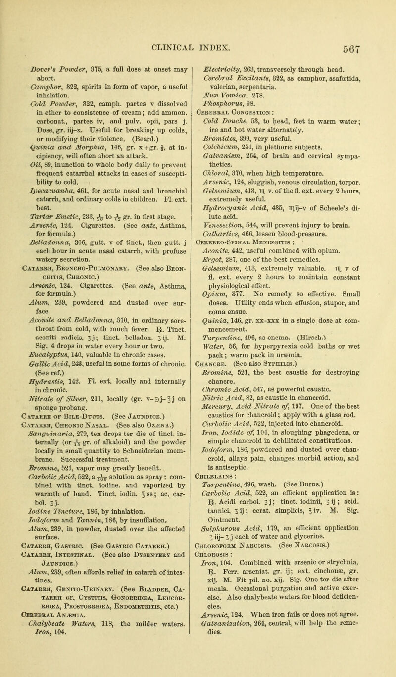 Dover's Powder, 375, a full dose at onset may abort. Camphor, 822, spirits in form of vapor, a useful inhalation. Cold Powder, 822, camph. partes v dissolved in ether to consistence of cream; add ammon. carbonat., partes iv, and pulv. opii, pars j. Dose, gr. iij-x. Useful for breaking up colds, or modifying their violence. (Beard.) Quinia and Morphia, 146, gr. x + gr. \, at in- cipiency, will often abort an attack. Oil, 89, inunction to whole body daily to prevent frequent catarrhal attacks in cases of suscepti- bility to cold. Ipecacuanha, 461, for acute nasal and bronchial catarrh, and ordinary colds in children. Fl. ext. best. Tartar Emetic, 233, to gr. in first stage. Arsenic, 124. Cigarettes. (See ante. Asthma, for formula.) Belladonna, 306, gutt. v of tinct., then gutt. j each hour in acute nasal catarrh, with profuse watery secretion. Catakeh, Beoncho-Ptjlmonaey. (See also Bron- chitis, Chkonic.) Arsenic, 124. Cigarettes. (See ante. Asthma, for formula.) Alum^ 239, powdered and dusted over sur- face. Aconite and Belladonna, 810, in ordinary sore- throat from cold, with much fever. IJ. Tinct. aconiti radicis, 3 j; tinct. belladon. 3 ij. M. Sig. 4 drops in water every hour or two. Eucalyptus, 140, valuable in chronic cases. Oallie Acid, 243, useful in some forms of chronic. (See ref.) Hydrastis, 142. Fl. ext. locally and internally in chronic. Nitrate of Silver, 211, locally (gr. v-3j-5j on sponge probang. Cataekh of Bile-Dttct8. (See Jattndice.) Cataeeh, Cheonio Nasal. (See also Oz^na.) Sanguinaria, 279, ten drops ter die of tinct. in- ternally (or gr. of alkaloid) and the powder locally in small quantity to Schneiderian mem- brane. Successful treatment. Bromine, 521, vapor may greatly benefit. Carbolic Acid, 522, a solution as spray: com- bined with tinct. iodine, and vaporized by warmth of hand. Tinct. iodin. | ss; ac. car- bol. 3j. Iodine Tincture^ 186, by inhalation. Iodoform and Tannin, 186, by insufflation. Alum, 239, in powder, dusted over the afifected surface. Cataeeh, Gasteic. (See Gasteio Cataeeh.) Cataeeh, Intestinal. (See also Dtsenteey and Jaundice.) Alum, 239, often affords relief in catarrh of intes- tines. Catabbh, Gbnito-Ueinaet. (See Bladdee, Ca- taeeh OF, Cystitis, Gonoeeh(ea, Leucoe- ehcea, Peostoeehcea, Endometeitis, etc.) Ceeebbal Anemia. Chalybeate Waters, 118, the milder waters. Iron, 104. Electricity, 263, transversely through head. C&rebral Excitants, 822, as camphor, asafoetida, valerian, serpentaria. Nux Vomica, 278. Phosphorus, 98. Ceeebeal Congestion : Cold Douche, 53, to head, feet in warm water; ice and hot water alternately. Bromides, 399, very useful. Colchicum, 251, in plethoric subjects. Galvanism, 264, of brain and cervical sympa- thetics. Chloral, 370, when high temperature. Arsenic, 124, sluggish, venous circulation, torpor. Gelsemium, 413, v. of the fl. ext. every 2 hours, extremely useful. Hydrocyanic Acid, 485, iUij-v of Scheele's di- lute acid. Venesection, 544, will prevent injury to brain. Cathartics, 466, lessen blood-pressure. Cerebeo-Spinal Meningitis : Aconite, 442, useful combined with opium. Ergot, 287, one of the best remedies. Gelsemium, 413, extremely valuable, ti]^ v of fl. ext. every 2 hours to maintain constant physiological efl'ect. Opium, 377. No remedy so effective. Small doses. Utility ends when efi'usion, stupor, and coma ensue. Quinia, 146, gr. xx-xxx in a single dose at com- mencement. Turpentine, 496, as enema. (Hirsch.') Water, 56, for hyperpyrexia cold baths or wet pack; warm pack in uraemia. Chancbe. (See also Syphilis.) Bromine, 521, the best caustic for destroying chancre. Chromic Acid, 547, as powerful caustic. Nitric Acid, 82, as caustic in chancroid. Mercury, Acid Nitrate of, 197. One of the best caustics for chancroid; apply with a glass rod. Carbolic Acid, 522, injected into chancroid. Iron, Iodide of, 104, in sloughing phagedena, or simple chancroid in debilitated constitutions. Iodoform, 186, powdered and dusted over chan- croid, allays pain, changes morbid action, and is antiseptic. Chilblains : Turpentine, 496, wash. (See Burns.) Carbolic Acid, 522, an efficient application is: 'E^. Acidi carbol. 3 j; tinct. iodinii, 3 ij ; acid. tannici, 3 ij; cerat. simplicis, | iv. M. Sig. Ointment. Sulphurous Acid, 179, an efficient application 3 iij- 3 j each of water and glycerine. CnLOROFOEM Naeccsis. (See Naecosis.) Chloeosis : Iron, 104. Combined with arsenic or strychnia. ^. Ferr. arseniat. gr. ij; ext. cinchonse, gr. xij. M. Fit pil. no. xij. Sig. One ter die after meals. Occasional purgation and active exer- cise. Also chalybeate waters for blood deficien- cies. Arsenic, 124. When iron fails or does not agree. Galvanization, 264, central, will help the reme- dies.