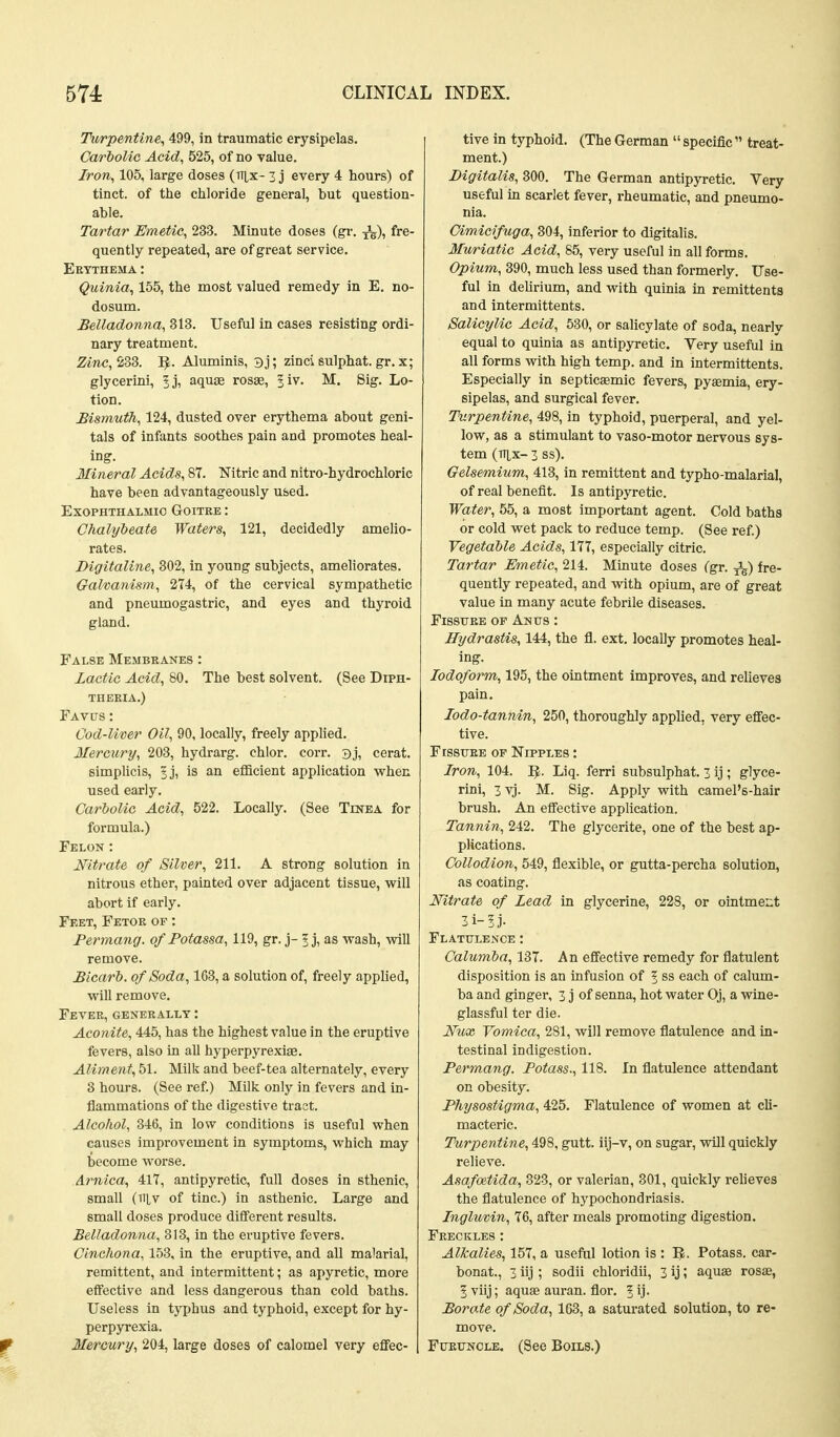 Tivrpentine, 499, in traumatic erysipelas. Carbolic Acid, 525, of no value. Iron, 105, large doses (TTix- 3 j every 4 hours) of tinct. of the chloride general, but question- able. Tartar Emetic, 233. Minute doses (gr. J^), fre- quently repeated, are of great service. Ekythema : Quinia, 155, the most valued remedy in E. no- dosum. Belladonna, 313. Useful in cases resisting ordi- nary treatment. Zinc, 233. 1^. Aluminis, 3j; zinci sulphat. gr. x; glycerini, 5j, aquge rosae, ^iv. M. Sig. Lo- tion. Bismuth, 124, dusted over erythema about geni- tals of infants soothes pain and promotes heal- ing. Mineral Acids, 87. Nitric and nitro-hydrochloric have been advantageously used. Exophthalmic Goitre : Chalybeate Waters, 121, decidedly amelio- rates. Digitaline, 302, in young subjects, ameliorates. Galvanism, 274, of the cervical sympathetic and pneumogastric, and eyes and thyroid gland. False Membeanes : Lactic Acid, 80. The best solvent. (See Diph- theeia.) Fav0s: Cod-liver Oil, 90, locally, freely applied. Mercury, 203, hydrarg. chlor. corr. 3j, cerat. simplicis, ^j, is an efficient application when used early. Carbolic Acid, 522. Locally. (See Tinea for formula.) Felon : Nitrate of Silver, 211. A strong solution in nitrous ether, painted over adjacent tissue, will abort if early. Feet, Fetok of : Permang. of Potassa, 119, gr. j- 5 j, as wash, will remove. Bicarb, of Soda, 163, a solution of, freely applied, will remove. Fever, generally : Aconite, 445, has the highest value in the eruptive fevers, also in all hyperpyrexige. Aliment, 51. Milk and beef-tea alternately, every 3 hours. (See ref.) Milk only in fevers and in- flammations of the digestive traot. Alcohol, 346, in low conditions is useful when causes improvement in symptoms, which may become worse. Arnica, 417, antipyretic, full doses in sthenic, small (TiLv of tine.) in asthenic. Large and small doses produce different results. Belladonna, 313, in the eruptive fevers. Cinchona, 153, in the eruptive, and all malarial, remittent, and intermittent; as apyretic, more effective and less dangerous than cold baths. Useless in typhus and typhoid, except for hy- perpyrexia. Mercury, 204, large doses of calomel very effec- tive in typhoid. (The German specific treat- ment.) Digitalis, 300. The German antipyretic. Very useful in scarlet fever, rheumatic, and pneumo- nia. Oimicifuga, 804, inferior to digitalis. Mv/riatic Acid, 85, very useful in all forms. Opium, 390, much less used than formerly. Use- ful in dehrium, and with quinia in remittents and Intermittents. Salicylic Acid, 530, or salicylate of soda, nearly equal to quinia as antipyretic. Very useful in all forms with high temp, and in intermittents. Especially in septicaemic fevers, pyasmia, ery- sipelas, and surgical fever. Turpentine, 498, in typhoid, puerperal, and yel- low, as a stimulant to vaso-motor nervous sys- tem (TT^X- 3 ss). Gelsemium, 413, in remittent and typho-malarial, of real benefit. Is antipyretic. Water, 55, a most important agent. Cold baths or cold wet pack to reduce temp. (See ref.) Vegetable Acids, 177, especially citric. Tartar Emetic, 214. Minute doses (gr. ^) fre- quently repeated, and ^\\ih. opium, are of great value in many acute febrile diseases. FisstJBE OF Anus : Hydrastis, 144, the fl. ext. locally promotes heal- ing. Iodoform, 195, the ointment improves, and relieves pain. lodo-tannin, 250, thoroughly applied, very effec- tive. FtssuEE OF Nipples : Iron, 104. I^. Liq. ferri subsulphat. 3 ij ; glyce- rini, 3vj. M. Sig. Apply with camel's-hair brush. An effective application. Tannin, 242. The glycerite, one of the best ap- plications. Collodion, 549, flexible, or gutta-percha solution, as coating. Nitrate of Lead in glycerine, 228, or ointment 3i-!j. Flatulence: Calumba, 137. An effective remedy for flatulent disposition is an infusion of ^ ss each of calum- ba and ginger, 3 j of senna, hot water Oj, a wine- glassful ter die. Nux Vomica, 281, will remove flatulence and in- testinal indigestion. Permang. Potass., 118. In flatulence attendant on obesity. Physostigma, 425. Flatulence of women at cli- macteric. Turpentine, 498, gutt. iij-v, on sugar, will quickly relieve. Asafatida, 323, or valerian, 301, quickly relieves the flatulence of hypochondriasis. Ingluvin, 76, after meals promoting digestion. Freckles: Alkalies, 157, a useful lotion is : IJ. Potass, car- bonat., 3 iij ; sodii chloridii, 3 ij; aquae rosse, 5 viij; aquse auran. flor. 5 ij- Borate of Soda, 163, a saturated solution, to re- move. Furuncle. (See Boils.)