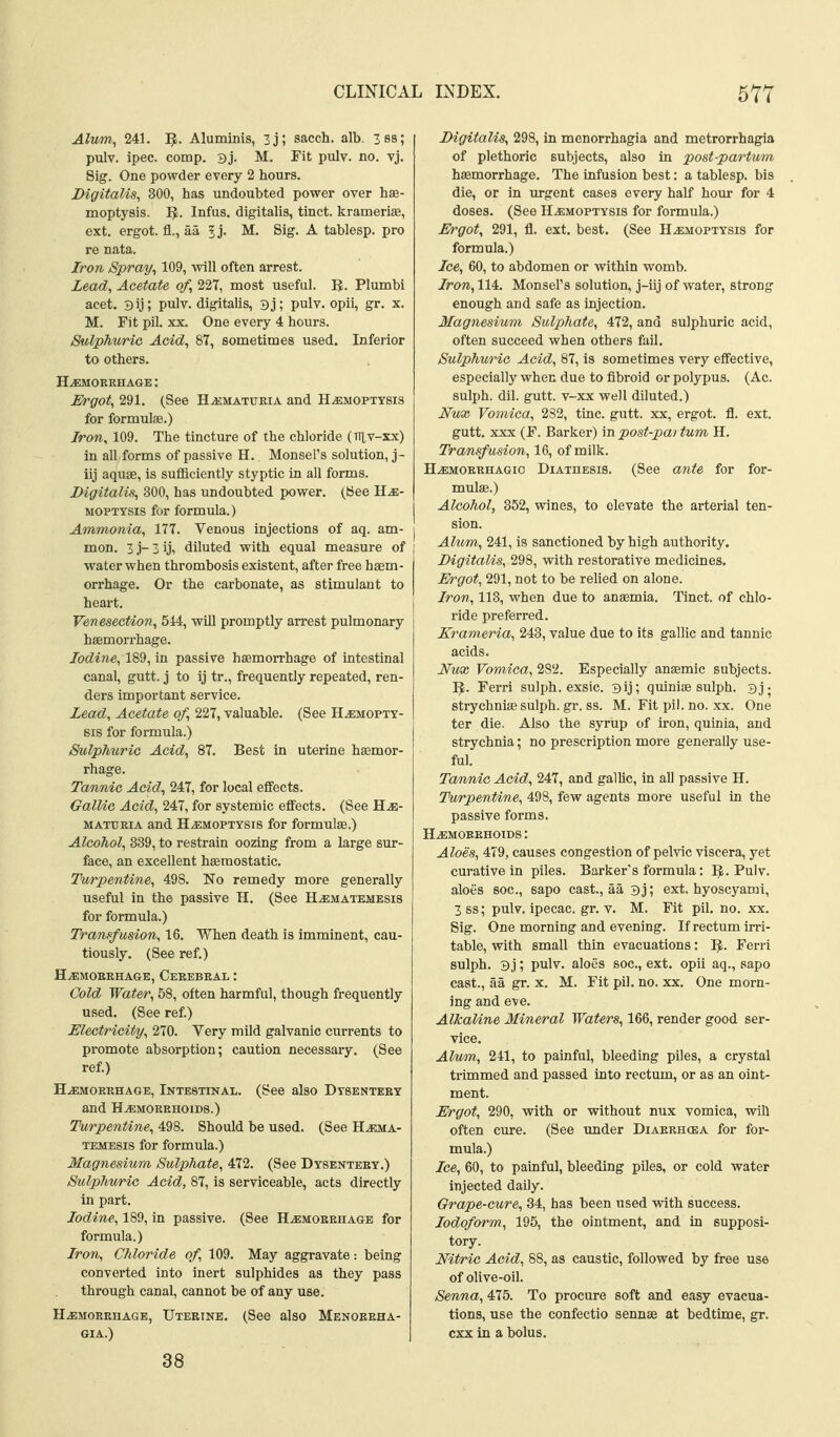 Alum, 241. D^. Aluminis, 3j; sacch. alb. 3ss; pulv. ipec. comp. 3j. M. Fit pulv. no. vj. Sig. One powder every 2 hours. Digitalis, 300, has undoubted power over hae- moptysis. ^. Infus. digitalis, tinct. kramerise, ext. ergot, fl., aa Ij. M. Sig. A tablesp. pro re nata. Iron Spray^ 109, will often arrest. Lead, Acetate of, 227, most useful. U. Plumbi acet. 3ij; pulv. digitalis, 3j; pulv. opii, gr. x. M. Fit pil. XX. One every 4 hours. Sulphuric Acid, 87, sometimes used. Inferior to others. HiEMOEKHAGE: Ergot, 291. (See H.a£MATUEiA and H^aMOPXYSis for formulae.) Iron, 109. The tincture of the chloride (tt^v-xx) in all forms of passive H. Monsel's solution, j- iij aquae, is sufficiently styptic in all forms. Digitalis, 300, has undoubted power. (See H^- MOPTTSis for formula.) Ammonia, 177. Venous injections of aq. am- mon. 3 j- 3 ij, diluted with equal measure of vrater when thrombosis existent, after free haem- orrhage. Or the carbonate, as stimulant to heart. Venesection, 514, will promptly arrest pulmonary haemorrhage. Iodine, 189, in passive haemorrhage of intestinal canal, gutt. j to ij tr., frequently repeated, ren- ders important service. Lead, Acetate of, 227, valuable. (See Hemopty- sis for formula.) Sulphuric Acid, 87. Best in uterine hasmor- rhage. Tannic Acid, 247, for local effects. GalUc Acid, 247, for systemic effects. (See H.^;- MATTiEiA and H.EM0PTYSI8 for formulae.) Alcohol, 339, to restrain oozing from a large sur- face, an excellent haemostatic. Turpentine, 498. No remedy more generally useful in the passive H. (See Hematemesis for formula.) Transfusion, 16. When death is imminent, cau- tiously. (See ref.) H^MOREHAGE, CeEEBEAL : Cold Water, 58, often harmful, though frequently used. (See ref.) Electricity, 270. Very mild galvanic currents to promote absorption; caution necessary, (See ref.) HjEmokehage, Intestinal. (See also Dysenteey and H^MOEEHOiDS.) Turpentine, 498. Should be used. (See H^ema- temesis for formula.) Magnesium Sulphate, 472. (See Dysenteey.) Sul/phv/ric Acid, 87, is serviceable, acts directly in part. Iodine, 189, in passive. (See Hemoeehage for formula.) Iron, Chloride of, 109. May aggravate: being converted into inert sulphides as they pass through canal, cannot be of any use. HiEMOEEUAGE, Uteeine. (See also Menoreha- 6IA.) 38 Digitalis, 298, in menorrhagia and metrorrhagia of plethoric subjects, also in post-partum haemorrhage. The infusion best: a tablesp. bis die, or in urgent cases every half hour for 4 doses. (See Hemoptysis for formula.) Ergot, 291, fl. ext. best. (See Hemoptysis for formula.) Ice, 60, to abdomen or within womb. Iron, 114. Monsel's solution, j-iij of water, strong enough and safe as injection. Magnesium Sulphate, 472, and sulphuric acid, often succeed when others fail. Sulphuric Acid, 87, is sometimes very effective, especially when due to fibroid or polypus. (Ac. sulph. dil. gutt. v-xx well diluted.) Nux Vomica, 282, tine. gutt. xx, ergot, fl. ext. gutt. XXX (F. Barker) in post-pai tum H. Tra/fisfusion, 16, of milk. Hemoeehagio Diathesis. (See ante for for- mulae.) Alcohol, 352, wines, to elevate the arterial ten- sion. Alum, 241, is sanctioned by high authority. Digitalis, 298, with restorative medicines. Ergot, 291, not to be relied on alone. Iron, 118, when due to anaemia. Tinct. of chlo- ride preferred. Krameria, 243, value due to its gallic and tannic acids. Nux Vomica, 282. Especially anaemic subjects. ]J. Ferri sulph. exsic. 3ij; qulniae sulph. 3j- strychniae sulph. gr. ss. M. Fit pil. no. xx. One ter die. Also the syriip of iron, quinia, and strychnia; no prescription more generally use- ful. Tannic Acid, 247, and gallic, in all passive H. Turpentine, 498, few agents more useful in the passive forms. Hemoeehoids : Aloes, 479, causes congestion of pelvic viscera, yet curative in piles. Barker's formula; 1$. Pulv. aloes Boc, sapo cast., aa 3j; ext. hyoscyami, 3 ss; pulv. ipecac, gr. v. M. Fit pil. no. xx. Sig. One morning and evening. If rectum irri- table, with small thin evacuations: IJ. Ferri sulph. 3j; pulv. aloes soc, ext. opii aq., sapo cast., aa gr. x. M. Fit pil. no. xx. One morn- ing and eve. Alkaline Mineral Waters, 166, render good ser- vice. Alvm, 241, to painful, bleeding piles, a crystal trimmed and passed into rectum, or as an oint- ment. Ergot, 290, with or without nux vomica, will often cure. (See under Diaerhoba for for- mula.) Ice, 60, to painful, bleeding piles, or cold water injected daily. Grape-cure, 34, has been used vnth success. Iodoform, 195, the ointment, and in supposi- tory. Nitric Acid, 88, as caustic, followed by free use of olive-oil. Senna, 475. To procure soft and easy evacua- tions, use the confectio sennae at bedtime, gr. cxx in a bolus.