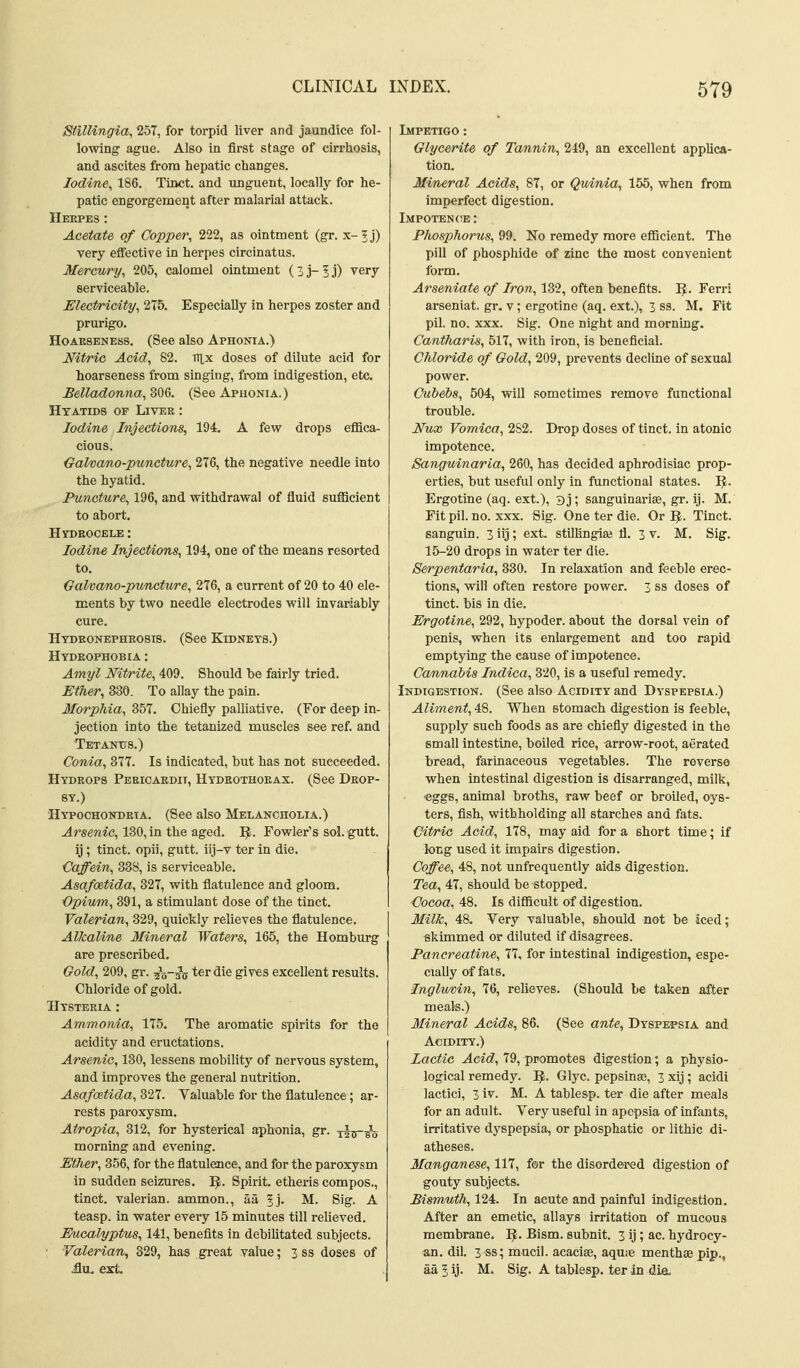 CLINICAL Stillingia, 257, for torpid liver and jaundice fol- lowing ague. Also in first stage of cirrhosis, and ascites from hepatic changes. Iodine, 186. Tinct. and unguent, locally for he- patic engorgement after malarial attack. Herpes : Acetate of Copper, 222, as ointment (gr. x-?j) very effective in herpes circinatus. Mercury, 205, calomel ointment ( 3 j- 5 j) very serviceable. Electricity, 275. Especially in herpes zoster and prurigo. Hoarseness. (See also Aphonia.) Nitric Acid, 82. irtx doses of dilute acid for hoarseness from singing, from indigestion, etc. Belladonna, 306. (See Aphonia.) Htatids of Liver : Iodine Injections, 194. A few drops effica- cious. GalvoMO-puncture, 276, the negative needle into the hyatid. Puncture, 196, and withdrawal of fluid sufficient to abort. Hydrocele : Iodine Injections, 194, one of the means resorted to. Galvano-pwncture, 276, a current of 20 to 40 ele- ments by two needle electrodes will invariably cure. Hydronephrosis. (See Kidneys.) Hydrophobia : Amyl Nitrite, 409. Should be fairly tried. Ether, 330. To allay the pain. Morphia, 857. Chiefly palliative. (For deep in- jection into the tetanized muscles see ref. and Tetantts.) Conia, 877. Is indicated, but has not succeeded. Hydrops Pericardii, Hydrothorax. (See Drop- sy.) Hypochondria. (See also Melancholia.) -drsenic, 180,in the aged. I^. Fowler's sol. gutt. ij ; tinct. opii, gutt. iij-v ter In die. Caffein, 338, is serviceable. AsafoeUda, 327, with flatulence and gloom. Opium, 891, a stimulant dose of the tinct. Valerian, 329, quickly relieves the flatulence. AlJcaline Mineral Waters, 165, the Homburg are prescribed. Gold, 209, gr. ijV^g ter die gives excellent results. Chloride of gold. Hysteria : Ammonia, 175. The aromatic spirits for the acidity and eructations. Arsenic, 130, lessens mobility of nervous system, and improves the general nutrition. Asafoitida, 327. Valuable for the flatulence; ar- rests paroxysm. Atropia, 312, for hysterical aphonia, gr. -rks-i^ morning and evening. Ether, 356, for the flatulence, and for the paroxysm in sudden seizures. I^. Spirit, etheris compos., tinct. valerian, ammon., aa ^j. M. Sig. A teasp. in water every 15 minutes till relieved. Eucalyptus, 141, benefits in debihtated subjects. Valerian, 329, has great value; 3 ss doses of &VL ext. INDEX. 579 Impetigo : Glycerite of Tannin, 249, an excellent applica- tion. Mineral Acids, 87, or Quinia, 155, when from imperfect digestion. Impotence: Phosphorus, 99. No remedy more efficient. The pill of phosphide of zinc the most convenient form. Arseniate of Iron, 182, often benefits. IJ. Ferri arseniat. gr. v; ergotine (aq. ext.), 3 ss. M. Fit pil. no. XXX. Sig. One night and morning. Cantharis, 517, with iron, is beneficial. Chloride of Gold, 209, prevents decline of sexual power. Cubebs, 504, will sometimes remove functional trouble. Nux Vomica, 282. Drop doses of tinct. in atonic impotence. Sanguinaria, 260, has decided aphrodisiac prop- erties, but useful only in functional states. Ergotine (aq. ext.), 3 j ; sanguinarise, gr. ij. M. Fit pil. no. XXX. Sig. One ter die. Or ^. Tinct. sanguin. 3 iij; ext. stillingiae fl. 3 v. M. Sig. 15-20 drops in water ter die. Serrpentaria, 330. In relaxation and feeble erec- tions, will often restore power. 3 ss doses of tinct. bis in die. Ergotine, 292, hypoder. about the dorsal vein of penis, when its enlargement and too rapid emptying the cause of impotence. Cannabis Indica, 820, Is a useful remedy. Indigestion. (See also Acidity and Dyspepsia.) Aliment, 48. When stomach digestion is feeble, supply such foods as are chiefly digested in the small Intestine, boiled rice, arrow-root, aerated bread, farinaceous vegetables. The reverse when intestinal digestion is disarranged, milk, ■eggs, animal broths, raw beef or broiled, oys- ters, fish, withholding all starches and fats. Citric Acid, 178, may aid for a short time; if long used it impairs digestion. Coffee, 48, not unfrequently aids digestion. Tea, 47, should be stopped. Cocoa, 48. Is diflScult of digestion. Milk, 48. Very valuable, should not be iced; skimmed or diluted if disagrees. Pancreatine, 77, for intestinal indigestion, espe- cially of fats. Inglmin, 76, relieves. (Should be tak^n after meals.) Mineral Acids, 86. (See ante. Dyspepsia and Acidity.) Lactic Acid, 79, promotes digestion; a physio- logical remedy. IJ. Glyc. pepsinse, 3 xij; acidi lactici, 3 iv. M. A tablesp. ter die after meals for an adult. Very useful in apepsia of infants, irritative dyspepsia, or phosphatic or lithic di- atheses. Manganese, 117, for the disordered digestion of gouty subjects. Bismuth, 124. In acute and painful indigestion. After an emetic, allays irritation of mucous membrane. 1^. Bism. subnit. 3 ij; ac. hydrocy- an. dil. 3 ss; mucil. acaciae, aquie menthse pip., aa 3 ij. M. Sig. A tablesp. ter in dia,