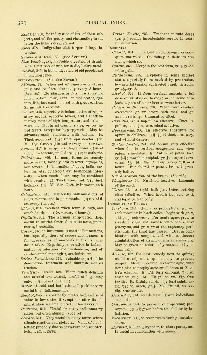 Alkalies, 160, for indigestion of fats, of obese sub- jects, and of the gouty and rheumatic; in the latter the lithia salts preferred. Aloes, 478. Indigestion with torpor of large in- testine. Sulphurous Acid, 180. (See Acidity.) Nux Vomica, 281, for feeble digestion of drunk- ards. Gutt. v-x of tine, ter in die, before meals. Alcohol, 345, in feeble digestion of old people, and in convalescence. Inflammation. (See also Fever.) Aliment, 41. When not of digestive tract, use milk and beef-tea alternately every 3 hours. (See ref) No starches or fats. In intestinal inflammation, milk, eggs, animal broths, oys- ters, fish, but must be used with great caution. Skim-milk treatment. Aconite, 445, especially in inflammation of respir- atory organs, eruptive fevers, and all inflam- matory states of high temperature and sthenic reaction. Not in adynamic states, or contin- ued fevers, except for hyperpyrexiae. May be advantageously combined with opium. I^, Tinct. aeon. rad. 3 ij ; tinct. opii deodor. 3 vj. M. Sig. Gutt. viij in water every hour or two. Arnica^ 417, is antipyretic, large doses ( 3 ss of tinct.), in sthenic, small doses (ttlx) in asthenic. Belladonna, 806. In many forms no remedy more useful, notably scarlet fever, erysipelas, low fevers. Inflammation of eyes, boils, car- buncles, etc., by atropia, ext. belladonna Inter- nally. When much fever, may be combined with aconite. Tinct. aeon. rad. 3 j; tinct. belladon. 3 ij. M. Sig. Gutt. iv in water each hour. Gelsemium, 416. Especially inflammations of lungs, pleurae, and in pneumonia. (Tiiv-x of fl. ex. every 2 hours.) Chloral, 3T4, excellent when temp, is high, and much dehrium. (Gr. v every 3 hours.) Digitalis, 801. The German antipyretic. Eep. useful in scarlet fever, rheumatic fever, pneu- monia, bronchitis. Opium, 366, is important in most inflammations, but especially those of serous membranes; a full dose (gr. ss of morphia) at first, smaller doses after. Especially is curative in inflam- mation of intestines and peritonaeum, and of eerebro-spinal meningitis, arachnitis, etc. Saline Purgatives, All. Valuable as part of the denutrition treatment, and diminish arterial tension. Veratrum Viride, 450. When much delirium and arterial excitement, useful at beginning only, (Tiiij of ext. or tinct.) Water, 54, cold and hot baths and packing very useful in all inflammations. Alcohol, 845, is constantly prescribed, and is of value in low states, if symptoms after its ad- ministration are ameliorated. (See Fevek.) PotiUices, 552. Useful in many intiammatory states, but often abused. (See ref) Leeches, 544. Very useful in many forms where sthenic reaction and plethora. Value of blood- letting probably due to derivative and counter- irritant effect (536), Tartar Emetic, 233. Frequent minute doses (gr. ) render incontestable service in acute inflammation. Insomnia : Chloral, 351. The best hypnotic—gr. xv-xx— quite unrivaled. Cautiously in delirium tre- mens, which see. Opium, 368. Morphia the best form, gr. \ gr.-ss, when pain. Belladonna, 298. Hypnotic in some morbid states, especially those marked by prostration, low arterial tension, contracted pupil, Atropia, gr. riTT-gr. i^. Alcohol, 323. If from cerebral anaemia, a full dose of whiskey or brandy; or, in some sub- jects, a glass of ale or beer answers better. Potassima Bromide, 370. When from cerebral overaction, gr. xv before each meal, and gr, XXX on retiring. Cumulative effect. Humulus, 375, a hop-piUow effective. Tinct. lu- pulinse, 3 ss- 5 ss, as cerebral sedative. Hyoscyamus, 303, an effective substitute for opium in children. 3 ij- 5 j of tinct. necessary, and without danger. Tartar Emetic, 224, and opium, very effective when due to cerebral congestion, and when opium stimulates. I^. Antim. et potas. tart, gi-. j-ij; morphias sulphat. gr. jss; aquae lauro- cerasi, 1 j. M. Sig. A teasp. every 2, 3, or 4 hours. But chloral or potass, brom. is prob- ably better. Galvanization, 256, of the brain. (See ref.) Phosphorus, 99. Nutrition inax;tive. Insomnia of the aged. Water, 53. A tepid bath just before retiring^ often effective. When head is hot, cold to it, and tepid bath to body. Intermittent Fever : Cinchona, 152. Quinia as prophylactic, gr. v-x each morning in black coffee; begin with gr. v, add gr. j each week. For acute ague, gr. x in sweating stage, and same 5 hours before next paroxysm, and gr. x-xv at the septenary peri- ods, until the third has passed. Best in com- bination with morphia, and with continuous administration of arsenic during intermissions. May be given in solution by rectum, or hypo- dermically. Arsenic, 132, the best remedy next to quinia; useful as adjunct to quinia daily, to prevent relapse. Most important in chronic ague, with firou; also as prophylactic small doses of Fow- ler's solution, I^. Pil. ferri carbonat. 3j; ac. arseniosi, gr. j. M. Fit pil vto. xx. Sig. One ter die. IJ. Quiniae sulph. 3ij; ferri sulph. ex- sic. 3j; ac. arsen. gr.j. M. Fit pil. no. xx, Sig. One ter die. Ilydrastia, 144, stands next. Same indications as quinia. Chloroform,, 358, to prevent an impending par- oxysm. 3 j- 3 ij given before the chill, or by in- halation. Eucalyptus, 141, to reconstruct during convales- cence. Morphia, 390, gr. i hypoder. to abort paroxysniv Is useful in combination with quinia.