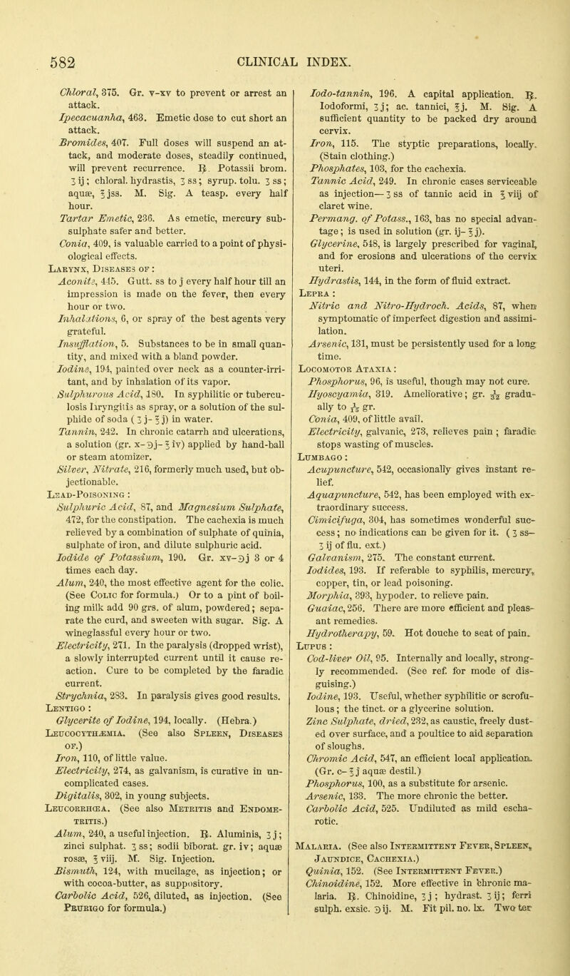 Chloral^ 375. Gr. v-xv to prevent or arrest an attack. Ipecacuanha^ 463, Emetic dose to cut short an attack. Bromides, 40T. Full doses will suspend an at- tack, and moderate doses, steadily continued, will prevent recurrence. I^. Potassii brom. 3 ij ; chloral, hydrastis, 3 ss; syrup, tolu. 3 ss; aquae, 5jss. M. Sig. A teasp, every half hour. Tartar Emetic, 236. As emetic, mercury sub- sulphate safer and better. Conia, 409, is valuable carried to a point of physi- ological effects. Lakynx, Diseases of : Aconite, 445. Gutt. ss to j every half hour till an impression is made on the fever, then every hour or two. InhaljMons, 6, or spray of the best agents very gi-ateful. Insufflation, 5. Substances to be in small quan- tity, and mixed with a bland powder. Iodine, 194, painted over neck as a counter-irri- tant, and by inhalation of its vapor. Sulphurous Acid, ISO. In syphilitic or tubercu- losis Iiryngiiis as spray, or a solution of the sul- phide of soda ( 3 j- 3 j) in water. Tannin, 242. In chronic catarrh and ulcerations, a solution (gr. x-Bj-^iv) appUed by hand-ball or steam atomizer. Silver, Nitrate, 216, formerly much used, but ob- jectionable. Lead-Poisoning : Sulphuric Acid, 87, and Magnesium Sulphate^ 472, for the constipation. The cachexia is much relieved by a combination of sulphate of quinia, sulphate of iron, and dilute sulphuric acid. Iodide of Potassium, 190. Gr. xv-3j 8 or 4 times each day. Alum, 240, the most effective agent for the colic. (See Colic for formula.) Or to a pint of boil- ing milk add 90 grs. of alum, powdered; sepa- rate the curd, and sweeten with sugar. Sig. A wineglassful every hour or two. Electricity, 271. In the paralysis (dropped wrist), a slowly interrupted current until it cause re- action. Cure to be completed by the faradic current. St/rychnia^ 283. In paralysis gives good results. Lentigo : Glyce/rite of Iodine, 194, locally. (Hebra.) Leucocytblemia. (See also Spleen, Diseases OF.) Iron, 110, of little value. Electricity, 274, as galvanism, is curative in un- complicated cases. Digitalis, 302, in young subjects. Leucoreh(ea. (See also Metritis and Endome- tritis.) Alum, 240, a useful injection. IJ. Aluminis, 3 j; zinci sulphat. 3ss; sodii biborat. gr. iv; aquae rosffi, 5 viij. M. Sig. Injection. Bismuth, 124, with mucilage, as injection; or with cocoa-butter, as suppository. Carbolic Acid, 526, diluted, as injection, (See PauEiGO for formula.) [ lodo-tannin, 196. A capital application. lodoformi, 3j; ac. tannici, fj, M. Sig. A sufficient quantity to be packed dry around cervix. Iron, 115. The styptic preparations, locally. (Stain clothing.) Phosphates, 103, for the cachexia. Tannic Acid, 249. In chronic cases serviceable as injection— 3 ss of tannic acid in 5 viij of claret wine. Permang. of Potass., 163, has no special advan- tage ; is used in solution (gr. ij- 5 j). Glycerine, 548, is largely prescribed for vaginal, and for erosions and ulcerations of the cervix uteri. Hydrastis, 144, in the form of fluid extract. Lepea : Nitric and Nitro-Hydroch. Acids, 87, wheis symptomatic of imperfect digestion and assimi- lation. Arsenic, 131, must be persistently used for a long time. Locomotor Ataxia : Phosphorus, 96, is useful, though may not cure. Ilyoscyamia, 319. Ameliorative; gr. gradu- ally to gr. Co7iia, 409, of httle avail. Electricity, galvanic, 278, relieves pain ; faradic stops wasting of muscles. Lumbago: Acupuncture, 542, occasionally gives instant re- lief. Aquapuncture, 542, has been employed with ex- traordinary success. Cimicifuga, 304, has sometimes wonderful suc- cess ; no indications can be given for it. ( 3 ss- 3ij of flu. ext.) Galvanism, 275. The constant current. Iodides, 193. If referable to sypMlis, mercury^ copper, tin, or lead poisoning. Morphia, 893, hypoder. to relieve pain. Guaiac, 256. There are more efficient and pleas- ant remedies. Hydrotherapy, 59. Hot douche to seat of pain. Ltrpus : Cod-liver Oil, 95. Internally and locally, strong- ly recommended. (See ref. for mode of dis- guising.) Iodine, 193. Useful, whether syphilitic or scrofu- lous ; the tinct. or a glycerine solution. Zinc Sulphate, dried, 232, as caustic, freely dust- ed over surface, and a poultice to aid separation of sloughs. Chromic Acid, 547, an efficient local apphcatioiL (Gr. c- 5 j aquas destil.) Phosphorus, 100, as a substitute for arsenic. Arsenic, 133. The more chronic the better. Carbolic Acid, 525. Undiluted as mild escha- rotic. Malaria. (See also Intermittent Fevee, Spleen^ Jaitndice, Cachexia.) Qwinia, 152. (See Intermittent Fever.) Chinoidine, 152. More effective in chronic ma- laria. Chinoidine, 3j; hydrast. 3ij; ferri sulph. exsic. Bij. M. Fitpil.no. be. Twoter