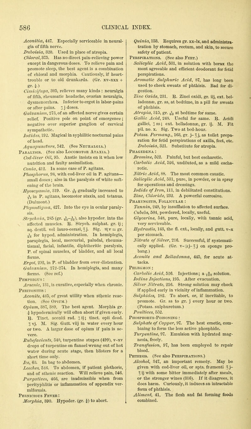 Aconitia, 447. Especially serviceable in neural- gia of fifth nerve. Divboisia, 320. Used in place of atropia. CMoral^ 375. Has no direct pain-relieving power except in dangerous doses. To relieve pain and promote sleep, the best agent is a combination of chloral and morphia. Cautiously, if heart- trouble or to old drunkards. (Gr. xv-xxx + gr. h) Cimici/ugn, 305, relieves many kinds : neuralgia of fifth, rheumatic headache, ovarian neuralgia, dysmenorrhoea. Inferior to ergot in labor-pains or after-pains. 3 j doses. Galvanism, 273, of an afiected nerve gives certain relief. Positive pole on point of emergence; negative over superior ganglion of cervical sympathetic. Iodides, 192. Magical in syphilitic nocturnal pains of head. Aquapuncture, 542. (See Neuealgia.) Paralysis. (See also Locomotoe Ataxia.) Cod-liter Oil^ 95. Anstie insists on it when low nutrition and faulty assimilation. Conia, 412. In some case of P. agitans. Phosphorus, 98, with cod-liver oil in P. agitans— small doses; also in the paralysis of white soft- ening of the brain. Hyoscyamia, 319. Gr. 3^ gradually increased to in P. agitans, locomotor ataxia, and tetanus. (Dulmont.) Physostigma, 427. Into the eye in ocular paraly- sis. Strychnia, 285 (gr. bVsVi ^'so hypoder. into the affected muscles. I^. Strych. sulphat. gr. ij ; aq. destil. vel lauro-cerasi, 5j. Sig. nlv = gr. 5\ for hypod. administration. In hemiplegia, paraplegia, local, mercurial, paludal, rheuma- tismal, facial, infantile, diphtheritic paralysis, P. of spinal muscles, of bladder, and all local forms. Ergot, 292, in P. of bladder from over-distention. Galvanism., 272-274. In hemiplegia, and many forms. (See ref) Pemphigus: Arsenic, 131, is curative, especially when chronic. Peeitonitis : Aconite, 445, of great utility when sthenic reac- tion. (See Opium.) Opium, 387, 8S9. The best agent. Morphia gr. -J hypodermically will oftea abort if given early. I^. Tinct. acoaiti rad. 3 ij; tinct. opii deod. 3 vj. M. Sig. Gutt. viij in water every hour or two. A larger dose of opium if pain is se- vere. Eutefacients, 540, turpentine stupes (499), v-xv drops of turpentine on flanuel wrung out of hot water during acute stage, then blisters for a short time only. Ice, 60. In bag to abdomen. Leeches, 51(5. To abdomen, if patient plethoric, and of sthenic reaction. Will relieve pain, 546. Purgatives, 466, are inadmissible when from perityphlitis or inflammation of appendix ver- miformis. Pernicious Fevee : Morphia, 390. Hypoder. (gr. }) to abort. Quinia, 153. Eequires gr. xx-lx, and administra- tration by stomach, rectum, and skin, to secure safety of patient. Peespieations. (See also Feet.) Salicylic Acid, 531, in solution with borax the most agreeable and efficient deodorant for fetid perspirations. Aromatic Sulphuric Acid, 87, has long been used to check sweats of phthisis. Bad for di- gestion. Zinc Oxide, 231. IJ. Zinci oxidi, gr. iij, ext. bel- ladonnse, gr. ss, at bedtime, in a pill for sweats of phthisis. Atropia, 315, gr. at bedtime for same. Gallic Acid, 248. Useful for same. IJ. Acidi gallici, 3 ss; ext. belladonnse, gr. ij. M. Fit pil. no. X. Sig. Two at bed-hour. Potass. Permang., 163, gr. j- as toilet prepa- ration for fetid perspirations of axilla, feet, etc. Duhoisia, 321. Substitute for atropia. Phagedena : Bromine, 522. Painful, but best escharotic. Cariolio Acid, 526, undiluted, as a mild escha- rotic. Nitric Acid, 88. The most common caustic. Salicylic Acid, 531, pure, in powder, or in spray for operations and dressings. Iodide of Iron, 111, in debilitated constitutions. Zinc, Chloride, 232. A powerful corrosive. Phaeyngitis, Folliculae : Tannin, 249, by insufilation to afi'ected surface. Cubebs, 604, powdered, locally, useful. Glycerine, 548, pure, locally, with tannic acid, very serviceable. Hydrastis, 143, the fl. ext., locally, and gutt. v-x per stomach. Nitrate of Silver, 216. Successful, if systemati- cally applied. (Gr. v-3j-5j on sponge pro- bang.) Aconite and Belladonna, 445, for acute at- tacks. Phlegmon: Carbolic Acid, h2&. Injections; a xf^j solution. Iodine Injections, 195. After evacuation. Sitter Nitrate, 216. Strong solution may check if applied early in vicinity of inflammation. Sulphides, 182. To abort, or, if inevitable, to promote. Gr. ss to gr. j every hour or two. (Potass, sulphuretum.) Poultices, 552. Phosphoeus-Poisoning : Sulphate of Copper, 97. The best emetic, com- bining to form the less active phosphide. Turpentine, 97. Emulsion with hydrated mag- nesia, freely. Trcmsfusion, 97, has been employed to repair blood. Phthisis. (See also Peespieations.) Alcohol, 347, an important remedy. May be given with cod-liver oil, or spts. framenti §j- 1 ij with some bitter immediately after meals, or the stronger wines (316). If it disagrees, it does harm. Curiously, it induces an intractable form of phthisis. Aliment, 41. The fiesh and fat forming foods combined.