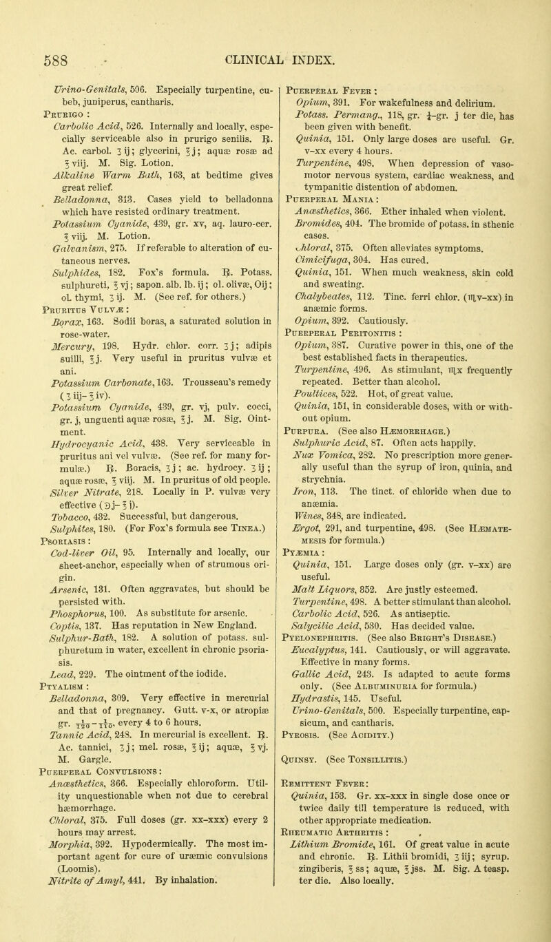 JJrino-Genitals^ 506. Especially turpentine, cu- beb, juniperus, cantharis. Petjeigo : Carbolic Acid, 526. Internally and locally, espe- cially serviceable also in prurigo senilis. I^. Ac. carbol. 3ij; glycerini, f j; aqus9 rosae ad ?Tiij. M. 8ig. Lotion. Alkaline Warm Bath, 163, at bedtime gives great relief. Belladonna, 813. Cases yield to belladonna wbicb have resisted ordinary treatment. Potassium Cyanide, 439, gr. xv, aq. lauro-cer. 5 viij. M. Lotion. Galvanism, 275. If referable to alteration of cu- taneous nerves. Sulphides, 182. Fox's formula. ^. Potass, sulphureti, 1 vj; sapon. alb. lb. ij; ol. olivse, Oij; oL thymi, 3 ij. M. (See ref. for others.) FRUETTU8 VULV^ : Borax, 163. Sodii boras, a saturated solution in rose-vrater. Mercury, 198. Hydr. chlor. corr. 3j; adipis suilli, 5j. Very useful in pruritus vulvae et ani. Potassium Carbonate, 163. Trousseau's remedy ( 3 iij- 5 iv). Potassium Cyanide, 439, gr. vj, pulv. cocci, gr. j, unguenti aquae rosse, 5 j- M. Sig. Oint- ment. Hydrocyanic Acid, 438. Very serviceable in pruritus ani vel vulvae. (See ref. for many for- mulae.) 1^. Boracis, 3 j ; ac. hydrocy. 3 ij ; aquifi rosfc, 5 viij. M. In pruritus of old people. Silver Nitrate, 218. Locally in P. vulvae very eflfective O j-5 i). Tobacco, 432. Successful, but dangerous. Sulphites, 180. (For Fox's formula see Tinea.) Psoriasis : Cod-Uver Oil, 95. Internally and locally, our eheet-anchor, especially when of strumous ori- gin. Arsenic, 131. Often aggravates, but should be persisted with. Phosphorus, 100. As substitute for arsenic. Coptis, 137. Has reputation in New England. Sulphur-Bath, 182. A solution of potass, sul- phuretum in water, excellent in chronic psoria- sis. Lead, 229. The ointment of the iodide. Ptyalism : Belladonna, 309. Very eflfective in mercurial and that of pregnancy. Gutt. v-x, or atropiae xin-TTo' every 4 to 6 hours. Tannic Acid, 248. In mercurial is excellent. Ac. tannici, 3j; mel. rosae, | ij; aquae, ^ vj. M. Gargle. P[JEEPEEAL CONVTTLSIONS : Anaesthetics, 366. Especially chloroform. Util- ity unquestionable when not due to cerebral haamorrhage. Chloral, 375. Full doses (gr. xx-xxx) every 2 hours may arrest. Morphia, 392. Hypodermically. The most im- portant agent for cure of urajmic convulsions (Loomis). Nitrite ofAmyl, 441. By inhalation. PUEEPEEAL FeVEE : Opium, 391. For wakefulness and delirium. Potass. Permang., 118, gr. i-gr. j ter die, has been given with benefit. Quinia, 151. Only large doses are useful. Gr. v-xx every 4 hours. Turpentine, 498. When depression of vaso- motor nervous system, cardiac weakness, and tympanitic distention of abdomen. Ptjeepeeal Mania; Anesthetics, 366. Ether inhaled when violent. Bromides, 404. The bromide of potass, in sthenic cases. Moral, 375. Often alleviates symptoms. Cimicifuga, 304. Has cured. Quinia, 151. When much weakness, skin cold and sweating. Chalybeates, 112. Tine, ferri chlor. (ttlv-xx) in anaemic forms. Opium, 392. Cautiously. Pueepeeal Peritonitis : Opium, 387. Curative power in this, one of the best established facts in therapeutics. Turpentine, 496. As stimulant, Til,x frequently repeated. Better than alcohol. Poultices, 522. Hot, of great value. Quinia, 151, in considerable doses, with or with- out opium. PuEPUEA. (See also Hemorrhage.) Sulphuric Acid, 87. Often acts happily. Nux Vomica, 282. No prescription more gener- ally useful than the syrup of iron, quinia, and strychnia. Iron, 113. The tinct. of chloride when due to anaemia. Wines, 348, are indicated. Ergot, 291, and turpentine, 498. ^See Hemate- MESis for foi-mula.) Pyemia : Quinia, 151. Large doses only (gr. v-xx) are useful. 3Ialt Liquors, 852. Are justly esteemed. Turpentine, 498. A better stimulant than alcohol. Carbolic Acid, 526. As antiseptic. Salycilic Acid, 530. Has decided value. Pyelonephritis. (See also Beight's Disease.) Eucalyptus, 141. Cautiously, or will aggravate. Effective in many forms. Gallic Acid, 243. Is adapted to acute forms only. (See Albuminuria for formula.) Hydrastis, 145. Useful. Urino-Genitals, 500. Especially turpentine, cap- sicum, and cantharis. Pyrosis. (See Acidity.) Quinsy. (See Tonsillitis.) Eemittent Fever: Quinia, 153. Gr. xx-xxx in single dose once or twice daily till temperature is reduced, with other appropriate medication. Eheumatic Arthritis : Lithium Bromide, 161. Of great value in acute and chronic. Lithii bromidi, 3 iij; syrup, zingiberis, 5 ss; aquae, 5js8. M, Sig. Ateasp. ter die. Also locally.