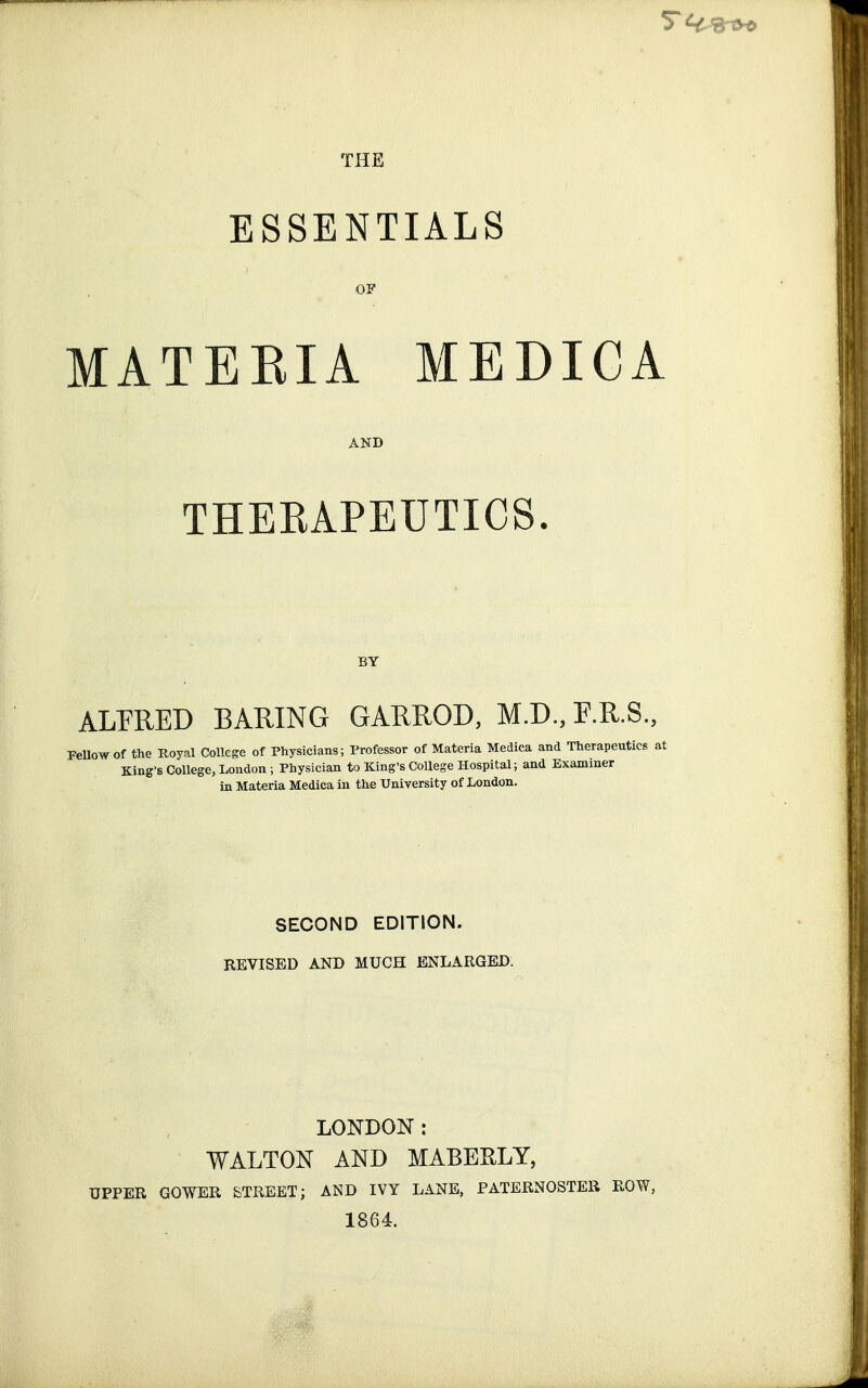 ESSENTIALS OF MATEEIA MEDICA AND THERAPEUTICS. BY ALPRED BARING GARROD, M.D., F.R.8., Fellow of the Royal College of Physicians; Professor of Materia Medica and Therapeutics 8 King's College, London ; Physician to King's College Hospital; and Examiner in Materia Medica in the University of London. SECOND EDITION. REVISED AND MUCH ENLARGED. LONDON : WALTON AND MABEELY, UPPER GOWER STREET; AND IVY LANE, PATERNOSTER ROW, 1864.