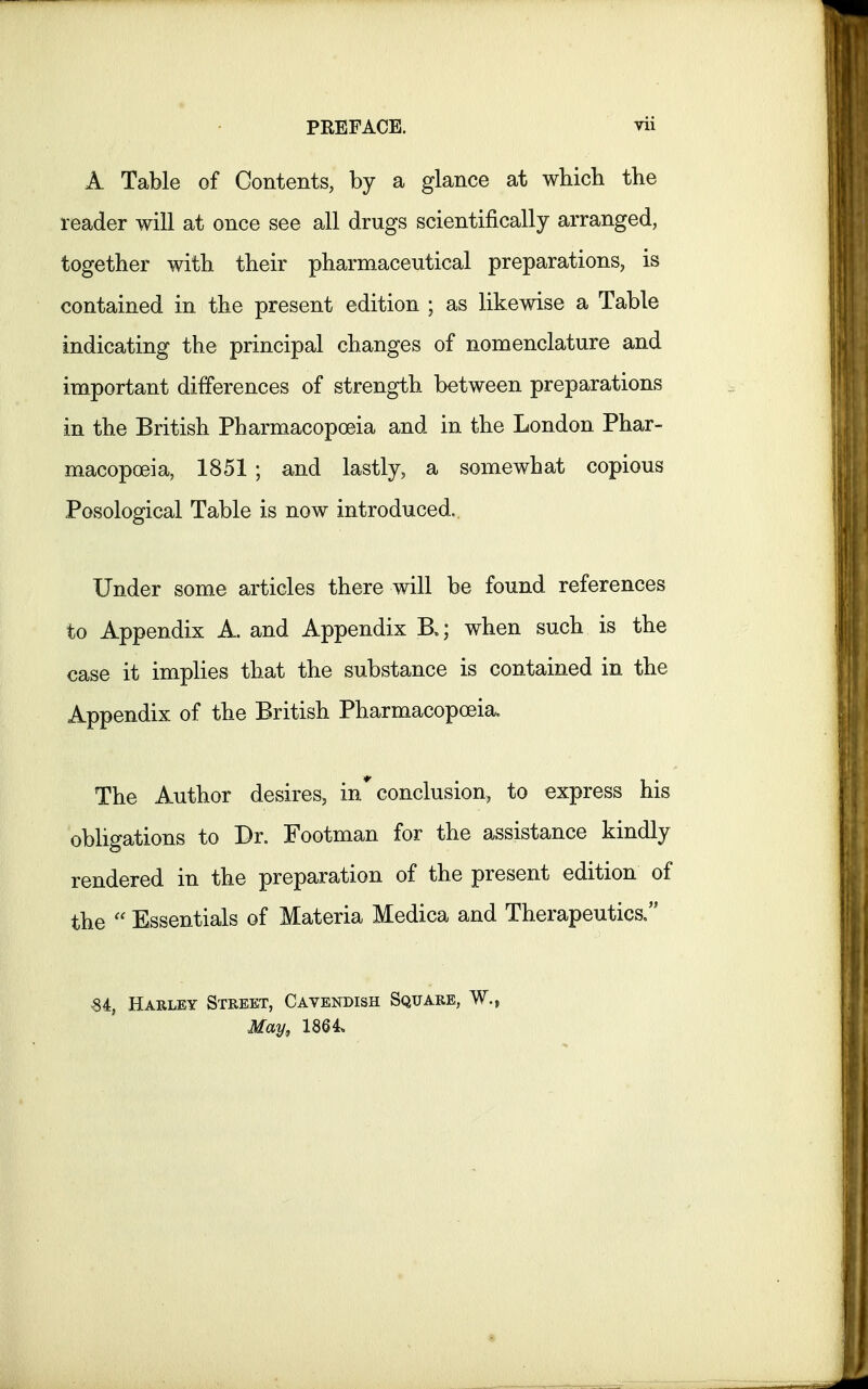 A Table of Contents, by a glance at which the reader will at once see all drugs scientifically arranged, together with their pharmaceutical preparations, is contained in the present edition ; as likewise a Table indicating the principal changes of nomenclature and important differences of strength between preparations in the British Pharmacopoeia and in the London Phar- macopoeia, 1851 ; and lastly, a somewhat copious Posological Table is now introduced.. Under some articles there will be found references to Appendix A. and Appendix B»; when such is the case it implies that the substance is contained in the Appendix of the British Pharmacopoeia. The Author desires, in* conclusion, to express his obligations to Dr. Footman for the assistance kindly rendered in the preparation of the present edition of the  Essentials of Materia Medica and Therapeutics. Si, Harley Street, Cavendish Square, W.{ May, 1864