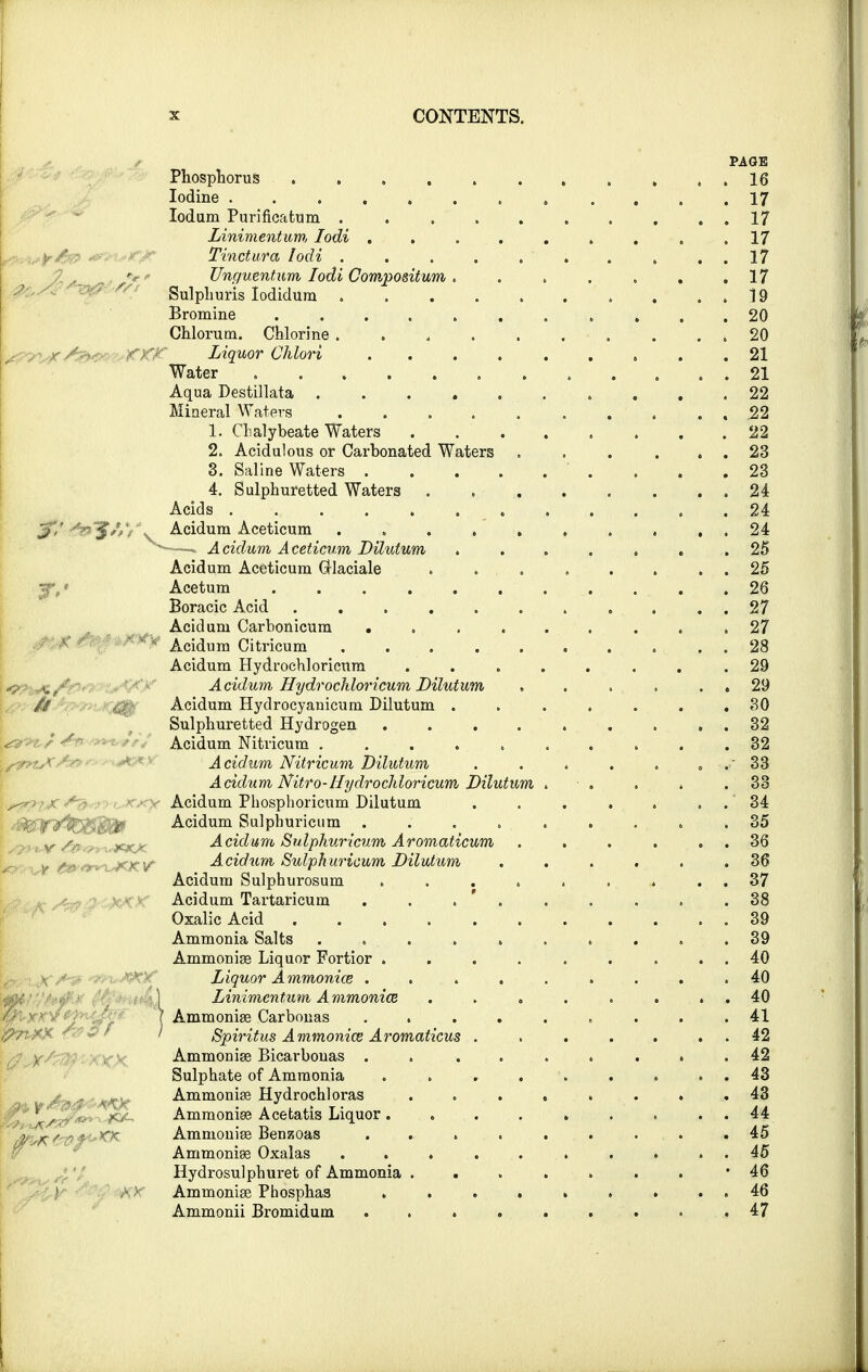 3: <\ J,' {; y/: v . xx.K PAGE Phosphorus . „ . . 16 Iodine 17 Iodum Purificatum . ......... 17 Linimentum, Iodi . . . . . . . , .17 Tinctura Iodi 17 Unguentum Iodi Compositum. . . . . . .17 Sulphuris Iodidum .19 Bromine ........... 20 Chlorum. Chlorine . . 4 . . . . . . . 20 Liquor Chlori 21 Water 21 Aqua Destillata . . . , 22 Mineral Waters .......... 22 1. Chalybeate Waters . .22 2. Acidulous or Carbonated Waters 23 3. Saline Waters . . .23 4. Sulphuretted Waters 24 Acids 24 Acidum Aceticum .......... 24 -—-» Acidum Aceticum Dilutum ....... 25 Acidum Aceticum GUaciale . . . . . . . . 25 Acetum . . . . . . . . . .26 Boracic Acid ........... 27 Acidum Carbonicum ......... 27 Acidum Citricum ... ..... . . 28 Acidum Hydrochloricum ........ 29 Acidum Hydrochloricum Dilutum , . . . . . 29 Acidum Hydrocyanicum Dilutum . . . . . . .30 Sulphuretted Hydrogen . . . . . . . . . 32 Acidum Nitricum 32 Acidum Nitricum Dilutum . . . . . . 33 Acidum Nitro-Hydrochloricum Dilutum . ■ . . . .33 Acidum Phosphoricum Dilutum . . . . . 34 Acidum Sulphuricum ......... 35 Acidum Sulphuricum Aromaticum . . . . . 36 Acidum Sulphuricum Dilutum ...... 36 Acidum Sulphurosum . . . . . . . . 37 Acidum Tartaricum . . . . . . . .38 Oxalic Acid 39 Ammonia Salts .......... 39 Ammonias Liquor Fortior . . . . . . . . . 40 Liquor Ammonice ......... 40 Linimentum A mmonice . . . . . . . 40 Ammonias Carbonas ......... 41 Spiritus Ammonice Aromaticus . . . . . 42 Ammonias Bicarbouas ......... 42 Sulphate of Ammonia . . ... .... 43 Ammonias Hydrochloras . 43 Ammonias Acetatis Liquor ......... 44 Ammonias Benzoas . . . . . . . . .45 Ammonias Oxalas .......... 45 Hydrosulphuret of Ammonia ........ 46 Ammonias Phosphaa . . . . . . . . . 46 Ammonii Bromidum . . . . . . . . .47