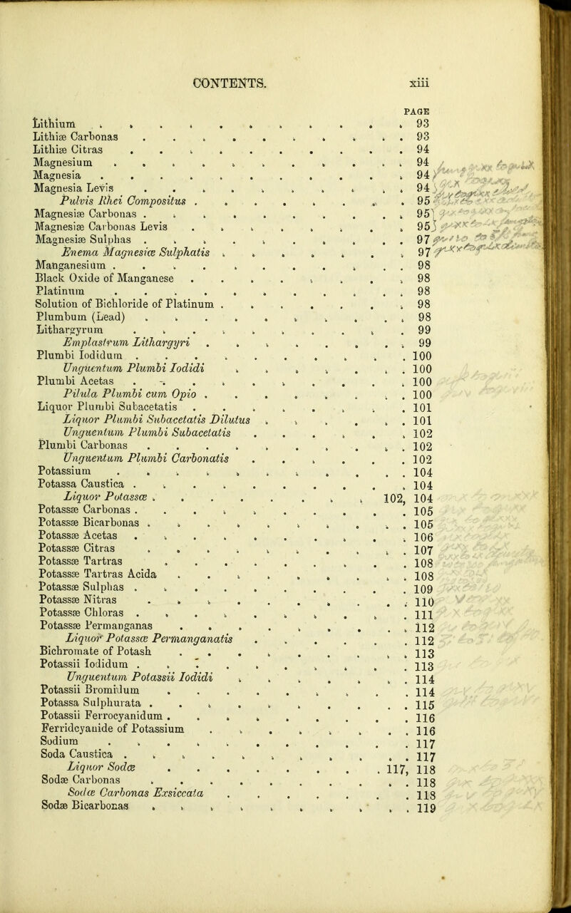 Lithium ...» Lithise Carbonas Lithise Citras . . i Magnesium , Magnesia . . . . Magnesia Levis . . k Pulvis Rhei Compositus . Magnesise Carbonas . ■. k Magnesise Carbonas Levis Magnesia? Sulphas . Enema Magnesice Sulpkatis Manganesium .... Black Oxide of Manganese Platinum .... Solution of Bichloride of Platinum Plumbum (Lead) . 4 Lithargyrum . k Emplastrum Lithargyri Plumbi Iodidum . Unguentum Plumbi Iodidi Plumbi Acetas Pilula Plumbi cum Opio . Liquor Plumbi Subacetatis Liquor Plumbi Subacetatis Dilutus Unguentum Plumbi Subacetatis Plumbi Carbonas Unguentum Plumbi Carbonatis Potassium » .. t Potassa Caustica ■. . ■. Liquor Potasses k Potassse Carbonas » Potassse Bicarbonas ■. Potassse Acetas v Potassse Citras „ . Potassa? Tartras Potassse Tartras Acida Potassse Sulphas .... Potassse Nitras . * k Potassse Chloras .... Potassse Permariganas Liquor Potassce Permanganatis Bichromate of Potash Potassii Iodidum \ Unguentum Potassii Iodidi Potassii Bromiilum Potassa Sulphurata . . k Potassii Ferrocyanidum . . » Ferridcyauide of Potassium Sodium ...... Soda Caustica . . b . Liquor Sodce Sodae Carbonas Sodce Carbonas Exsiccaia Sodae Bicarbonas . » 4 PAGE , 93 . 93 94 94 94 95 95] 95' 97 f*-*Y 98 98 98 98 98 . 100 . . 100 ; 100 . . 100 . 101 » . 101 . 102 : . 102 . 102 . . 104 . 104 102, 104 . 105 . 105 . 106 . 107 . 108 > 108 . 109 t 110 . Ill > 112 . 112 . 113 . 113 . 114 . 114 . 115 . 116 . 116 . 117 . 117 117, 118 . 118 . 118 . 119