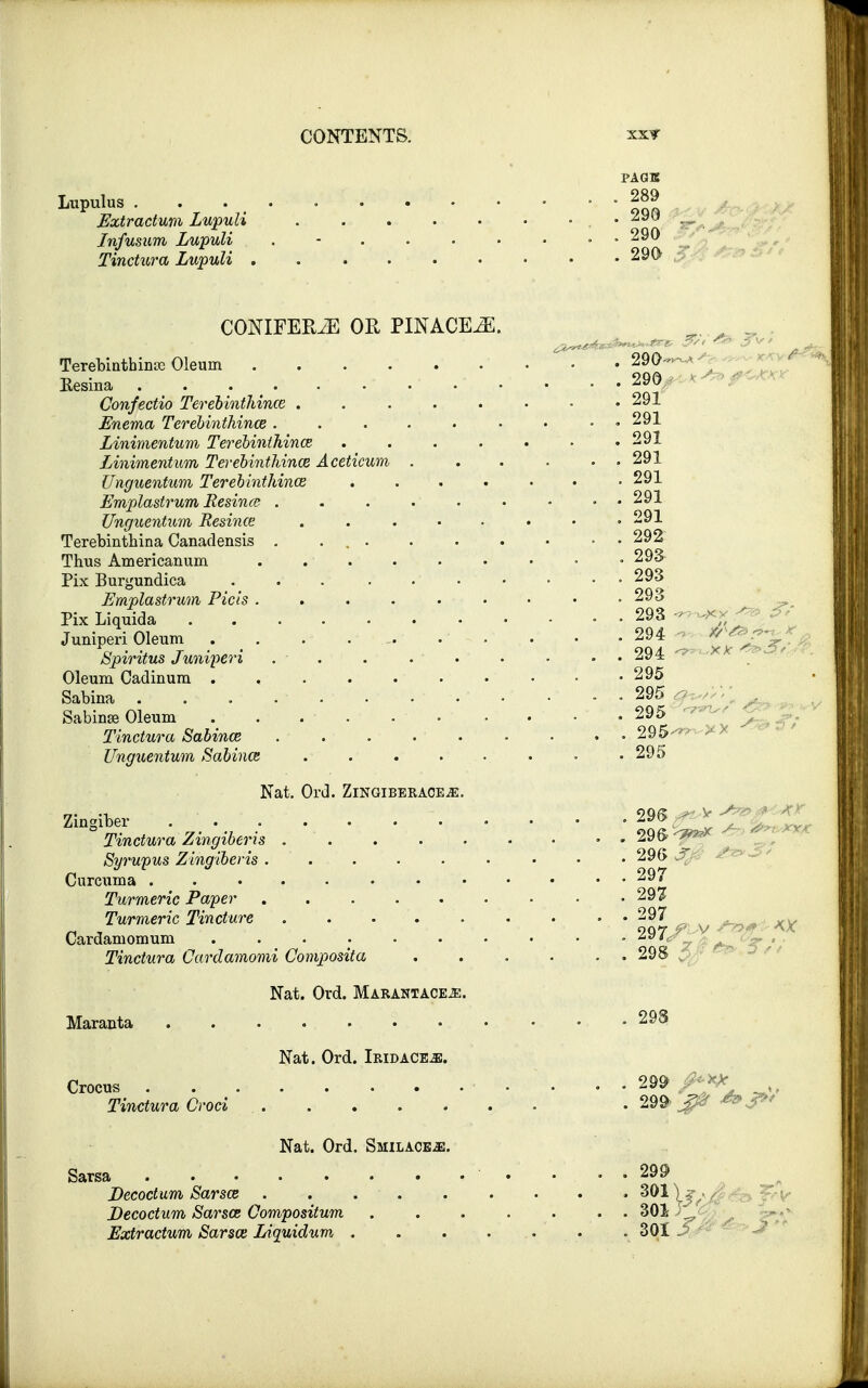 PAGE . 289 . 290 . 290 . 290 Lupulus . Extractum Lupuli Jnfusum Lupuli Tinctura Lupuli , CONIFEPwE OR PINACE^E. Terebinthin* Oleum 290 — Eesina . . • - . . 290 Confectio Terebinthince . . 291 Enema Terebinthince ..291 Linimentum Terebinthince . # 291 Linimentum Terebinthince Aceticum . . . . . 291 Unguentum Terebinthince 291 Emplastrum Resince . . . 291 Unguentum Resince . . . . . . • .291 Terebinthina Canadensis . . • • 292 Thus Americanum • 293 Pix Burgundica . . . . • • • • • 293 Emplastrum Picis . . . . . ■ • . . . • 293 Pix Liquida 293 <* A Juniperi Oleum . _ . . .- ... . • • -294 ZC^ ^ Spiritus Juniperi . . . . . . • • • 294 ** Oleum Cadinum 295 Sabina . ........ • - .295^,;;; Sabinse Oleum . . . . 295 Tinctura Sabince . . . 295 Unguentum Sabince 295 Nat. Ord. ZlNGIBERACEiE. Zingiber . • • ^^^S622 Tinctura Zingiberis . 296- <&*x - Syrupus Zingiberis. . . . . • • • • 290 J Curcuma 297 Turmeric Paper 297 Turmeric Tincture . . 297 -KX Cardamomum . 297 Tinctura Cardamomi Composita ...... 298 Nat. Ord. Marantace^:. Maranta 293 Nat. Ord. Iridace^;. Crocus . ... . • 299 Tinctura Croci . 299> *»S>< Nat. Ord. Smilace^s. Sarsa 299 Decoctum Sarsce 301 Decoctum Sarsce Compositum 301 F Extractum Sarsce Liquidum . 301 3