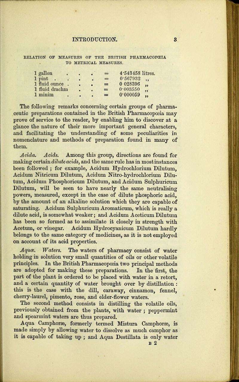 RELATION OF MEASURES OF THE BRITISH PHARMACOPEIA TO METRICAL MEASURES. 1 gallon . . = 4-543458 litres. 1 pint . . . j = 0-567932 „ 1 fluid ounce = 0 028396 „ 1 fluid drachm . . = 0-003550 „ 1 minim . . . = 0-000059 „ The following remarks concerning certain groups of pharma- ceutic preparations contained in the British Pharmacopoeia may- prove of service to the reader, by enabling him to discover at a glance the nature of their more important general characters, and facilitating the understanding of some peculiarities in nomenclature and methods of preparation found in many of them. Acida. Acids. Among this group, directions are found for making certain dilute acids, and the same rule has in most instances been followed ; for example, Acidum Hydrochlorium Dilutum, Acidum Nitricum Dilutum, Acidum Nitro-hydrochlorium Dilu- tum, Acidum Phosphoricum Dilutum, and Acidum Sulphuricum Dilutum, will be seen to have nearly the same neutralising powers, measured, except in the case of dilute phosphoric acid, by the amount of an alkaline solution which they are capable of saturating. Acidum Sulphuricum Aromaticum, which is really a dilute acid, is somewhat weaker; and Acidum Aceticum Dilutum has been so formed as to assimilate it closely in strength with Acetum, or vinegar. Acidum Hydrocyanicum Dilutum hardly belongs to the same category of medicines, as it is not employed on account of its acid properties. Aquce. Waters. The waters of pharmacy consist of water holding in solution very small quantities of oils or other volatile principles. In the British Pharmacopoeia two principal methods are adopted for making these preparations. In the first, the part of the plant is ordered to be placed with water in a retort, and a certain quantity of water brought over by distillation : this is the case with the dill, caraway, cinnamon, fennel, cherry-laurel, pimento, rose, and elder-flower waters. The second method consists in distilling the volatile oils, previously obtained from the plants, with water ; peppermint and spearmint waters are thus prepared. Aqua CamphorEe, formerly termed Mistura Camphorse, is made simply by allowing water to dissolve as much camphor as it is capable of taking up ; and Aqua Destillata is only water b 2