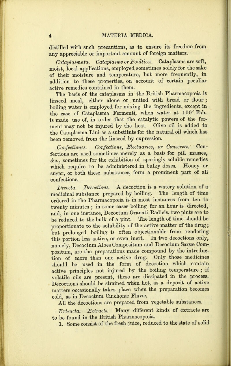 distilled with such precautions, as to ensure its freedom from any appreciable or important amount of foreign matters. Cataplasmata. Cataplasms or Poultices. Cataplasms are soft, moist, local applications, employed sometimes solely for the sake of their moisture and temperature, but more frequently, in addition to these properties, on account of certain peculiar active remedies contained in them. The basis of the cataplasms in the British Pharmacopoeia is linseed meal, either alone or united with bread or flour; boiling water is employed for mixing the ingredients, except in the case of Cataplasma Fermenti, when water at 100° Fah. is made use of, in order that the catalytic powers of the fer- ment may not be injured by the heat. Olive oil is added to the Cataplasma Lini as a substitute for the natural oil which has been removed from the linseed by expression. Confediones. Confections, Electuaries, or Conserves. Con- fections are used sometimes merely as a basis for pill masses, &c, sometimes for the exhibition of sparingly soluble remedies which require to be administered in bulky doses. Honey or sugar, or both these substances, form a prominent part of all confections. Becocta. Decoctions. A decoction is a watery solution of a medicinal substance prepared by boiling. The length of time ordered in the Pharmacopoeia is in most instances from ten to twenty minutes ; in some cases boiling for an hour is directed, and, in one instance, Decoctum Granati Radicis, two pints are to be reduced to the bulk of a pint. The length of time should be proportionate to the solubility of the active matter of the drug; but prolonged boiling is often objectionable from rendering this portion less active, or even inert. In two decoctions only, namely, Decoctum Aloes Compositum and Decoctum Sarsse Com- positum, are the preparations made compound by the introduc- tion of more than one active drug. Only those medicines should be used in the form of decoction which contain active principles not injured by the boiling temperature ; if volatile oils are present, these are dissipated in the process. Decoctions should be strained when hot, as a deposit of active matters occasionally takes place when the preparation becomes cold, as in Decoctum Cinchonse Flavse. All the decoctions are prepared from vegetable substances. Extracta. Extracts. Many different kinds of extracts are to be found in the British Pharmacopoeia. 1. Some consist of the fresh juice, reduced to the state of solid