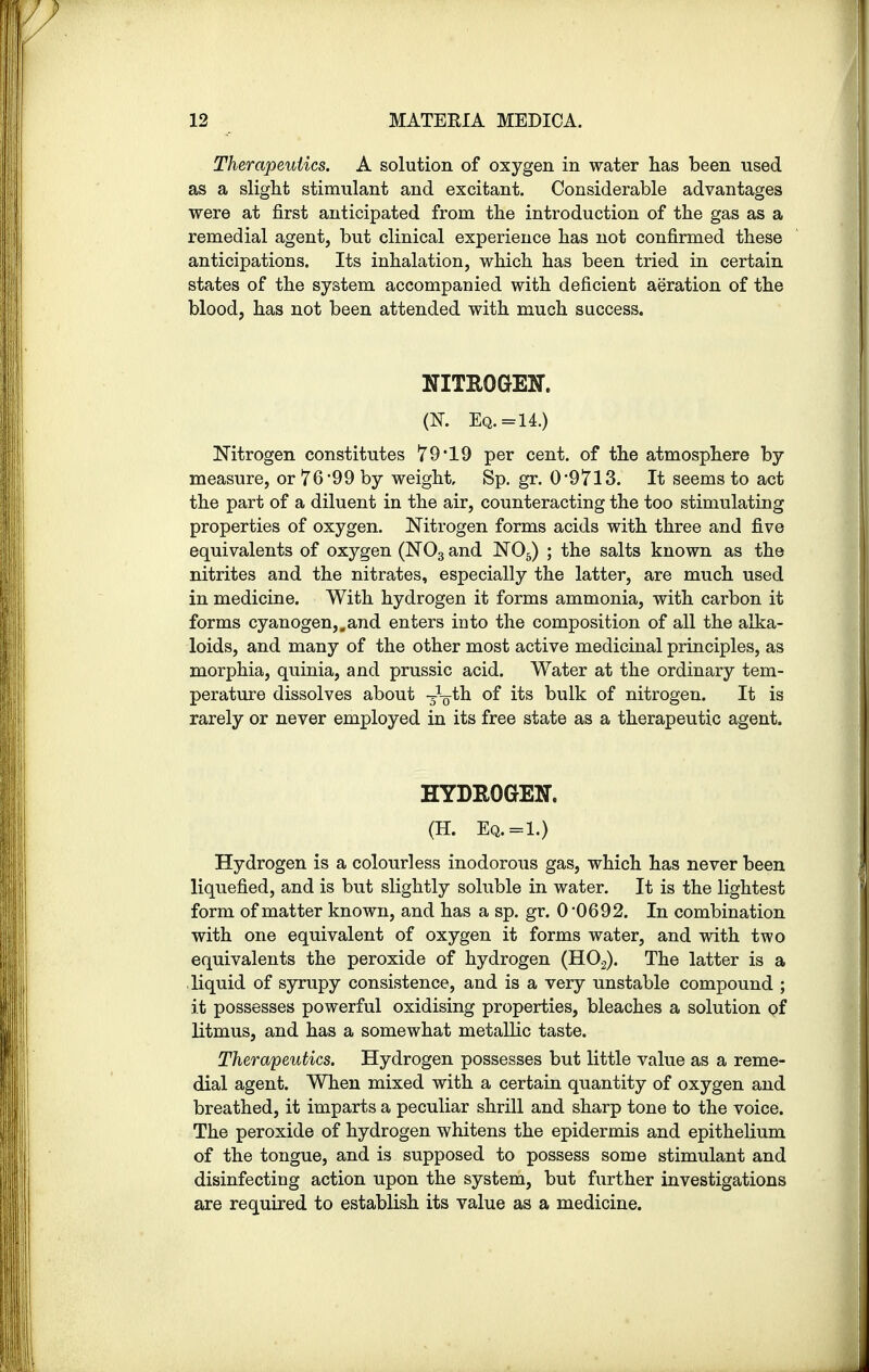 Therapeutics. A solution of oxygen in water has been used as a slight stimulant and excitant. Considerable advantages were at first anticipated from the introduction of the gas as a remedial agent, but clinical experience has not confirmed these anticipations. Its inhalation, which has been tried in certain states of the system accompanied with deficient aeration of the blood, has not been attended with much success. NITROGEN. (K Eq. =14.) Nitrogen constitutes 79*19 per cent, of the atmosphere by measure, or 76*99 by weight, Sp. gr. 0*9713. It seems to act the part of a diluent in the air, counteracting the too stimulating properties of oxygen. Nitrogen forms acids with three and five equivalents of oxygen (N03 and N05) ; the salts known as the nitrites and the nitrates, especially the latter, are much used in medicine. With hydrogen it forms ammonia, with carbon it forms cyanogen,.and enters into the composition of all the alka- loids, and many of the other most active medicinal principles, as morphia, quinia, and prussic acid. Water at the ordinary tem- perature dissolves about -^Vth of its bulk of nitrogen. It is rarely or never employed in its free state as a therapeutic agent. HYDROGEN. (H. Eq.=1.) Hydrogen is a colourless inodorous gas, which has never been liquefied, and is but slightly soluble in water. It is the lightest form of matter known, and has a sp. gr. 0*0692. In combination with one equivalent of oxygen it forms water, and with two equivalents the peroxide of hydrogen (H02). The latter is a liquid of syrupy consistence, and is a very unstable compound ; it possesses powerful oxidising properties, bleaches a solution of litmus, and has a somewhat metallic taste. Therapeutics. Hydrogen possesses but little value as a reme- dial agent. When mixed with a certain quantity of oxygen and breathed, it imparts a peculiar shrill and sharp tone to the voice. The peroxide of hydrogen whitens the epidermis and epithelium of the tongue, and is supposed to possess some stimulant and disinfecting action upon the system, but further investigations are required to establish its value as a medicine.