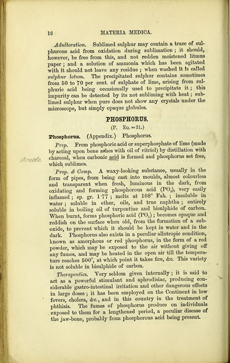 Adulteration. Sublimed sulphur may contain a trace of sul- phurous acid from oxidation during sublimation ; it should, however, be free from this, and not redden moistened litmus paper ; and a solution of ammonia which has been agitated with it should not leave any residue ; when washed it Is called sulphur lotum. The precipitated sulphur contains sometimes from 50 to 70 per cent, of sulphate of lime, arising from sul- phuric acid being occasionally used to precipitate it ; this impurity can be detected by its not subliming with heat ; sub- limed sulphur when pure does not show any crystals under the microscope, but simply opaque globules. PHOSPHORUS. (P. Eq.=31.) Phosphorus. (Appendix.) Phosphorus. Prep. From phosphoric acid or superphosphate of lime (made by acting upon bone ashes with oil of vitriol) by distillation with charcoal, when carbonic acid is formed and phosphorus set free, which sublimes. Prop. & Comp. A waxy-looking substance, usually in the form of pipes, from being cast into moulds, almost colourless and transparent when fresh, luminous in the dark, from oxidating and forming phosphorous acid (P03), very easily inflamed; sp. gr. 177; melts at 108° Fah. ; insoluble in water ; soluble in ether, oils, and true naphtha ; entirely soluble in boiling oil of turpentine and bisulphide of carbon. When burnt, forms phosphoric acid (P05) ; becomes opaque and reddish on the surface when old, from the formation of a sub- oxide, to prevent which it should be kept in water and in the dark. Phosphorus also exists in a peculiar allotropic condition, known as amorphous or red phosphorus, in the form of a red powder, which may be exposed to the air without giving off any fumes, and may be heated in the open air till the tempera- ture reaches 500°, at which point it takes fire, &c. This variety is not soluble in bisulphide of carbon. Therapeutics. Very seldom given internally ; it is said to act as a powerful stimulant and aphrodisiac, producing con- siderable gastro-intestinal irritation and other dangerous effects in large doses ; it has been employed on the Continent in low fevers, cholera, &c, and in this country in the treatment of phthisis. The fumes of phosphorus produce on individuals exposed to them for a lengthened period, a peculiar disease of the jaw-bone, probably from phosphorous acid being present.