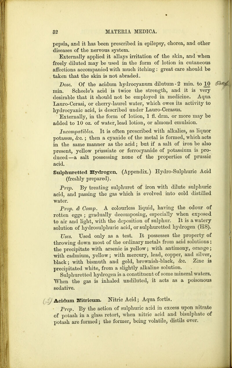 pepsia, and it has been prescribed in epilepsy, chorea, and other diseases of the nervous system. Externally applied it allays irritation of the skin, and when freely diluted may be used in the form of lotion in cutaneous affections accompanied with much itching: great care should be taken that the skin is not abraded. Dose. Of the acidum hydrocyanum dilutum • 2 min. to 10 $*i min. Scheele's acid is twice the strength, and it is very desirable that it should not be employed in medicine. Aqua Lauro-Cerasi, or cherry-laurel water, which owes its activity to hydrocyanic acid, is described under Lauro-Cerasus. Externally, in the form of lotion, 1 fl. drm. or more may be added to 10 oz. of water, lead lotion, or almond emulsion. Incompatibles. It is often prescribed with alkalies, as liquor potassse, &o. ; then a cyanide of the metal is formed, which acts in the same manner as the acid; but if a salt of iron be also present, yellow prussiate or ferrocyanide of potassium is pro- duced—a salt possessing none of the properties of prussic acid. Sulphuretted Hydrogen. (Appendix.) Hydro-Sulphuric Acid (freshly prepared). Prep. By treating sulphuret of iron with dilute sulphuric acid, and passing the gas which is evolved into cold distilled water. Prop. & Comp. A colourless liquid, having the odour of rotten eggs ; gradually decomposing, especially when exposed to air and light, with the deposition of sulphur. It is a watery solution of hydrosulphuric acid, or sulphuretted hydrogen (HS). Uses. Used only as a test. It possesses the property of throwing down most of the ordinary metals from acid solutions : the precipitate with arsenic is yellow; with antimony, orange; with cadmium, yellow; with mercury, lead, copper, and silver, black; with bismuth and gold, brownish-black, &c. Zinc is precipitated white, from a slightly alkaline solution. Sulphuretted hydrogen is a constituent of some mineral waters. When the gas is inhaled undiluted, it acts as a poisonous sedative. / £j Acidum KTitricum. Nitric Acid; Aqua fortis. • Prep. By the action of sulphuric acid in excess upon nitrate of potash in a glass retort, when nitric acid and bisulphate of potash are formed; the former, being volatile, distils over.