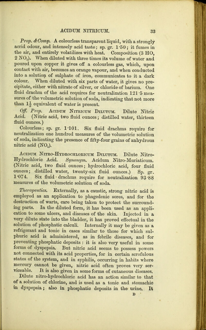 Prop. <&Comp. A colourless transparent liquid, with a strongly- acrid odour, and intensely acid taste; sp. gr. 1'50 ; it fumes in the air, and entirely volatilizes with heat. Composition (3 HO, 2 N05). When diluted with three times its volume of water and poured upon copper it gives off a colourless gas, which, upon contact with air, becomes an orange vapour, and when conducted into a solution of sulphate of iron, communicates to it a dark colour. When diluted with six parts of water, it gives no pre- cipitate, either with nitrate of silver, or chloride of barium. One fluid drachm of the acid requires for neutralization 121*5 mea- sures of the volumetric solution of soda, indicating that not more than equivalent of water is present. Off. Prep. Acidum Nitricum Dilutum. Dilute Nitric Acid. (Nitric acid, two fluid ounces; distilled water, thirteen fluid ounces.) Colourless; sp. gr. 1-101. Six fluid drachms require for neutralization one hundred measures of the volumetric solution of soda, indicating the presence of fifty-four grains of anhydrous nitric acid (N05). Acidum Nitro-Hydrochloricum Dilutum. Dilute Nitro- Hydrochloric Acid. Synonym. Acidum Nitro-Muriaticum. (Nitric acid, two fluid ounces; hydrochloric acid, four fluid ounces; distilled water, twenty-six fluid ounces.) Sp. gr. 1*074. Six fluid-drachms require for neutralization 93 88 measures of the volumetric solution of soda. Therapeutics. Externally, as a caustic, strong nitric acid is employed as an application to phagedenic sores, and for the destruction of warts, care being taken to protect the surround- ing parts. In the diluted form, it has been used as an appli- cation to some ulcers, and diseases of the skin. Injected in a very dilute state into the bladder, it has proved effectual in the solution of phosphatic calculi. Internally it may be given as a refrigerant and tonic in cases similar to those for which sul- phuric acid is administered, as in febrile diseases, and for preventing phosphatic deposits : it is also very useful in some forms of dyspepsia. But nitric acid seems to possess powers not connected with its acid properties, for in certain scrofulous states of the system, and in syphilis, occurring in habits where mercury cannot be given, nitric acid often proves very ser- viceable. It is also given in some forms of cutaneous diseases. Dilute nitro-hydrochloric acid has an action similar to that of a solution of chlorine, and is used as a tonic and stomachic in dyspepsia; also in phosphatic deposits in the urine. It D