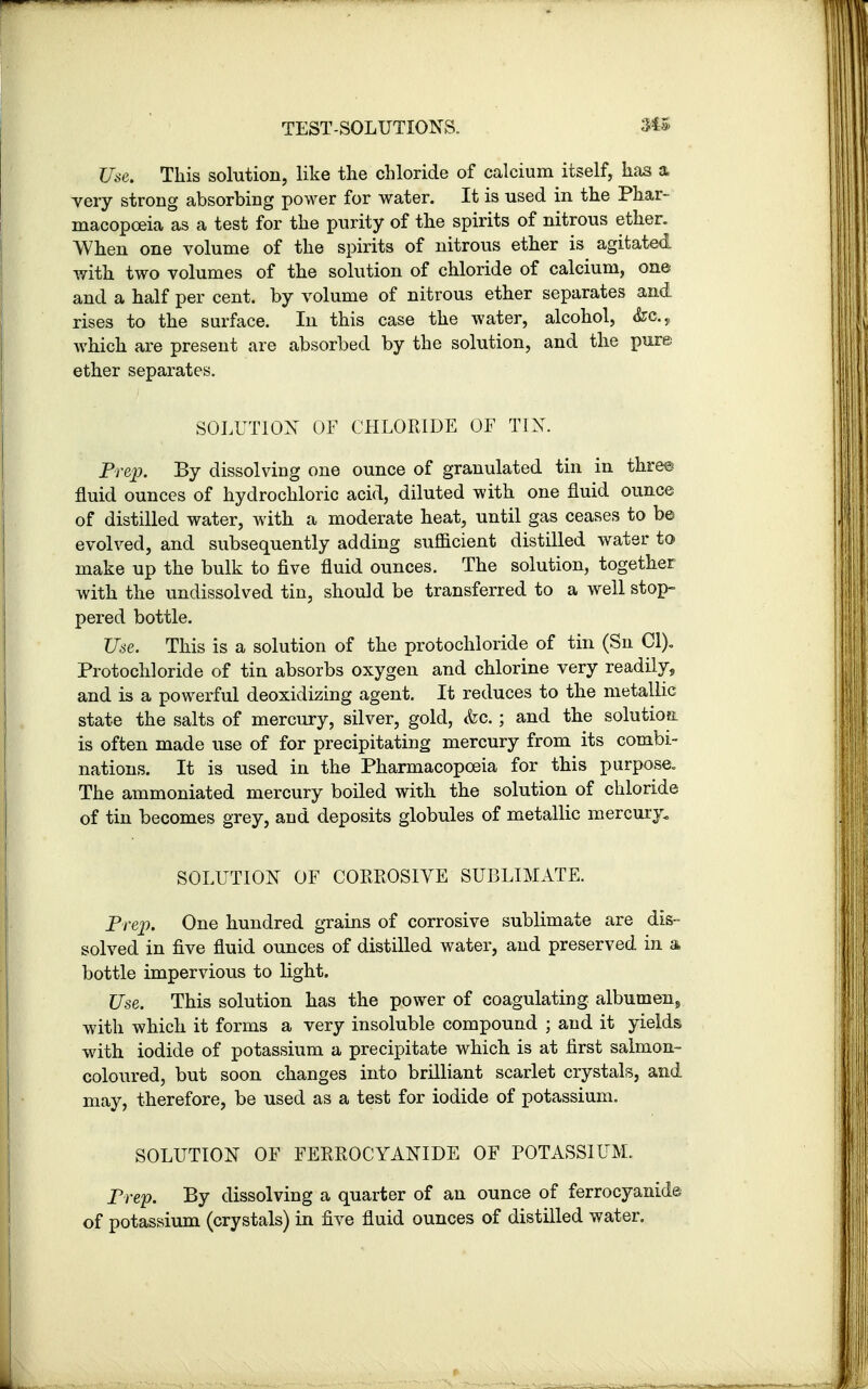Use. This solution, like the chloride of calcium itself, has a very strong absorbing power for water. It is used in the Phar- macopoeia as a test for the purity of the spirits of nitrous ether. When one volume of the spirits of nitrous ether is agitated with two volumes of the solution of chloride of calcium, one and a half per cent, by volume of nitrous ether separates and rises to the surface. In this case the water, alcohol, <Src.y which are present are absorbed by the solution, and the pure ether separates. SOLUTION OF CHLORIDE OF TIN. Prep. By dissolving one ounce of granulated tin in three fluid ounces of hydrochloric acid, diluted with one fluid ounce of distilled water, with a moderate heat, until gas ceases to be evolved, and subsequently adding sufl&cient distilled water to make up the bulk to five fluid ounces. The solution, together with the undissolved tin, should be transferred to a well stop- pered bottle. Use. This is a solution of the protochloride of tin (Sn CI). Protochloride of tin absorbs oxygen and chlorine very readily, and is a powerful deoxidizing agent. It reduces to the metallic state the salts of mercury, silver, gold, <fec.; and the solution is often made use of for precipitating mercury from its combi- nations. It is used in the Pharmacopoeia for this purpose. The ammoniated mercury boiled with the solution of chloride of tin becomes grey, and deposits globules of metallic mercury. SOLUTION OF CORROSIVE SUBLIMATE. Prep. One hundred grains of corrosive sublimate are dis- solved in five fluid ounces of distilled water, and preserved in a bottle impervious to light. Use. This solution has the power of coagulating albumen,, with which it forms a very insoluble compound ; and it yields with iodide of potassium a precipitate which is at first salmon- coloured, but soon changes into brilliant scarlet crystals, and may, therefore, be used as a test for iodide of potassium. SOLUTION OF FERROCYANIDE OF POTASSIUM. Prep. By dissolving a quarter of an ounce of ferrocyanide of potassium (crystals) in five fluid ounces of distilled water.