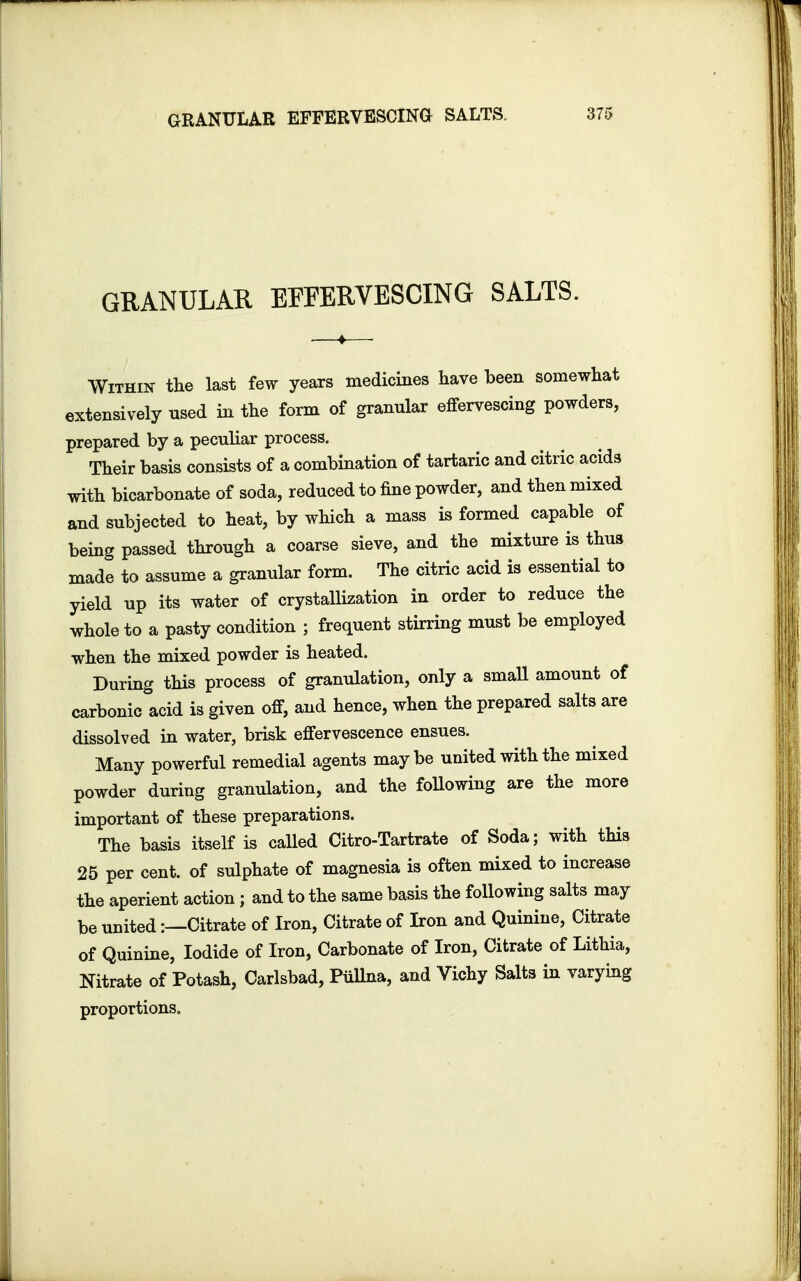 GRANULAR EFFERVESCING SALTS GRANULAR EFFERVESCING SALTS. Within the last few years medicines have been somewhat extensively used in the form of granular effervescing powders, prepared by a peculiar process. Their basis consists of a combination of tartaric and citric acids with bicarbonate of soda, reduced to fine powder, and then mixed and subjected to heat, by which a mass is formed capable of being passed through a coarse sieve, and the mixture is thus made to assume a granular form. The citric acid is essential to yield up its water of crystallization in order to reduce the whole to a pasty condition ; frequent stirring must be employed when the mixed powder is heated. During this process of granulation, only a small amount of carbonic acid is given off, and hence, when the prepared salts are dissolved in water, brisk effervescence ensues. Many powerful remedial agents maybe united with the mixed powder during granulation, and the following are the more important of these preparations. The basis itself is called Citro-Tartrate of Soda; with this 25 per cent, of sulphate of magnesia is often mixed to increase the aperient action; and to the same basis the following salts may be united:—Citrate of Iron, Citrate of Iron and Quinine, Citrate of Quinine, Iodide of Iron, Carbonate of Iron, Citrate of Lithia, Nitrate of Potash, Carlsbad, Pullna, and Vichy Salts in varying proportions.