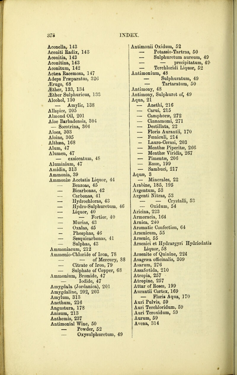 Aconella, 143 Aconiti Radix, 143 Aconitia, 143 Aconitina, 143 Aconitum, 142 Actsea Raeemosa, 147 Adeps Praeparatus, 326 Mrngo, 68 either, 133, 134 JEther Sulphuricus, 133 Alcohol, 130 — Amylic, 138 Allspice, 205 Almond Oil, 201 Aloe Barbadensis, 304 — Socotrina, 304 Aloes, 303 Aloine, 305 Althaea, 168 Alum, 47 Alumen, 47 — exsiccatum, 48 Aluminium, 47 Amidin, 313 Ammonia, 39 Ammonise Acetatis Liquor, 44 — Benzoas, 45 — Bicarbonas, 42 — Carbonas, 41 — Hydrochloras, 43 — Hydro-Sulphuretum. 46 — Liquor, 40 — — Fortior, 40 — Murias, 43 — Oxalas, 45 — Phosphas, 46 — Sesquicarbonas, 41 — Sulphas, 43 Ammoniacum, 212 Ammonio-Chloride of Iron, 78 — — of Mercury, 88 — Citrate of Iron, 79 — Sulphate of Copper, 68 Ammonium, Bromide, 47 — Iodide, 47 Amygdala (Jordanica), 201 Amygdaline, 202, 203 Amylum, 313 Anethum, 216 Angustura, 178 Anisum, 213 Anthemis, 237 Antimonial Wine, 50 — Powder, 52 — Oxysulphuretum, 49 Antimonii Oxidum, 52 — Potassio-Tartras, 50 — Sulphuretum aureum, 49 — — precipitatum, 49 — Terchloridi Liquor, 52 Antimonium, 48 — Sulphuratum, 49 — Tartaratum, 50 Antimony, 48 Antimony, Sulphuret of, 49 Aqua, 21 — Anethi, 216 — Carui, 215 — Camphorse, 272 — Cinnamomi, 271 — Destillata, 22 — Floris Aurantii, 170 — Fceniculi, 214 — Lauro-Cerasi, 203 — Mentha? Piperita?, 266 — Mentha? Viridis, 267 — Pimentse, 206 — Rosse, 199 — Sambuci, 217 Aquse, 3 — Minerales, 22 Arabine, 185, 195 Argentum, 53 Argenti Nitras, 53 — — Crystalli, 53 — Oxidum, 54 Aricina, 223 Armoracia, 164 Arnica, 240 Aromatic Confection, 64 Arsenicum, 55 Arsenic, 55 Arsenici et Hydrargyri Hydriodatis Liquor, 58 Arsenite of Quinine, 224 Asagrsea officinalis, 309 Asarum, 276 Assafcetida, 210 Atropia, 257 Atropine, 257 Attar of Roses, 199 Aurantii Cortex, 169 — Floris Aqua, 170 Auri Pulvis, 59 Auri Terchloridum, 59 Auri Teroxidum, 59 Aurum, 59 A vena, 314
