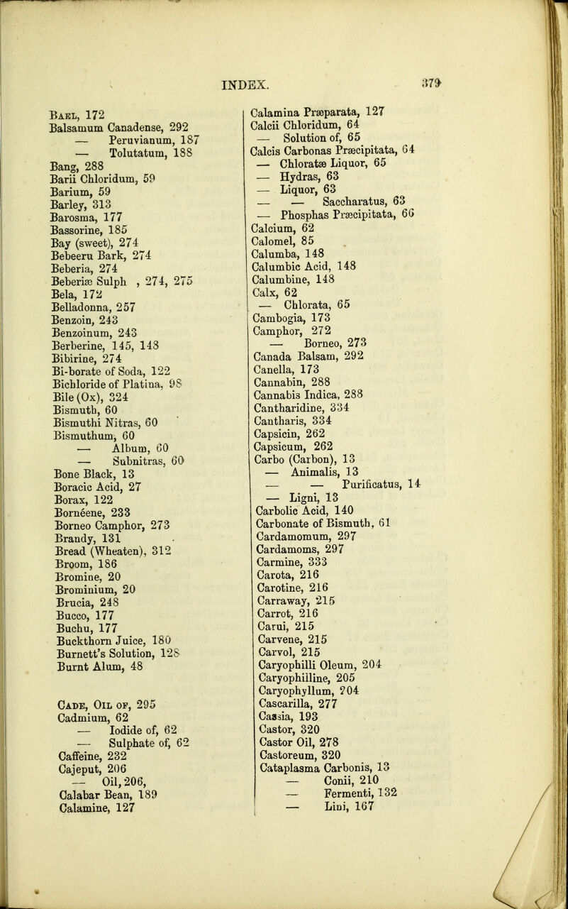 Bakl, 172 Balsanium Canadense, 292 — Peruvianum, 187 — Tolutatum, 188 Bang, 288 Barii Chloridum, 59 Barium, 59 Barley, 313^ Barosma, 177 Bassorine, 185 Bay (sweet), 274 Bebeeru Bark, 274 Beberia, 274 BeberiaB Sulph , 274, 275 Bela, 172 Belladonna, 257 Benzoin, 243 Benzoinum, 243 Berberine, 145, 148 Bibirine, 274 Bi-borate of Soda, 122 Bichloride of Platina, 98 Bile (Ox), 324 Bismuth, 60 Bismuthi Nitras, GO Bismuthum, 60 — Album, 60 —■ Subnitras, 60 Bone Black, 13 Boracic Acid, 27 Borax, 122 Borneene, 233 Borneo Camphor, 273 Brandy, 131 Bread (Wheaten), 312 Broom, 186 Bromine, 20 Brominium, 20 Brucia, 248 Bucco, 177 Buchu, 177 Buckthorn Juice, 180 Burnett's Solution, 128 Burnt Alum, 48 Cade, Oil of, 295 Cadmium, 62 — Iodide of, 62 — Sulphate of, 62 Caffeine, 232 Cajeput, 206 — Oil, 206, Calabar Bean, 189 Calamine, 127 Calamina Praeparata, 127 Calcii Chloridum, 64 — Solution of, 65 Calcis Carbonas Praecipitata, 64 — Chloratse Liquor, 65 — Hydras, 63 — Liquor, 63 — — Saccharatus, 63 — Phosphas Praecipitata, 66 Calcium, 62 Calomel, 85 Calumba, 148 Calumbic Acid, 148 Calumbine, 148 Calx, 62 — Chlorata, 65 Cambogia, 173 Camphor, 272 — Borneo, 273 Canada Balsam, 292 Canella, 173 Cannabin, 288 Cannabis Indica, 288 Cantharidine, 334 Cantharis, 334 Capsicin, 262 Capsicum, 262 Carbo (Carbon), 13 — Animalis, 13 — — Purificatus, 14 — Ligni, 13 Carbolic Acid, 140 Carbonate of Bismuth, 61 Cardamomum, 297 Cardamoms, 297 Carmine, 333 Carota, 216 Carotine, 216 Carraway, 215 Carrot, 216 Carui, 215 Carvene, 215 Carvol, 215 Caryophilli Oleum, 204 Caryophiiline, 205 Caryophyllum, 204 Cascarilla, 277 Cassia, 193 Castor, 320 Castor Oil, 278 Castoreum, 320 Cataplasma Carbonis, 13 — Conii, 210 — Fermenti, 132 — Lini, 167