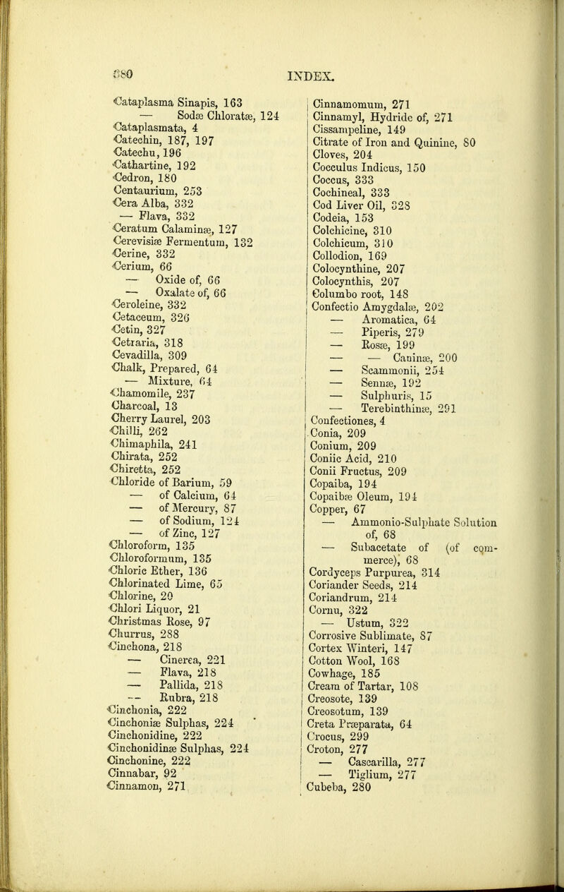 Cataplasma Sinapis, 163 — Sodaj Chloratee, 124 Cataplasmata, 4 Cateehin, 187, 197 Catechu, 196 Cathartine, 192 Oedron, 180 Centaurium, 253 Cera Alba, 332 — Flava, 332 Oeratum Calaminse, 127 Cerevisize Ferrnentum, 132 Cerine, 332 Cerium, 66 —■ Oxide of, 66 — Oxalate of, 66 •Ceroleine, 332 Cetaceum, 326 Cetin, 327 Cetraria, 318 Cevadilla, 309 ■Chalk, Prepared, 64 — Mixture, 64 ■Chamomile, 237 Charcoal, 13 Cherry Laurel, 203 -Chilli, 262 Chimaphila, 241 Chirata, 252 Chirefcta, 252 Chloride of Barium, 59 — of Calcium, 64 — of Mercury, 87 — of Sodium, 124 — of Zinc, 127 Chloroform, 135 Chloroformum, 135 Chloric Ether, 136 Chlorinated Lime, 65 Chlorine, 20 Ohlori Liquor, 21 Christmas Rose, 97 Churrus, 288 Cinchona, 218 — Cinerea, 221 — Flava, 218 — Pallida, 218 — Rubra, 218 Cmchoma, 222 Cinchonise Sulphas, 224 Cinchonidine, 222 Cinchonidinse Sulphas, 224 Cinchonine, 222 Cinnabar, 92 Cinnamon, 271 | Cinnamomum, 271 Cinnamyl, Hydride of, 271 Cissampeline, 149 Citrate of Iron and Quinine, 80 Cloves, 204 Cocculus Indicus, 150 Coccus, 333 Cochineal, 333 Cod Liver Oil, 328 Codeia, 153 Colchicine, 310 Colchicum, 310 Collodion, 169 Colocynthine, 207 Colocynthis, 207 Columbo root, 148 Confectio Amygdalse, 202 — Aromatica, 64 —■ Piperis, 279 — Rosa;, 199 — — Caninse, 200 — Scammonii, 254 — Sennae, 192 — Sulphur is, 15 — Terebinthinte, 291 Confectiones, 4 -Conia, 209 Conium, 209 Coniic Acid, 210 Conii Fructus, 209 Copaiba, 194 Copaibfe Oleum, 194 Copper, 67 — Ammonio-Sulphate Solution of, 68 •— Subacetate of (of com- merce^ 68 Cordyceps Purpurea, 314 Coriander Seeds, 214 Coriandrum, 214 Cornu, 322 — Ustum, 322 Corrosive Sublimate, 87 Cortex Winteri, 147 Cotton Wool, 168 Cowhage, 185 Cream of Tartar, 108 Creosote, 139 Creosotum, 139 Creta Pneparata, 64 j Crocus, 299 I Croton, 277 j — Cascarilla, 277 — Tiglium, 277 j Cubeba, 280