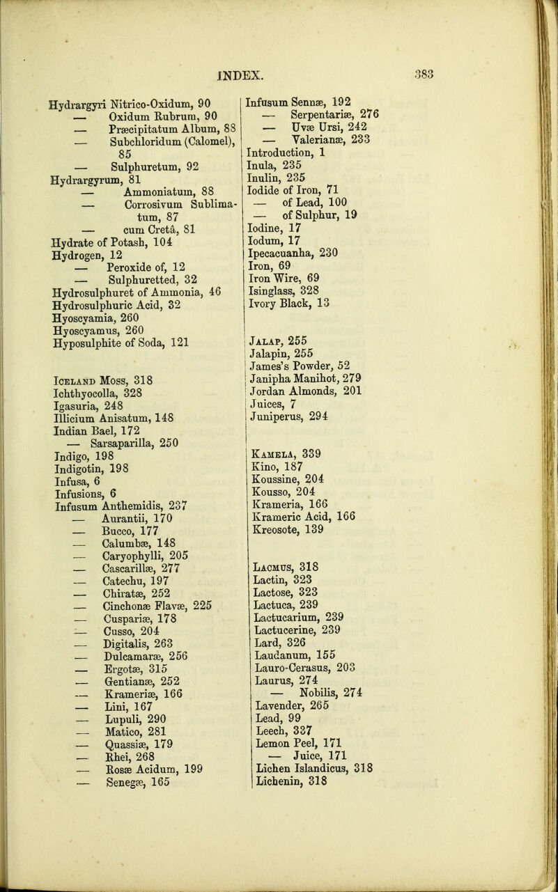 Hydrargyri Nitrico-Oxidum, 90 — Oxidum Bubrurn, 90 — Prascipitatum Album, 88 — Subchloridum (Calomel), 85 — Sulphuretum, 92 Hydrargyrum, 81 — Ammoniatum, 88 — Corrosivum Sublima- tum, 87 — cum Creta, 81 Hydrate of Potash, 104 Hydrogen, 12 — Peroxide of, 12 — Sulphuretted, 32 Hydrosulphuret of Ammonia, 46 Hydrosulphuric Acid, 32 Hyoscyamia, 260 Hyoseyamus, 260 Hyposulphite of Soda, 121 Iceland Moss, 318 Ichthyocolla, 328 Igasuria, 248 Illicium Anisatum, 148 Indian Bael, 172 — Sarsaparilla, 250 Indigo, 198 Indigotin, 198 Infusa, 6 Infusions, 6 Infusum Anthemidis, 237 — Aurantii, 170 — Bucco, 177 — Calumbas, 148 — Caryophylli, 205 — Cascarillas, 277 — Catechu, 197 — Chiratas, 252 — Cinchonas Flavas, 225 — Cusparias, 178 — Cusso, 204 — Digitalis, 263 — Dulcamaras, 256 — Ergotas, 315 — Gentianas, 252 — Krameriae, 166 — Lini, 167 — Lupuli, 290 — Matico, 281 — Quassias, 179 — Rhei, 268 Kosas Acidum, 199 — Senegas, 165 Infasum Sennas, 192 — Serpentarias, 276 — Uvas Ursi, 242 — Yalerianas, 233 Introduction, 1 Inula, 235 Inulin, 235 Iodide of Iron, 71 — of Lead, 100 — of Sulphur, 19 Iodine, 17 Iodum, 17 Ipecacuanha, 230 Iron, 69 Iron Wire, 69 Isinglass, 328 Ivory Black, 13 Jalap, 255 Jalapin, 255 James's Powder, 52 Janipha Manihot, 279 I Jordan Almonds, 201 Juices, 7 Juniperus, 294 Kamela, 339 Kino, 187 Koussine, 204 Kousso, 204 Krameria, 166 Krameric Acid, 166 Kreosote, 139 Lacmus, 318 Lactin, 323 Lactose, 323 Lactuca, 239 Lactucarium, 239 Lactucerine, 239 Lard, 326 Laudanum, 155 Lauro-Cerasus, 203 Laurus, 274 — NobiHs, 274 Lavender, 265 Lead, 99 Leech, 337 Lemon Peel, 171 — Juice, 171 Lichen Islandicus, 318 Lichenin, 318