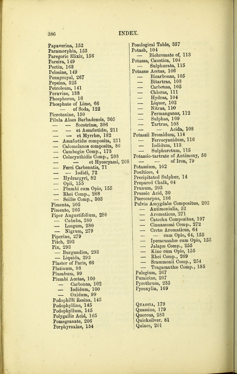 Papaverine, 153 Paramorphia, 153 Paregoric Elixir, 156 Pareira, 149 Pectin, 163 Pelosine, 149 Pennyroyal, 267 Pepsina, 325 Petroleum, 141 Peruvine, 188 Phosphorus, 16 Phosphate of Lime, 66 — of Soda, 122 Picrotoxine, 150 Pilula Aloes Barbadensis, 305 — — Socotrinae, 306 — — et Assafcetidae, 211 — — etMyrrhse, 182 — Assafcetidae composita, 211 — Calomelanos composita, 86 — Cambogiae Comp., 173 —■ Colocynthidis Comp., 208 — — et Hyoscyami, 208 — Ferri Carbonatis, 71 — — Iodidi, 72 — Hydrargyri, 82 — Opii, 155 — Plumbi cum Opio, 155 — Rhei Comp., 268 — Scillse Comp., 303 Pimenta, 205 Pimento, 205 Piper Angustifolium, 280 — Cubeba, 280 — Longum, 280 — Nigrum, 279 Piperine, 279 Pitch, 293 Pix, 293 — Burgundica, 293 — Liquida, 293 Plaster of Paris, 66 Platinum, 98 Plumbum, 99 Plumbi Acetas, 100 — Carbon as, 102 — Iodidum, 100 — Oxidum, 99 Podophilli Resina, 145 Podophylline, 145 Podophyllum, 145 Poly gallic Acid, 165 Pomegranate, 206 Porphyroxine, 154 Posological Table, 357 Potash, 104 — Bichromate of, 113 Potassa, Caustica, 104 — Sulphurata, 115 Potasses Acetas, 106 — Bicarbonas, 105 — Bitartras, 108 — Carbonas, 105 — Chloras, 111 — Hydras, 104 — Liquor, 102 — Nitras, 11-0 — Permanganas, 112 — Sulphas, 109 — Tartras, 108 — — Acida, 108 Potassii Bromidum, 114 — Ferrocyanidum, 116 — Iodidum, 113 — Sulphuretum, 115 Potassio-tartrate of Antimony, 50 — — of Iron, 79 Potassium, 102 Poultices, 4 Precipitated Sulphur, 14 Prepared Chalk, 64 Prunum, 203 Prussic Acid, 30 Pterocarpus, 186 Purvis Amygdalae Compositus, 202 — Antimonialis, 52 — Aromaticus, 271 — Catechu Compositus, 197 — Cinnamomi Comp., 272 — Cretae Aromaticus, 64 — — cum Opio, 64, 155 — Ipecacuanhae cum Opio, 155 — Jalapae Comp., 255 — Kino cum Opio, 155 — Bhei Comp., 269 — Scammonii Comp., 254 — Tragacanthae Comp., 185 Pulegium, 267 Pumicine, 207 Pyrethrum, 235 Pyroxylin, 169 Quassia, 179 Quassine, 179 Quercus, 283 Quicksilver, 81 Quince, 201