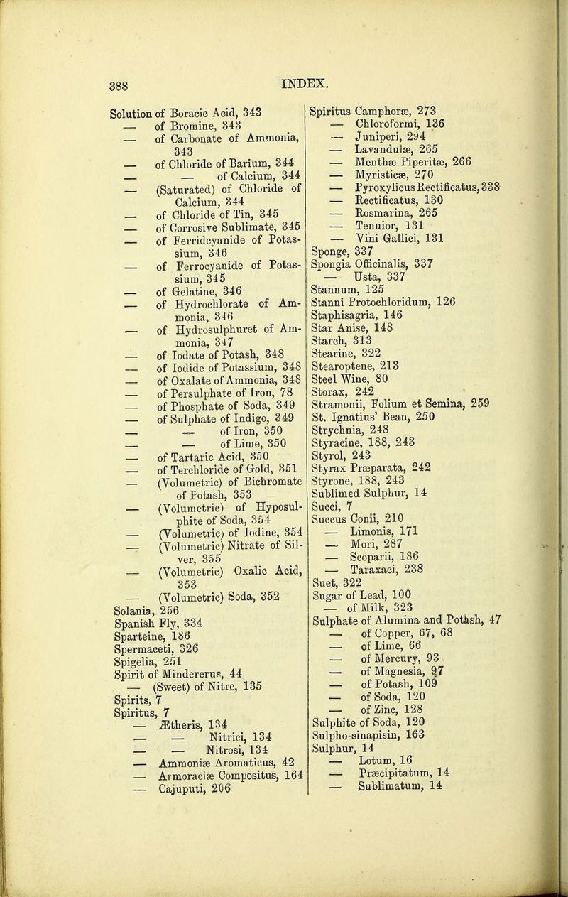 Solution of Boracic Acid, 343 — of Bromine, 343 — of Carbonate of Ammonia, 343 — of Chloride of Barium, 344 — — of Calcium, 344 — (Saturated) of Chloride of Calcium, 344 — of Chloride of Tin, 345 — of Corrosive Sublimate, 345 — of Ferridcyanide of Potas- sium, 346 — of Ferrocyanide of Potas- sium, 345 _ of Gelatine, 346 — of Hydrochlorate of Am- monia, 346 — of Hydrosulphuret of Am- monia, 347 — of Iodate of Potash, 348 — of Iodide of Potassium, 348 — of Oxalate of Ammonia, 348 — of Persulphate of Iron, 78 — of Phosphate of Soda, 349 — of Sulphate of Indigo, 349 _ — of Iron, 350 — — of Lime, 350 — of Tartaric Acid, 350 — of Terchloride of Gold, 351 — (Volumetric) of Bichromate of Potash, 353 — (Volumetric) of Hyposul- phite of Soda, 354 — (Volumetric) of Iodine, 354 — (Volumetric) Nitrate of Sil- ver, 355 — (Volumetric) Oxalic Acid, 353 — (Volumetric) Soda, 352 Solania, 256 Spanish Fly, 334 Sparteine, 186 Spermaceti, 326 Spigelia, 251 Spirit of Mindererus, 44 — (Sweet) of Nitre, 135 Spirits, 7 Spiritus, 7 — Athens, 134 _ _ Nitrici, 134 _ — Nitrosi, 134 — Ammonia? Aromaticus, 42 — Aimoracise Compositus, 164 — Cajuputi, 206 Spiritus Camphorse, 273 — Chloroformi, 136 — Juniperi, 294 — Lavandulae, 265 — Mentha? Piperita, 266 — Myristicae, 270 — PyroxylicusRectificatus,338 — Bectificatus, 130 — Bosmarina, 265 — Tenuior, 131 — Vini Gallici, 131 Sponge, 337 Spongia Officinalis, 337 — Usta, 337 Stannum, 125 Stanni Protochloridum, 126 Staphisagria, 146 Star Anise, 148 Starch, 313 Stearine, 322 Stearoptene, 213 Steel Wine, 80 Storax, 242 Stramonii, Folium et Semina, 259 St. Ignatius' Bean, 250 Strychnia, 248 Styracine, 188, 243 Styrol, 243 Sty rax Pr separata, 242 Styrone, 188, 243 Sublimed Sulphur, 14 Succi, 7 Succus Conii, 210 — Limonis, 171 — Mori, 287 — Scoparii, 186 — Taraxaci, 238 Suet, 322 Sugar of Lead, 100 — of Milk, 323 Sulphate of Alumina and Potash, 47 — of Copper, 67, 68 — of Lime, 66 — of Mercury, 93 — of Magnesia, 9.7 — of Potash, 109 — of Soda, 120 — of Zinc, 128 Sulphite of Soda, 120 Sulpho-sinapisin, 163 Sulphur, 14 — Lotum, 16 — Prsecipitatum, 14 — Sublimatum, 14