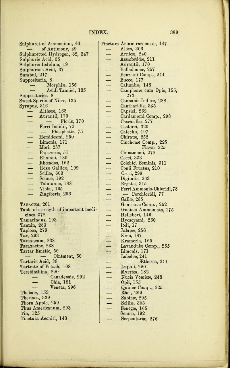 Sulphuret of Ammonium, 46 — of Antimony, 49 Sulphuretted Hydrogen, 32, 347 Sulphuric Acid, 35 Sulphuris Iodidum, 19 Sulphurous Acid, 37 Sumbul, 217 Suppositoria, 8 — Morphias, 156 — Acidi Tannici, 135 Suppositories, 8 Sweet Spirits of Nitre, 135 Syrupus, 316 — Althaeas, 168 — Aurantii, 170 — — Floris, 170 — Ferri Iodidii, 72 — — Phosphatis, 75 — Hemidesmi, 250 — Limonis, 171 — Mori, 287 — Papaveris, 51 — Rhamni, 180 — Rhoeados, 162 — Rosas Gallicaa, 199 — Scillse, 303 — Sennas, 192 — Tolutanus, 188 — Violas, 165 — Zingiberis, 296 Tabacum, 261 Table of strength of important medi- cines, 372 Tamarindus, 193 Tannin, 283 Tapioca, 279 Tar, 293 Taraxacum, 238 Taraxacine, 238 Tartar Emetic, 50 — — Ointment, 50 Tartaric Acid, 38 Tartrate of Potash, 108 Terebinthina, 290 — Canadensis, 292 — Chia, 181 — Veneta, 296 Thebaia, 153 Theriaca, 339 Thorn Apple, 259 Thus Americanum, 293 Tin, 125 Tinctura Aconiti, 143 Tinctura Actaeas racemosae, 147 — Aloes, 306 — Arnicas, 240 — Assafoetidae, 211 — Aurantii, 170 — Belladonnas, 257 — Benzoini Comp., 244 — Bucco, 177 — Calumbas, 148 — Camphorae cum Opio, 156, 273 — Cannabis Indicas, 288 — Cantharidis, 335 — Capsici, 262 — Cardamomi Comp., 298 — Cascarillae, 277 — Castorei, 320 — Catechu, 197 — Chiratas, 252 — Cinchonas Comp., 225 — — Flavae, 225 — Cinnamomi, 272 — Cocci, 333 — Colchici Seminis, 311 — Conii Fructns, 210 — Croci, 299 — Digitalis, 263 — Ergotas, 315 — Ferri Ammonio-Chloridi, 78 — — Perch! oridi, 77 — Gallas, 285 — Gentianas Comp., 252 — Guaiaci Ammoniata, 175 — Hellebori, 146 — Hyoscyami, 260 — Iodi, 17 — Jalapas, 256 — Kino, 187 — Krameria, 165 — Lavandulae Comp., 265 — Limonis, 171 — Lobelias, 241 — — iEtherea, 241 — Lupuli, 290 — Myrrhs, 182 — Nucis Vomicae, 248 — Opii, 155 — Quinias Comp., 225 — Rhei, 269 — Sabinas, 295 — Scillse, 303 — Senegas, 165 — Sennas, 192 — Serpentariae, 276