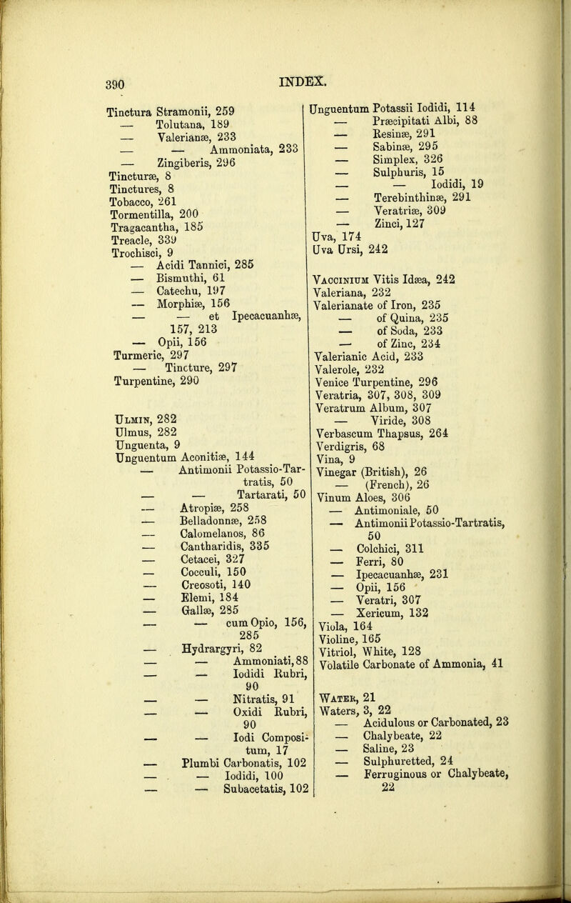 Tinctura Stramonii, 259 — Tolutana, 189 — Valerianae, 233 — — Aramoniata, 233 — Zingiberis, 296 Tincturae, 8 Tinctures, 8 Tobacco, 261 Tormentilla, 200 Tragacantha, 185 Treacle, 33y Trochisci, 9 — Aeidi Tannici, 285 — Bisnmthi, 61 — Catechu, ID7 — Morphias, 156 — — et Ipecacuanhas, 157, 213 — Opii, 156 Turmeric, 297 — Tincture, 297 Turpentine, 290 Ulmin, 282 Ulmus, 282 Unguenta, 9 Unguentum Aconitiae, 144 — Antimonii Potassio-Tar- tratis, 50 — — Tartarati, 50 — Atropise, 258 — Belladonnae, 258 — Calomelanos, 86 — Cantharidis, 335 — Cetacei, 327 — Cocculi, 150 ■— Creosoti, 140 — Elenii, 184 _ Gallse, 285 .— — cumOpio, 156, 285 — Hydrargyri, 82 — — Ammoniati,88 — — Iodidi Rubri, 90 — — Nitratis, 91 — — Oxidi Rubri, 90 — — Iodi Composi- tum, 17 — Plumbi Carbonatis, 102 — — Iodidi, 100 — — Subacetatis, 102 Unguentum Potassii Iodidi, 114 — Praecipitati Albi, 88 — Resinae, 291 — Sabinae, 295 — Simplex, 326 — Sulpburis, 15 _ — Iodidi, 19 — Terebinthinae, 291 — Veratriae, 309 — Zinci, 127 Uva, 174 Uva Ursi, 242 Vaccinium Vitis Idaea, 242 Valeriana, 232 Valerianate of Iron, 235 — of Quina, 235 — of Soda, 233 — of Zinc, 234 Valerianic Acid, 233 Valerole, 232 Venice Turpentine, 296 Veratria, 307, 308, 309 Veratrum Album, 307 — Viride, 308 Verbascum Thapsus, 264 Verdigris, 68 Vina, 9 Vinegar (British), 26 — (French), 26 Vinum Aloes, 306 — Antimoniale, 50 — Antimonii Potassio-Tartratis, 50 — Colchici, 311 — Ferri, 80 — Ipecacuanhas, 231 — Opii, 156 — Veratri, 307 — Xericum, 132 Viola, 164 Violine, 165 Vitriol, White, 128 Volatile Carbonate of Ammonia, 41 Watek, 21 Waters, 3, 22 — Acidulous or Carbonated, 23 — Chalybeate, 22 — Saline, 23 — Sulphuretted, 24 — Ferruginous or Chalybeate, 22