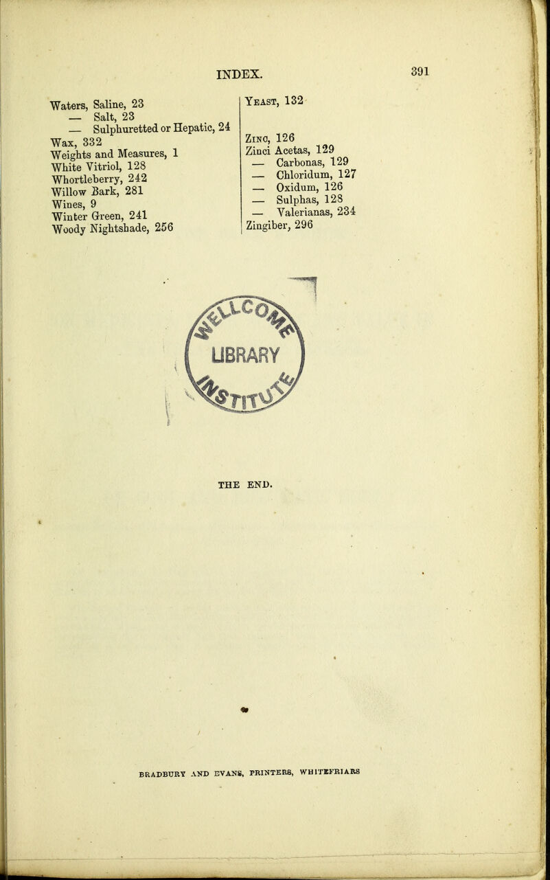 Waters, Saline, 23 — Salt, 23 Sulphuretted or Hepatic, 24 Wax, 332 Weights and Measures, 1 White Vitriol, 128 Whortleberry, 242 Willow Bark, 281 Wines, 9 Winter Green, 241 Woody Nightshade, 256 THE END. Yeast, Zino, 126 Zinci Acetas, 129 _ Carbonas, 129 — Chloridum, 127 _ Oxidum, 126 _ Sulphas, 128 — Valerianas, 234 Zingiber, 296 BRADBURY AND EVANS, PRINTERS, WH1TIFRIARS