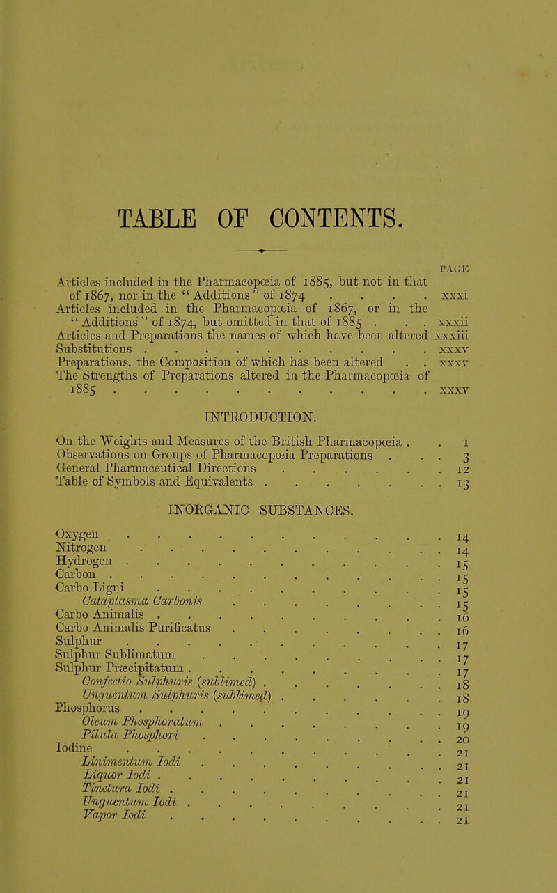 TABLE OF CONTENTS. PAGK Articles included in tlie Pliarmacopoeia of 1885, but not in tliat of 1867, nor in the  Additions  of 1874 .... xxxi Articles included in the Pharmacopoeia of 1867, or in the  Additions  of 1874, but omitted in that of 1885 . . , xxxii Articles and Preparations the names of which have been altered xxxiii Substitutions . . .... . . . . xxxv Preparations, the Composition of which has been altered . . xxxv The Strengths of Preparations altered in the Pharmacopoeia of 1885 xxxv INTRODUCTION. On the Weights and Measures of the British Pharmacopoeia . . i Observations on Groups of Pharmacopoeia Preparations . . . 3 General Pharmaceutical Directions . . . . . .12 Table of Symbols and Equivalents . . . . . . , 13 INORGANIC SUBSTANCES. Oxygen . . .14 Nitrogen ... . . . . . . . . 14 Hydrogen Carbon . . . . . . . . . . . . 15 Carbo Ligni Catctplasnm Ga7'honis . . . . . . . . 15 Carbo Animalis .......... 16 Carbo Animalis Purificatus . . , . . . . . 16 Sulphur J 7 Sulphur Sublimatum i>j Sulphur Praecipitatum . . . . . . . . .17 Confectio Sidphuris (sublioned) . . , . , . . 18 Unguentum Suljolnms {sublime^) 18 Phosphorus ........... 19 Oleum Phospho7'cttum . . . . . . , • 19 Pilitla Phosphori . . . . . . . . . 20 Iodine .21 Linimentum lodi . . . . . . , . '. 21 Liquo?' locU .21 Tinckora lodi . . . . . . . _ .21 Unguentum lodi . . . . . . ^ . * *. 21 Vapor lodi 21