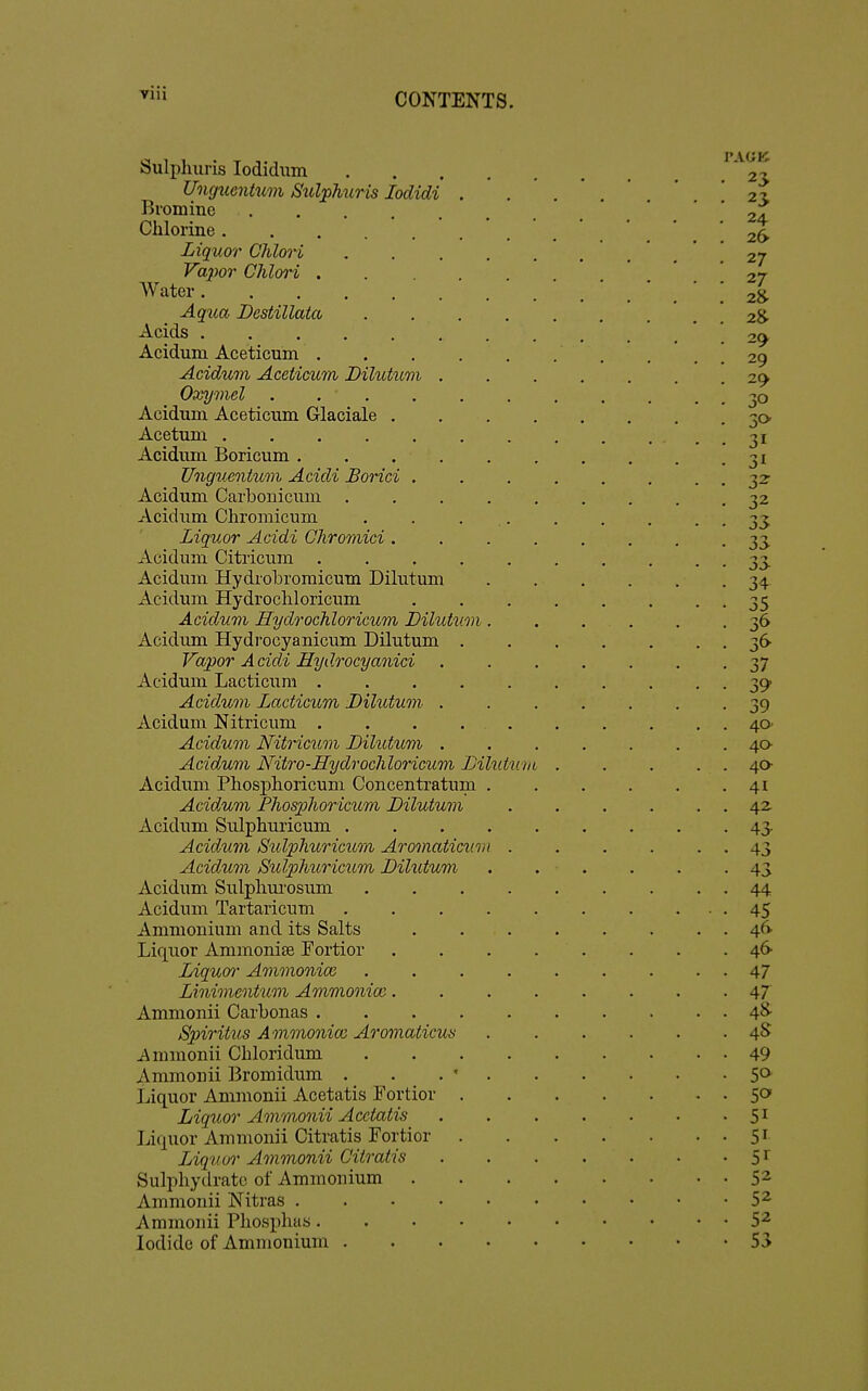 Sulpliuris lodidum Unguentum JSulphuris lodidi Bromine .... Chlorine Liquor ChloH Vapor Chlori . Water Aqua Destillata Acids Aciduni Aceticum . Acidum Aceticum Dilutum Oxymel .... Acidum Aceticum Glaciale . Acetum Acidum Boricum . Unguentum Acidi Borici , Acidum Carbonicmii . Acidum Chromicum Liquor Acidi Chromici . Acidum Citricum .... Acidum Hydrobromicum Dilutum Acidum Hydrocliloricum Acidum Hydrochloricum Dilutum Acidum Hydrocyanicum Dilutum . Vapor A cidi Hydrocya7iici Acidum Lacticura .... Acidum Lacticum Dilutum . Acidum Nitricum .... Acidum Nitricum Dilutum . Acidum Nitro-Hydrocliloricum Dilutum Acidum Phosphoricum Concenti'atum Acidum Pliosphor icum Dilutum Acidum Sulphuricum . Acidum Sulplmricum Aromaticui Acidum Sulphuricum Dihitum Acidum Sulpliui'osum Acidum Tartaricum Ammonium and its Salts Liquor Ammonife Fortior Liquoi' Ammonioi Linimentum Ammonice. Ammonii Carbonas . Spiritus Ammonice Ai'omaticus i\nnnonii Chloridum Ammonii Bromidum . . . ' Liquor Ammonii Acetatis Fortior Liquor Ammonii Acetatis liiquor Ammonii Citratis Fortior Liquor Ammonii Citratis Sulpliydratc of Ammonium Ammonii Nitras .... Ammonii Phosphas. Iodide of Ammonium . 23 23 24 26 27 27 2& 2^ 2^ 29 2^ 32- 33 33 34 35 36 36^ 37 39 39 40 40- 40- 41 42 43- 43 43 44 45 46- 46 47 47 48- 4S 49 50 50 51 51 5^ 52 52 52 53