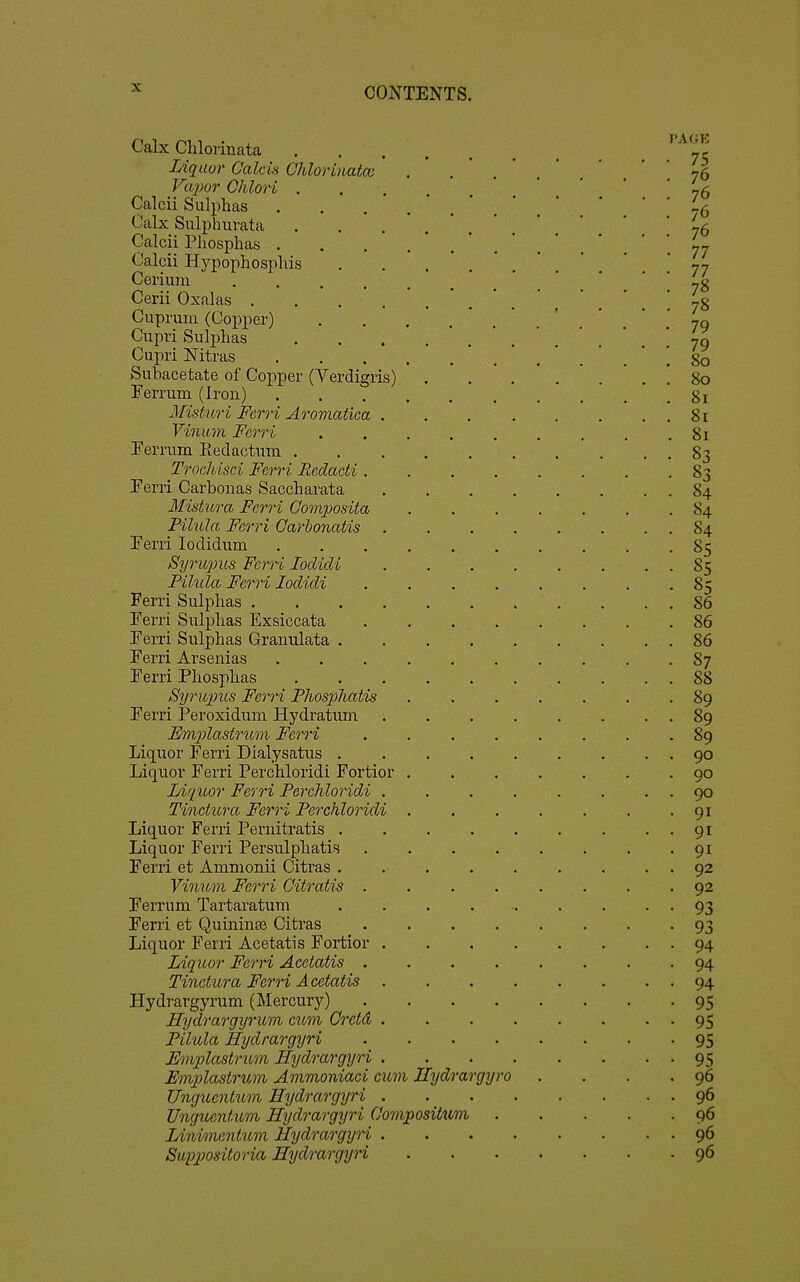 Calx Chloiiuata Liquor Calcvi Ohloriuatcu Va2)or Ohlori . Calcii Sulphas Calx Sulphurata Calcii Phosphas . Calcii Hypophosphis Cerium .... Cerii Oxalas .... Cuprum (Copper) Cupri Sulphas Cupri Nitras Subacetate of Copper (Verdigris) Ferrum (Iron) Misturi Ferri Aromatica . Vinum Ferri Terrum Eedactum . Trochisci Ferri Rcdadi . Ferri Carbonas Saccharata Mistura Ferri Composita Pilula Ferri Carhonatis Ferri lodidum Syriqms Ferri lodicli Pilula Ferri lodidi Ferri Sulphas .... Ferri Sul^Dlias Exsiccata Ferri Sulphas Granulata . Ferri Arsenias Ferri Phosphas Syrivpus Ferri Fliospliatis Ferri Peroxidum Hydratum Emplastrum Ferri Liquor Ferri Dialysatus . Liquor Ferri Perchloridi Fortior Liquor Ferri Perchloridi . Tinctura Ferri Perchloridi Liquor Ferri Pernitratis . Liquor Ferri Persulpliatis Ferri et Ammonii Citras . Vinum Ferri Gitratis . Ferrum Tartaratum Ferri et Quininaj Citras Liquor Ferri Acetatis Fortior . Liquor Ferri Acetatis . Tinctura Ferri Acetatis . Hydrargyrum (Mercury) Hydrargyrum cum Cretd . Pilula Hydrargyri Emplastrum Hydrargyri . Emplastrum Ammoniaci cum Hydrargyro Unguenticm Hydrargyri . Unguentum Hydrargyri Oompositwn Lini/mentum Hydrargyri . SuiJpositoria Hydrargyri