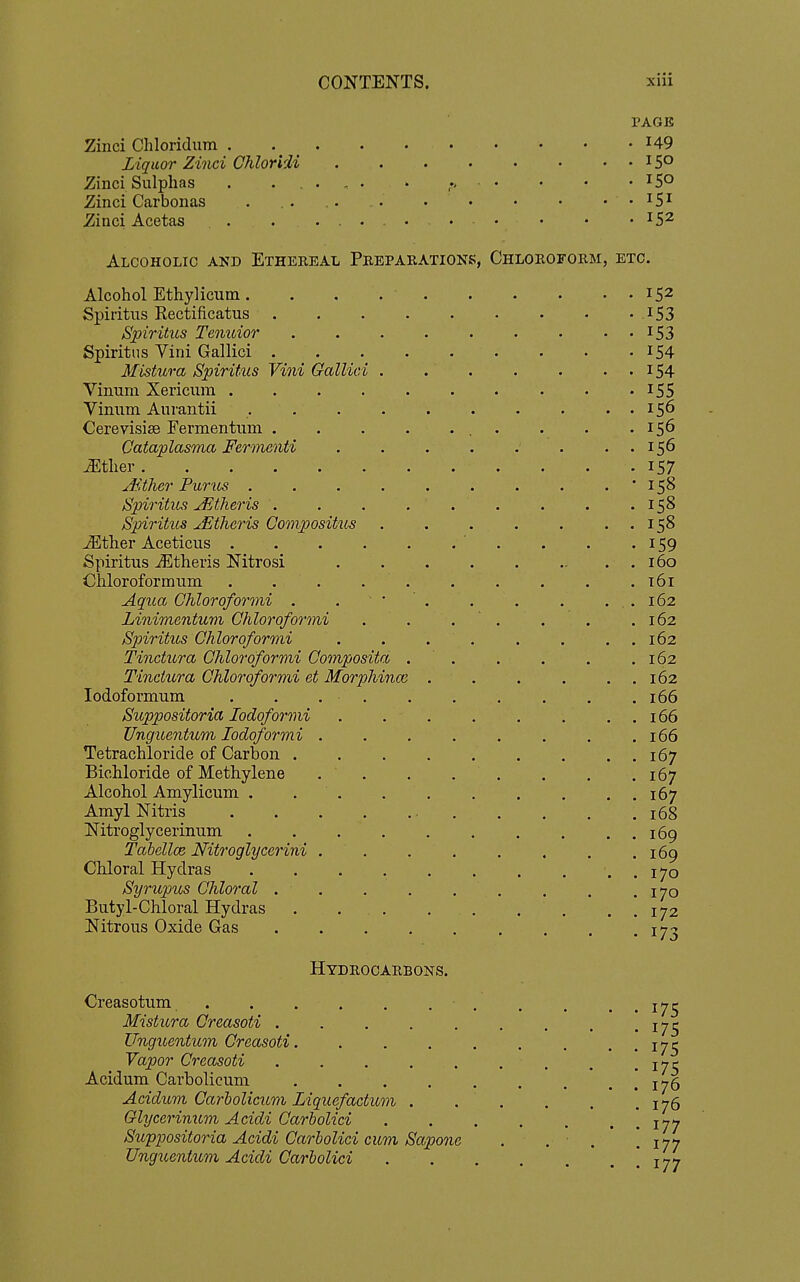 Zinci Chloridum Liquor Zinci Chloridi Zinci Sulphas . ..... Zinci Carbonas . . . . . . • Zinci Acetas - • Alcoholic and Ethereal Preparation Alcohol Ethylicum. Spiritiis Rectificatus . Spiritus Tenuior Spiritus Vini Gallici . Mistura Spiritus Vini Gallici Vinum Xericiim . Vinum Aurantii Cerevisise Fermentum . Cataplasma Fermenti ^ther Ji.ther Purus . Spiritus Jitheris . Spiritus uEtheris Gompositus JEther Aceticiis . Spiritus iEtheris Nitrosi Chloroform um Aqua Chloroformi . Linimentum Chloroformi Spiritus Chloroformi Tinctura Chloroformi Composita Tinckcra Chloroformi et Morphinoi lodoformum Suppositoria lodoformi Unguentum lodoformi Tetrachloride of Carbon . Bichloride of Methylene Alcohol Amylicum , Amyl Nitris Nitroglycerinum Tahellce Nitroglycerini Chloral Hydras Syrupus Chloi'al . Butyl-Chloral Hydras Nitrous Oxide Gas Hydrocarbons. Creasotum Mistura Creasoti Ungicentitm Creasoti. Vapor Creasoti . . . ... Acidum Carbolicum .... Acidum Carholicum Liquefactum . Glycerimcm Acidi Carbolici Swppositoria Acidi Carbolici cum Sapone Ungicentum Acidi Carbolici PAGE 149 , Chloroform, etc. 152 153 153 154 154 155 156 156 156 157 158 158 158 159 160 t6i 162 162 162 162 162 166 166 166 167 167 167 168 169 169 170 170 172 173 175 175 175 175 176 176 177 177 177