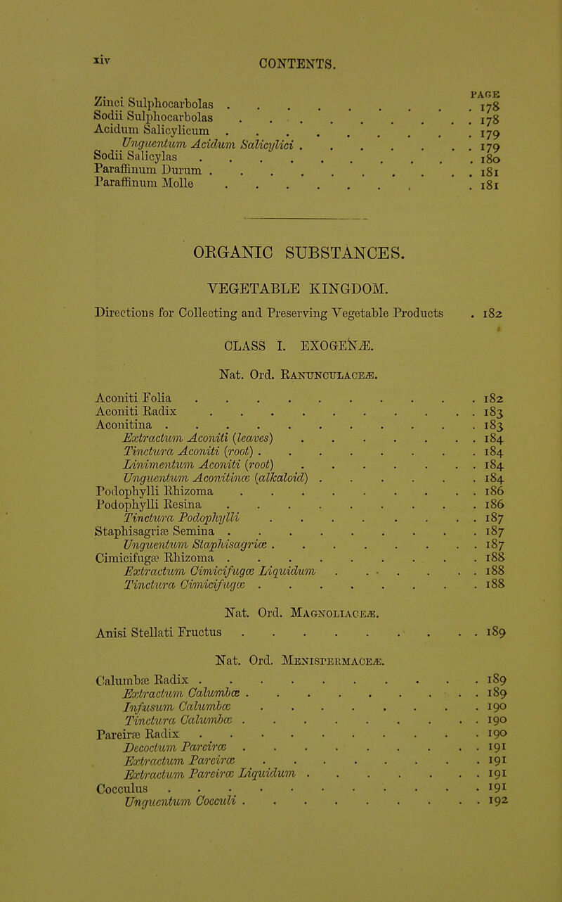 Ziiici Sulpliocarbolas .^i;! Sodii Sulpliocarbolas . ... .'.*.*.', 1 178 Acidum Salicylicum '.*.'.'] 179 J/nguenhtm Acidum Salicylici 179 Sodii Sal icy las 180 Paraffinum Durum 181 Paraffinum Molle ' ' ! 181 OKGANIC SUBSTANCES. VEGETABLE KINGDOM. Directions for Collecting and Preserving Vegetable Products . 182 CLASS L EXOGEkJE. Nat. Ord. Ranunculace^. Aconiti Folia . . . 182 Aconiti Radix 183 Aconitina . . .183 Extractum Aconiti {leaves) 184 Tinctura Aconiti {root) 184 Linivientum Aconiti {root) . . . . . . . 184 Unguentum Aconitincc {alkaloid) . . . . . .184 Podophylli Rhizoma 186 Podophylli Resina 186 Tinctura Podophylli . . . . . . . . 187 Stapliisagri£e Semina 187 Unguentum SiapJiisagrice . . . . . . . . 187 Cimicifugee Rhizoma . .188 Extr actum CimicifugcG Liquidum . ... . . . 188 Tinctura Cimicifugcc . . . . , . . .188 Nat. Ord. MAGNOLIACEiE. Anisi Stellati Fructus . . 189 Nat. Ord. MENisrERMACE^. Calumbse Radix 189 Extr actum Calumbcs . 189 Infmum Calumba; . . . . . . . .190 Tinctura Calumhm 190 Pareiraj Radix 190 Decoctiim Pareiroi 191 Extractum Pareirm 191 Extr actum Pareiro2 Liquidum 191 Cocculus • . . • 191 Unguentum Cocculi 192