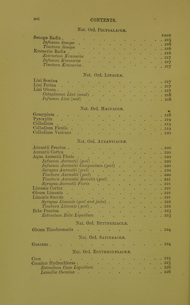 Nat. Ord. POLYGALACEiE. Senegae Radix Infusum Scncgoi Tinctura Senegce KramerijB Radix . Hxtracticm Kramerim Infusum Kramcrice .... Tinctura Kramerioe..... Nat. Ord. LiNACEiE. Lini Semina Lini Farina ' . Lini Oleum Cataplas7)ia Lini (meal) . . . , Infusum Lini (seed) .... Nat. Ord. Malvace^. Oossypium . Pyroxylin Oollodium . Coll odium Flexile . Collodium Vesicans Nat. Ord. Aurantiace^. Aurantii Fructus ...... Aurantii Cortex .... Aqua Aurantii Floris . . . . Infusum Aurantii {peel) . Infusum Aurantii C'om.positum (2}eel) Syrupus Aurantii {peel) , Tinctura Aurantii {jyeel) Tinctura Aurantii liecentis {peel) Syrupus Aurantii Floris Limonis Cortex .... Oleum Limonis ..... Limonis Succus .... Syrupus Limonis {jjeel and juice) . Tinctura Limonis {yeel) . Belse Fructus Extractum Bclcc Liquidum Oleum Tlieobromatis Nat. Ord. BYTTNERIACEiE. Nat. Ord. Sapindace;e. Ouarana . Nat. Ord. EllYTHROXYLACEiE. Coca . . . . • Cocaine Hydrocliloras . Extractum Gocoz Liquidum Lamella: Qocaincc . I'AGK . 215 . 216 . 216 . 216 . 217 . 217 . 217 217 217 217 218 218 218 219 219 219 220 220 220 220 220 220 220 220 221 221 221 221 221 222 222 223 223 224 224 . 225 . 225 . 226 . 226