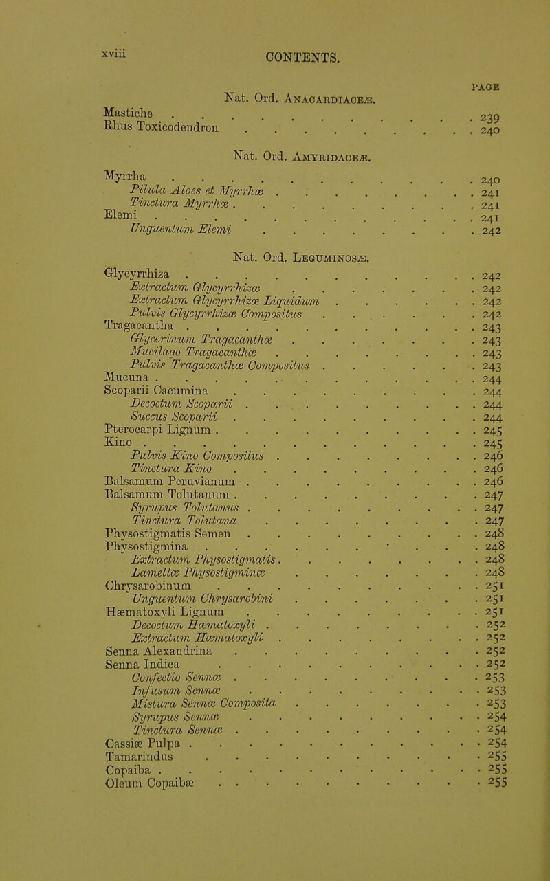 Masticlie Rhus Toxicodendron Nat. Ord. Anaoardiaceje. Nat. Ord. Amyridaoe^. Myrrh a . . . . Pilula Aloes ct Myrrhoe Tincticra Myrrhce . Elemi .... Ungicentwni Elemi PAGE • 239 . 240 240 241 241 241 242 Nat. Ord. Leguminos^. Glycyrrhiza Extractum Glycyrrhizoe Extractmn GlycyrrMzoe Liquidum Pulvis GlycyrrMzoe Compositus Tragacantha Glycerinimi Tragacanthce Mucilago Tragacanthm Pulvis Tragacanthcd Compositus Mucima Scoparii Cacumina Decodum jScoparii . Succus Scoparii Pterocarpi Lignum . Kino .... Pulvis Kino Compositus Tinctura Kino Balsamum Peruvianum . Balsamum Tolutanum . Syrupus Tohdanus . Tinctura Tolutana Physostigmatis Semen Physostigmina Extractum Physostigmatis Lamellce Physostigminai Chrysarobinum. Unguentum Qhrysarobini Hsematoxyli Lignum Decoctum Hcematoxyli . Extractum Hcematoxyli Senna Alexandrina Senna Indica Confectio Sennoi . Jnfusum Senna; Mistura Sennce Composita Syrupus Sennce Tinctura Senna. . Cassias Pulpa . Tamarindus Copaiba .... Oleum Copaibae . . 242 242 242 242 243 243 243 243 244 244 244 244 245 245 246 246 246 247 247 247 248 248 248 248 251 251 251 252 252 252 252 253 253 253 254 254 . 254 255 • 255 ■ 255