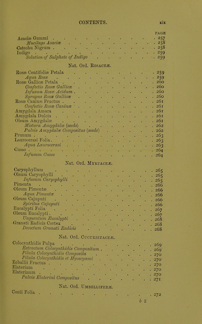 PAGE Acacire Gummi 257 Miicilago Acacice 258 Catechu Nigrum 258 ludigo ^ 259 Solution of Sxd'phate of Indigo ...... 259 Nat. Ord. RosAOBiE. Rosse Centifolise Petala -259 AqiLCt Rosea . 259 Rosse Gallicse Petala . 260 Gonfectio Rosce Gallicca 260 Infusiitn Rosce Acidum ........ 260 SyrupiLs Rosce GalUccs . 260 RosEB CaninfB Fructus . . . . . . . . .261 Gonfectio Rosce Ganince ' . . . . . . . . 261 Amygdala Amara . . . . . . . . .261 Amygdala Dulcis . . . . . ... . . 261 Oleum Amygdalae . . . . . . . . .261 MistiLra Amygdalce (seeds) ....... 262 Pulvis Amygdalce Gompositus (seeds) . . . . . 262 Frunum 263 Laurocerasi Folia. 263 Aqica Laurocerasi . . . . . . ... 263 Cusso ... . . , . , . . . , . 264 InfxLsum Gusso . . . . . . . . . 264 Nat. Ord. Myrtace^. Caryopliyllum . 265 Oleum Caryophylli 265 Infusum Garyophylli 265 Pimenta 266 Oleum Pimentse 266 Aqua PimentcB ......... 266 Oleum Cajuputi 266 Spiritus Gajuputi 266 Eucalypti Folia 267 Oleum Eucalj'-pti 267 Unguentum Eucalypti 268 Granati Radicis Cortex 268 Becoctum Granati Radicis ....... 268 Nat. Ord. Cucuebitace^. Colocynthidis Pulpa 269 Extractum Golocynthidis Gompositum 269 Pilula Golocynthidis Gomposita 270 Pilula Golocynthidis et Hyoscyami . . . . 270 Ecballii Fructus . . . ' [270 Elaterium 270 Elateriiium 270 Pulvis Elaterini Gompositus .'271 Nat. Ord, UMBBLLIFERiB. Conii Folia 272 b 2