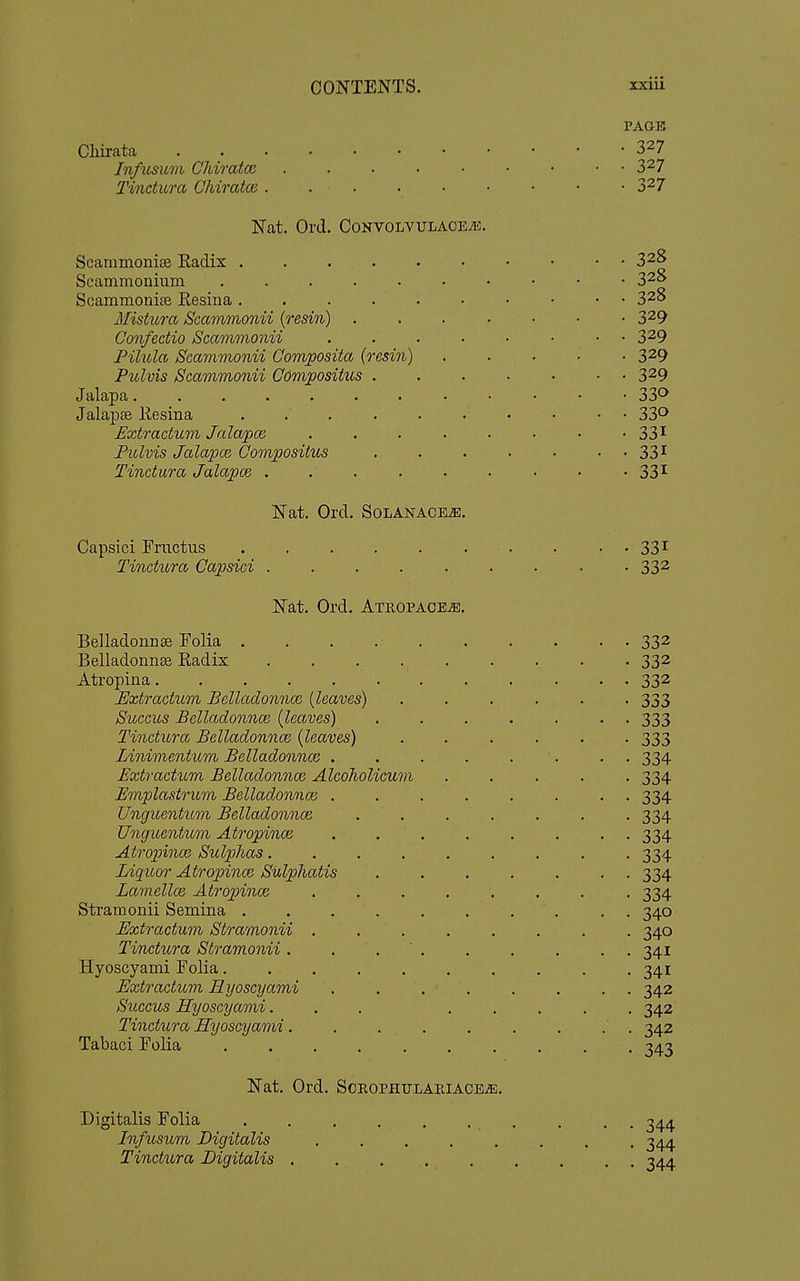 PAGE Cliirata 3^7 JnfiLsum CMratcc 3^7 Tindura Chiratce . . . . • • • • • 3^7 Nat. Ord. CoNVOLVULACEiB. Scammonise Radix 32B Scammonium 32t> Scammonise Resina 3^8 Mistura Scammonii [resin) 3^9 Confedio Scammonii 3^9 Pilula Scammonii Qomposita (resin) . . • • • 3^9 Pulvis Scammonii Gomjpositus . . . . • • • 3^9 J alapa 33^ Jalapse Resina 33^ Extradum JalajpcB . . . . . • • '331 Pulvis Jalapoi Oompositus . . . . . • • 33^^ Tindura Jalajoce . . . . . . • • '33^ Nat. Ord. SoLANACEiE. Capsici Frnctus . . . . ... . . . 331 Tindura Capsici . . . . . . . • -332 Nat. Ord. ATROPACEis. BelladoiiDse Folia . . . 332 Belladonnse Radix ......... 332 Atropina 332 Extradum Bdladonna^ {leaves) . . . . . -333 Succus Belladonnce (leaves) ....... 333 Tindura Belladonnce [leaves) ...... 333 Linimentum Belladonnce . . . . . ■. . . 334 Extradum Belladonnce Alcoholicum ..... 334 Emplastrum Belladonnoi ........ 334 Unguentum Belladonnce ....... 334 Unguentum Atropince ........ 334 Atropince Sulphas 334 Liquor Atropince Sulphatis ....... 334 Lamellce Atropince ........ 334 Stramonii Semina . . . . . . . . . , 340 Extradum Stramonii ........ 340 Tindura Stramonii. . . ' . . . . . . 341 Hyoscyami Folia. . . . . . . . . .341 Extradum Hyoscyami ........ 342 Succus Hyoscyami. . . ..... 342 Tindura Hyoscyami. . . 342 Tabaci Folia -t^a-i Nat. Ord. ScROPHULAPtiACE-as. Digitalis Folia . . . . . . . . . , Infusum Digitalis 344 Tindura Digitalis . . 344